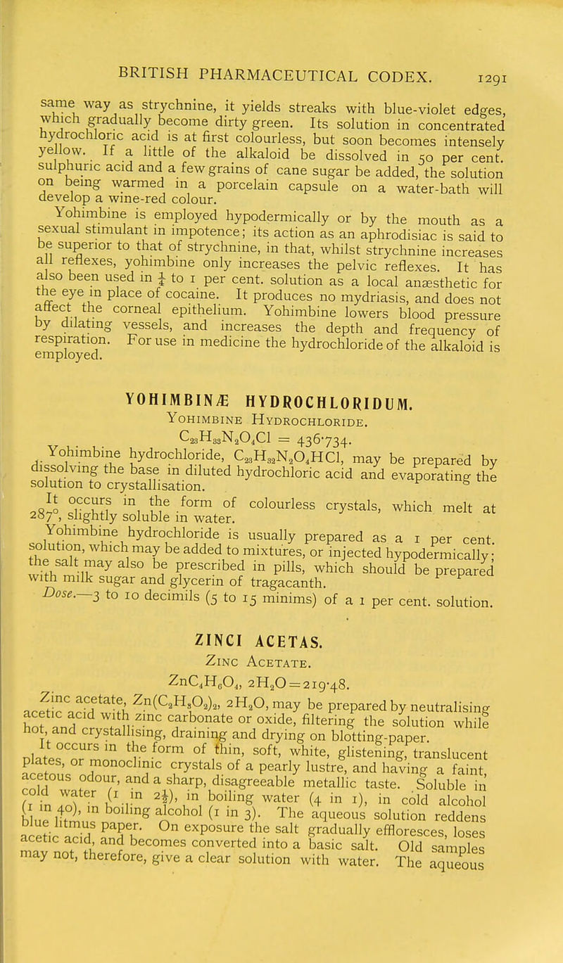 same way as strychnme, it yields streaks with blue-violet ed^es, which gradually become dirty green. Its solution in concentrated hydrochloric acid is at first colourless, but soon becomes intensely ye low. If a little of the alkaloid be dissolved in 50 per cent, sulphuric acid and a few grains of cane sugar be added, the solution on being warmed in a porcelain capsule on a water-bath will develop a wme-red colour. Yohimbine is employed hypodermically or by the mouth as a sexual stimulant m impotence; its action as an aphrodisiac is said to be superior to that of strychnine, in that, whilst strychnine increases an reflexes, yohimbine only increases the pelvic reflexes. It has also been used m 1 to i per cent, solution as a local anesthetic for the eye in place of cocaine. It produces no mydriasis, and does not affect the corneal epithelium. Yohimbine lowers blood pressure by dilating vessels, and increases the depth and frequency of respiration. For use in medicine the hydrochloride of the alkaloid is employed. YOHIMBINE HYDROCHLORIDUM. Yohimbine Hydrochloride, CasHggNaO^Cl = 436734. Yohimbine hydrochloride, C,3H3,N,0,HC1, may be prepared by dissolving the base m diluted hydrochloric acid and evaporating the solution to crystallisation. ^ ^vll r^t^If °f colourless crystals, which melt at 287° slightly soluble in water. Yohimbine hydrochloride is usually prepared as a i per cent, solution, which may be added to mixtures, or injected hypodermically ^L^t lT^ ^! prescribed in pills, which should be prepared with milk sugar and glycerin of tragacanth. Dose.~2 to 10 decimils (5 to 15 minims) of a 1 per cent, solution. ZINCI ACETAS. Zinc Acetate, ZnC.HoO^, 2H20 = 2i9-48. ace^tic aHd w^A ^^^^1°^^^' ^^^^'^^^y be prepared by neutralising acetic acid with zinc carbonate or oxide, filtering the solution whill hot and crystallising, draining and drying on blotting-paper. It occurs m the form of thin, soft, white, glistening, translucent plates, or monoclinic crystals of a pearly lustre, and having a faTnt acetous odour, and a sharp, disagreeable metallic taste. Soluble in ri inlffni'-r ^t)'i boiling water (4 in i), in cold alcohol b ue ittrl'n. n A^^ 3)- The aqueous solution reddens acedc aTd ^.Tu ^ '^P^'^^'f P^'^ effloresces, loses acetic acid and becomes converted into a basic salt. Old samnles may not, therefore, give a clear solution with water. The aqueous