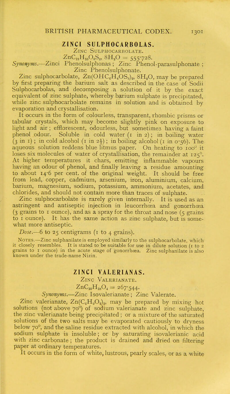 ZINCI SULPHOCARBOLAS. Zinc Sulphocarbolate. ZhQ^HjoOhS,, 8H,0 = 555728. Synonyms.—Zinci Phenolsulphonas ; Zinc Phenol-parasulphonate ; Zinc Phenolsulphonate. Zinc sulphocarbolate, Zn(OHC6H40S3)2, 8H2O, may be prepared by first preparing the barium salt as described in the case of Sodii Sulphocarbolas, and decomposing a solution of it by the exact equivalent of zinc sulphate, whereby barium sulphate is precipitated, while zinc sulphocarbolate remains in solution and is obtained by evaporation and crystallisation. It occurs in the form of colourless, transparent, rhombic prisms or tabular crystals, which may become slightly pink on exposure to light and air ; efflorescent, odourless, but sometimes having a faint phenol odour. Soluble in cold water (i in 2); in boiling water (3 in i) ; in cold alcohol (i in 2J); in boiling alcohol (i in 0-56). The aqueous solution reddens blue litmus paper. On heating to 100 it loses six molecules of water of crystallisation, the remainder at 125°. At higher temperatures it chars, emitting inflammable vapours having an odour of phenol, and finally leaving a residue amounting to about 14-6 per cent, of the original weight. It should be free from lead, copper, cadmium, arsenium, iron, aluminium, calcium, barium, magnesium, sodium, potassium, ammonium, acetates, and chlorides, and should not contain more than traces of sulphate. Zinc sulphocarbolate is rarely given internally. It is used as an astringent and antiseptic injection in leucorrhoea and gonorrhoea (3 grains to i ounce), and as a spray for the throat and nose (5 grains to I ounce). It has the same action as zinc sulphate, but is some- what more antiseptic. Dose.—6 to 25 centigrams (i to 4 grains). Notes.—Zinc sulphanilate is employed similarly to the sulphocarbolate, which it closely resembles. It is stated to be suitable for use in dilute solution (i to 2 grains to i ounce) in the acute stage of gonorrhoea. Zinc sulphanilate is also known under the trade-name Nizin. ZINCI VALERIANAS. Zinc Valerianate. ZnCioHiHO^ = 267-544. Synonyms.—Zinc Isovalerianate ; Zinc Valerate. Zinc valerianate, Zn(CsH.j02)2, may be prepared by mixing hot solutions (not above 70°) of sodium valerianate and zinc sulphate, the zinc valerianate being precipitated ; or a mixture of the saturated solutions of the two salts may be evaporated cautiously to dryness below 70°, and the saline residue extracted with alcohol, in which the sodium sulphate is insoluble; or by saturating isovalerianic acid with zinc carbonate ; the product is drained and dried on filtering paper at ordinary temperatures. It occurs in the form of white, lustrous, pearly scales, or as a white