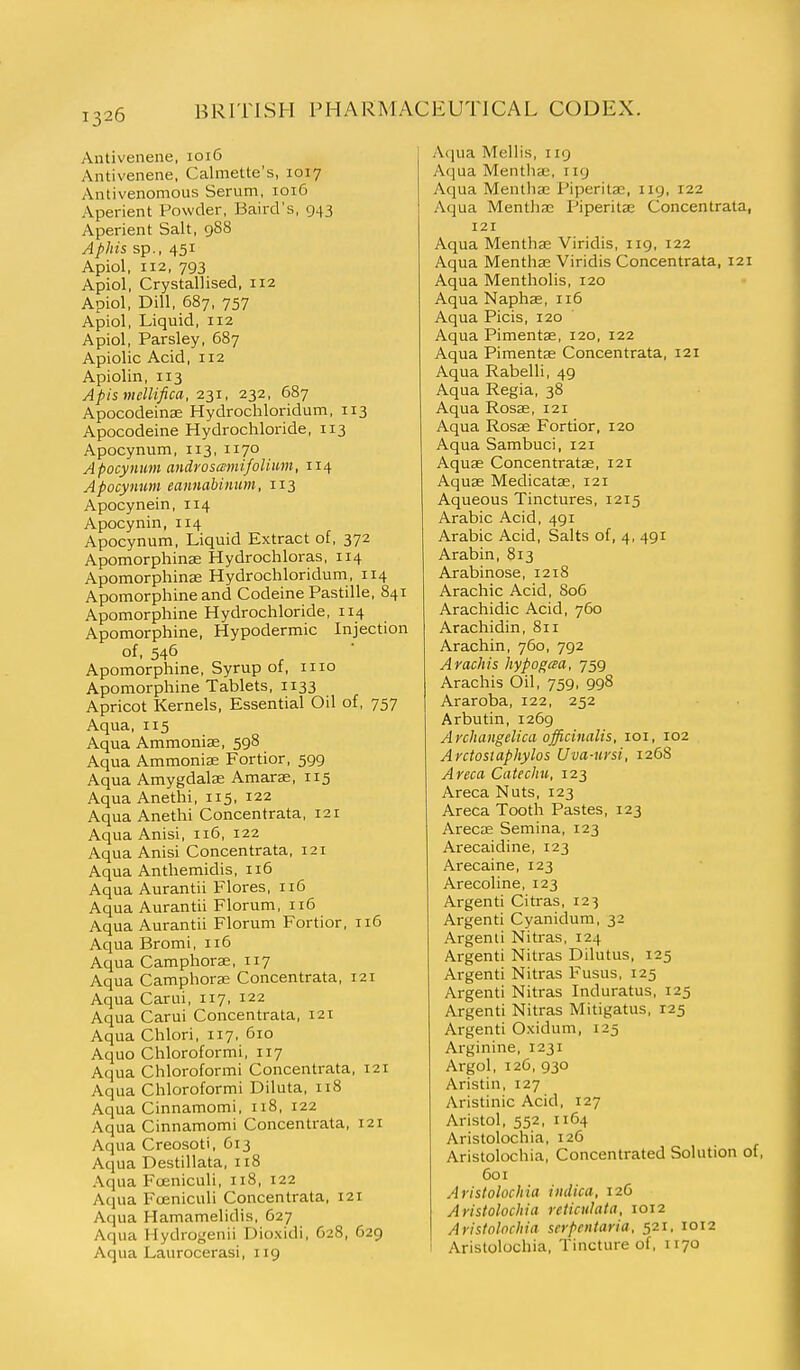 Antivenene, 1016 Antivenene, Calmette's, 1017 Antivenomous Serum, 1016 Aperient Powder, Baird's, 943 Aperient Salt, 988 Aphis sp., 451 Apiol, 112, 793 Apiol, Crystallised, 112 Apiol, Dill, 687, 757 Apiol, Liquid, 112 Apiol, Parsley, 687 Apiolic Acid, 112 Apiolin, 113 Apismellifica, 231, 232, 687 Apocodeinse Hydrochloridum, 113 Apocodeine Hydrochloride, 113 Apocynum, 113, 1170 Apocynmn androsajnifolitm, 114 Apocynum eannahinum, 113 Apocynein, 114 Apocynin, 114 Apocynum, Liquid Extract of, 372 Apomorphinse Hydrochloras, 114 Apomorphinae Hydrochloridum, 114 Apomorphine and Codeine Pastille, 841 Apomorphine Hydrochloride, 114 Apomorphine, Hypodermic Injection of, 546 Apomorphine, Syrup of, 1110 Apomorphine Tablets, 1133 Apricot Kernels, Essential Oil of, 757 Aqua, 115 Aqua Ammonise, 598 Aqua Ammoniae Fortior, 599 Aqua Amygdalse Amarse, 115 Aqua Anethi, 115, 122 Aqua Anethi Concentrata, 121 Aqua Anisi, 116, 122 Aqua Anisi Concentrata, 121 Aqua Anthemidis, 116 Aqua Aurantii Flores, 116 Aqua Aurantii Florum, 116 Aqua Aurantii Florum Fortior, 116 Aqua Bromi, 116 Aqua Camphoras, 117 Aqua Camphoras Concentrata, 121 Aqua Carui, 117, 122 Aqua Carui Concentrata, i2t Aqua Chlori, 117, 610 Aquo Chloroformi, 117 Aqua Chloroformi Concentrata, 121 Aqua Chloroformi Diluta, 118 Aqua Cinnamomi, 118, 122 Aqua Cinnamomi Concentrata, 121 Aqua Creosoti, G13 Aqua Destillata, 118 Aqua Foeniculi, 118, 122 Aqua Fceniculi Concentrata, 121 Aqua Hamamelidis, 627 Aqua Hydrogenii Dioxidi, 628, 629 Aqua Laurocerasi, 119 Aqua Mellis, 119 Aqua Menthse, iig Aqua Mentha; Piperitae, iig, 122 Aqua Menthae Piperitae Concentrata, 121 Aqua Menthae Viridis, iig, 122 Aqua Menthae Viridis Concentrata, 121 Aqua Mentholis, 120 Aqua Naphas, 116 Aqua Picis, 120 Aqua Pimentae, 120, 122 Aqua Pimentae Concentrata, 121 Aqua Rabelli, 49 Aqua Regia, 38 Aqua Rosae, 121 Aqua Rosae Fortior, 120 Aqua Sambuci, 121 Aquae Concentratae, 121 Aquae Medicatae, 121 Aqueous Tinctures, 1215 Arabic Acid, 491 Arabic Acid, Salts of, 4, 491 Arabin, 813 Arabinose, 1218 Arachic Acid, 806 Arachidic Acid, 760 Arachidin, 811 Arachin, 760, 792 A rack is hypogcea, 759 Arachis Oil, 759, 998 Araroba, 122, 252 Arbutin, 1269 Archangelica officinalis, loi, 102 Arctosuiphylos Uva-ursi, 1268 Areca Catechu, 123 Areca Nuts, 123 Areca Tooth Pastes, 123 ArecjE Semina, 123 Arecaidine, 123 Ai-ecaine, 123 Arecoline, 123 Argenti Citras, 123 Argenti Cyanidura, 32 Argenti Nitras, 124 Argenti Nitras Dilutus, 125 Argenti Nitras Fusus, 125 Argenti Nitras Induratus, 125 Argenti Nitras Mitigatus, 125 Argenti Oxidum, 125 Arginine, 1231 Argol, 126, 930 Aristin, 127 Aristinic Acid, 127 Aristol, 552, 1164 Aristolochia, 126 Aristolochia, Concentrated Solution of, 601 Aristolochia iiulica, 126 Aristolochia reticulata, 1012 Aristolochia serpentaria. 521. 1012 Aristolochia, Tincture of, 1170