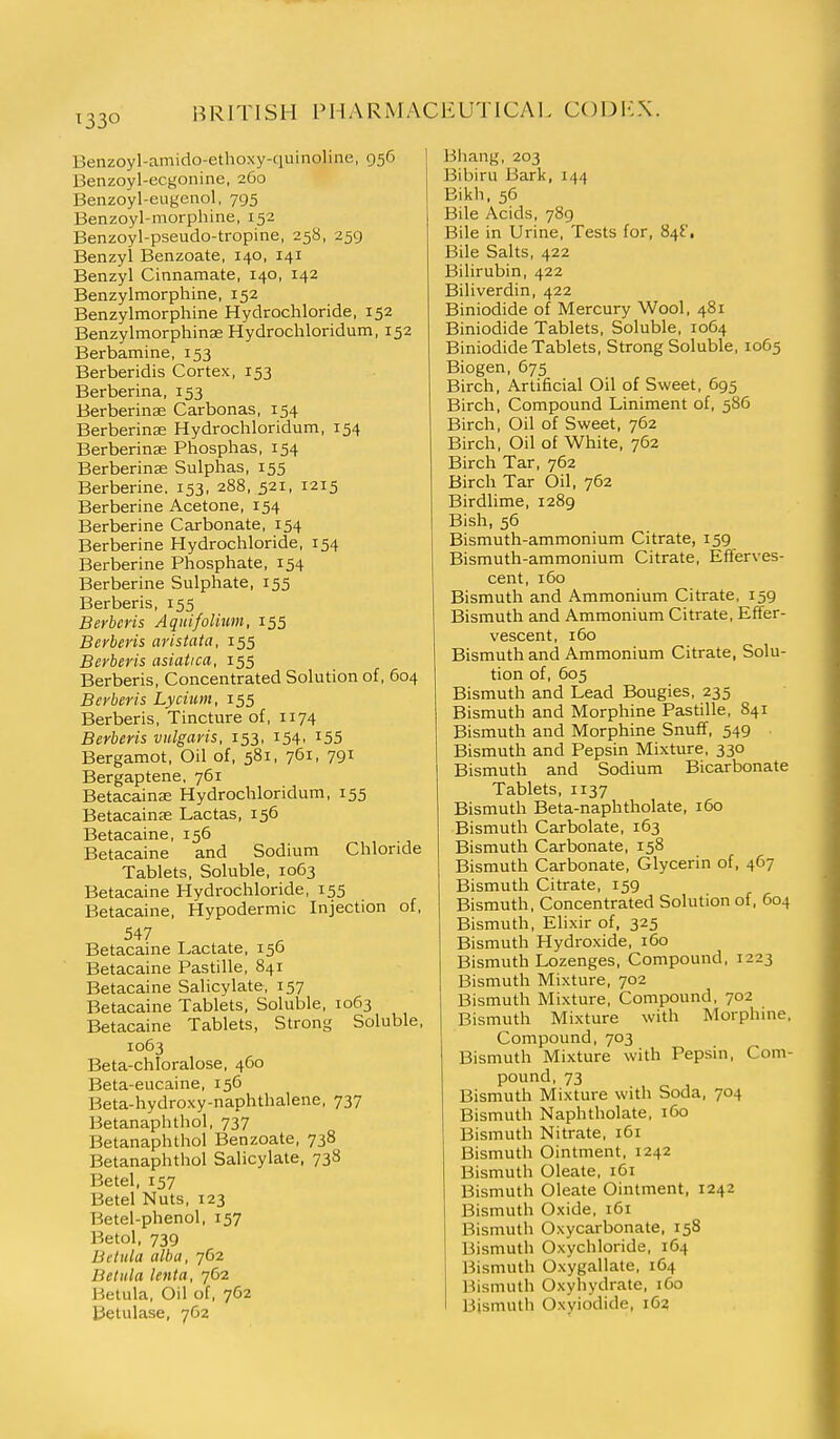 Benzoyl-amido-ethoxy-quinoline, 956 Benzoyl-ecgonine, 260 Benzoyl-eugenol, 795 Benzoyl-niorphine, 152 Benzoyl-pseudo-tropine, 258, 259 Benzyl Benzoate, 140, 141 Benzyl Cinnamate, 140, 142 Benzylmorphine, 152 Benzylmorphine Hydrochloride, 152 Benzylmorphinae Hydrochloridum, 152 Berbamine, 153 Berberidis Cortex, 153 Berberina, 153 Berberinse Carbonas, 154 Berberina; Hydrochloridum, 154 Berberinse Phosphas, 154 Berberina; Sulphas, 155 Berberine. 153, 288, 521, 1215 Berberine Acetone, 154 Berberine Carbonate, 154 Berberine Hydrochloride, 154 Berberine Phosphate, 154 Berberine Sulphate, 155 Berberis, 155 Berbcris Aqitifolium, 155 Berberis aristata, 155 Berberis asiatica, 155 Berberis, Concentrated Solution of, 604 Berberis Lycium, 155 Berberis, Tincture of, 1174 Berberis vulgaris, 153, 154, i55 Bergamot, Oil of, 581, 761, 791 Bergaptene, 761 Betacainse Hydrochloridum, 155 Betacainae Lactas, 156 Betacaine, 156 Betacaine and Sodium Chloride Tablets, Soluble, 1063 Betacaine Hydrochloride, 155 Betacaine, Hypodermic Injection of, 547 Betacaine Lactate, 156 Betacaine Pastille, 841 Betacaine Salicylate, 157 Betacaine Tablets, Soluble, 1063 Betacaine Tablets, Strong Soluble, 1063 Beta-chloralose, 460 Beta-eucaine, 156 Beta-hydroxy-naphthalene, 737 Betanaphthol, 737 Betanaphthol Benzoate, 738 Betanaphthol Salicylate, 738 Betel, 157 Betel Nuts, 123 Betel-phenol, 157 Betol, 739 Betula alba, 762 Betiila lenta, 762 Betula, Oil of, 762 Betulase, 7G2 Bhang, 203 Bibiru Bark, 144 Bikh, 56 Bile Acids, 789 Bile in Urine, Tests for, 84^'. Bile Salts, 422 Bilirubin, 422 Biliverdin, 422 Biniodide of Mercury Wool, 481 Biniodide Tablets, Soluble, 1064 Biniodide Tablets, Strong Soluble, 1065 Biogen, 675 Birch, Artificial Oil of Sweet, 695 Birch, Compound Liniment of, 586 Birch, Oil of Sweet, 762 Birch, Oil of White, 762 Birch Tar, 762 Birch Tar Oil, 762 Birdlime, 1289 Bish, 56 Bismuth-ammonium Citrate, 159 Bismuth-ammonium Citrate, Efferves- cent, 160 Bismuth and Ammonium Citrate, 159 Bismuth and Ammonium Citrate, Effer- vescent, 160 Bismuth and Ammonium Citrate, Solu- tion of, 605 Bismuth and Lead Bougies, 235 Bismuth and Morphine Pastille, 841 Bismuth and Morphine Snuff, 549 . Bismuth and Pepsin Mixture, 330 Bismuth and Sodium Bicarbonate Tablets, 1137 Bismuth Beta-naphtholate, 160 Bismuth Carbolate, 163 Bismuth Carbonate, 158 Bismuth Carbonate, Glycerin of, 467 Bismuth Citrate, 159 Bismuth, Concentrated Solution of, 604 Bismuth, Elixir of, 325 Bismuth Hydroxide, 160 Bismuth Lozenges, Compound, 1223 Bismuth Mixture, 702 Bismuth Mixture, Compound, 702 Bismuth Mixture with Morphine, Compound, 703 Bismuth Mixture with Pepsin, Com- pound, 73 Bismuth Mixture with Soda, 704 Bismuth Naphtholate, 160 Bismuth Nitrate, 161 Bismuth Ointment, 1242 Bismuth Oleate, 161 Bismuth Oleate Ointment, 1242 Bismuth Oxide, 161 Bismuth Oxycarbonate, 158 Bismuth Oxychloride, 164 Bismuth Oxygallate, 164 Bismuth Oxyhydrate, 160 Bismuth Oxyiodide, 163