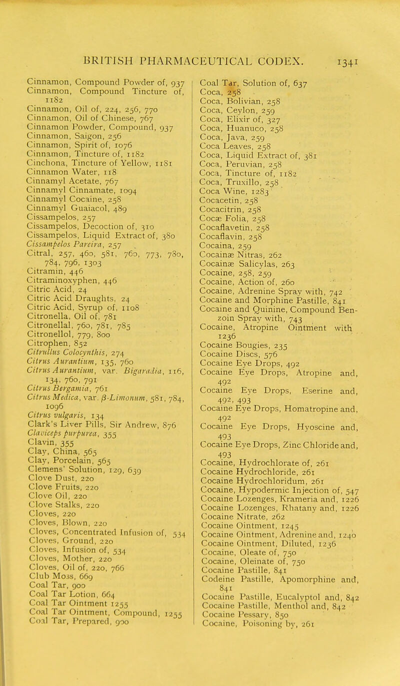 Cinnamon, Compound Powder of, 937 Cinnamon, Compound Tincture of, 11S2 Cinnamon, Oil of, 224, 256, 770 Cinnamon, Oil of Chinese, 767 Cinnamon Powder, Compound, 937 Cinnamon, Saigon, 256 Cinnamon, Spirit of, 1076 Cinnamon, Tincture of, 1182 Cinchona, Tincture of Yellow, iiSi Cinnamon Water, 118 Cinnamyl Acetate, 767 Cinnamyl Cinnamate, 1094 Cinnamyl Cocaine, 258 Cinnamyl Guaiacol, 489 Cissampelos, 257 Cissampelos, Decoction of, 310 Cissampelos, Liquid Extract of, 3S0 Cissampelos Parcira, 257 Citral, 257, 460, 581, 760, 773, 780, 784, 796, 1303 Citramin, 446 Citraminoxyphen, 446 Citric Acid, 24 Citric Acid Draughts, 24 Citric Acid, Syrup of, 1108 Citronella, Oil of, 781 Citronellal, 760, 781, 7S5 Citronellol, 779, 800 Citrophen, 852 CitruUiis Colocynthis, 274 Citrus Aimmtiiim, 135, 760 Citrus Aurantium, var. Bigarudia, 116, 134, 760, 791 Citrus Bergamia, 761 Citrus Medica, var. p-Limoiium, 581, 7S4, 1096 Citrus vulgaris, 134 Clark's Liver Pills, Sir Andrew, 876 Claviceps purpurea, 355 Clavin, 355 Clay, China, 565 Clay, Porcelain, 565 Clemens' Solution, 129, 639 Clove Dust, 220 Clove Fruits, 220 Clove Oil, 220 Clove Stalks, 220 Cloves, 220 Cloves, Blown, 220 Cloves, Concentrated Infusion of, 534 Cloves, Ground, 220 Cloves, Infusion of, 534 CI oves. Mother, 220 Cloves, Oil of, 220, 766 Club Moss, 669 Coal Tar, 900 Coal Tar Lotion, 664 Coal Tar Ointment 1255 Coal Tar Ointment, Compound, 1255 Coal Tar, Prepared, goo Coal Tar, Solution of, 637 Coca, 258 Coca, Bolivian, 258 Coca, Ceylon, 259 Coca, Elixir of, 327 Coca, Huanuco, 258 Coca, Java, 259 Coca Leaves, 258 Coca, Liquid Extract of, 381 Coca, Peruvian, 258 Coca, Tincture of, 1182 Coca, Truxillo, 258 Coca Wine, 1283 Cocacetin, 258 Cocacitrin, 258 Coca; Folia, 258 Cocaflavetin, 258 Cocaflavin, 258 Cocaina, 259 Cocainae Nitras, 262 Cocainae Salicylas, 263 Cocaine, 258, 259 Cocaine, Action of, 260 Cocaine, Adrenine Spray with, 742 ' Cocaine and Morphine Pastille, 841 Cocaine and Quinine, Compound Ben- zoin Spray with, 743 Cocaine, Atropine Ointment with 1236 Cocaine Bougies, 235 Cocaine Discs, 576 Cocaine Eye Drops, 492 Cocaine Eye Drops, Atropine and, 492 Cocaine Eye Drops, Eserine and, 492, 493 Cocaine Eye Drops, Homatropine and, 492 Cocaine Eye Drops, Hyoscine and, 493 Cocaine Eye Drops, Zinc Chloride and, 493 Cocaine, Hydrochlorate of, 261 Cocaine Hydrochloride, 261 Cocaine Hydrochloridum, 261 Cocaine, Hypodermic Injection of, 547 Cocaine Lozenges, Krameria and, 1226 Cocaine Lozenges, Rhatany and, 1226 Cocaine Nitrate, 262 Cocaine Ointment, 1245 Cocaine Ointment, Adrenine and, 1240 Cocaine Ointment, Diluted, 1236 Cocaine, Oleate of, 750 Cocaine, Oleinate of, 750 Cocaine Pastille, 841 Codeine Pastille, Apomorphine and, 841 Cocaine Pastille, Eucalyptol and, 842 Cocaine Pastille, Menthol and, 842 Cocaine Pessary, 850 Cocaine, Poisoning by, 261