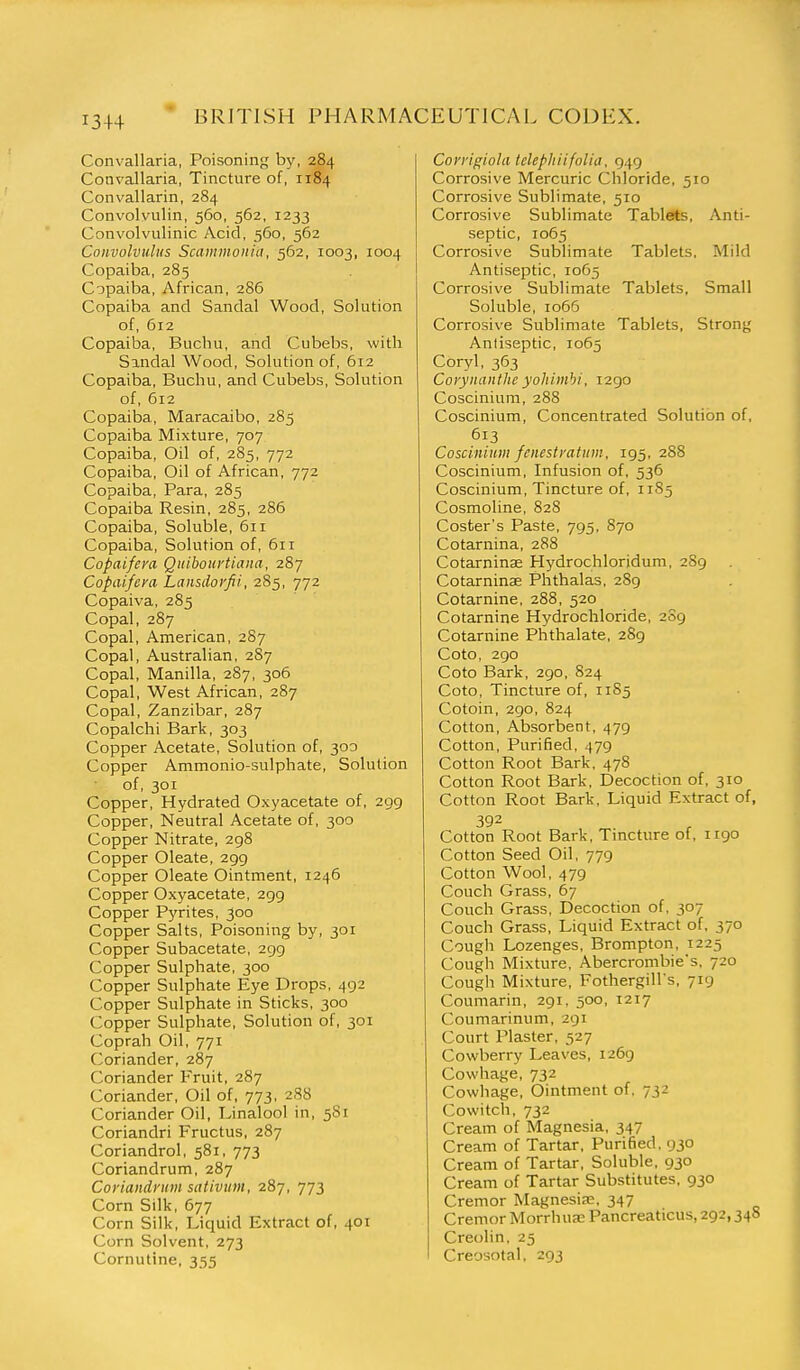 Convallaria, Poisoning by, 284 Convallaria, Tincture of, 1184 Convallarin, 284 Convolviilin, 560, 562, 1233 Convolvulinic Acid, 560, 562 Convolvulus Scaminonia, 562, 1003, 1004 Copaiba, 285 C'jpaiba, African, 286 Copaiba and Sandal Wood, Solution of, 612 Copaiba, Buchu, and Cubebs, with Sandal Wood, Solution of, 612 Copaiba, Buchu, and Cubebs, Solution of, 612 Copaiba, Maracaibo, 285 Copaiba Mixture, 707 Copaiba, Oil of, 285, 772 Copaiba, Oil of African, 772 Copaiba, Para, 285 Copaiba Resin, 285, 286 Copaiba, Soluble, 611 Copaiba, Solution of, 611 Copaifem Qitibouvtiana, 287 Copaifcni Lansdovfii, 285, 772 Copaiva, 285 Copal, 287 Copal, American, 287 Copal, Australian, 2S7 Copal, Manilla, 287, 306 Copal, West African, 287 Copal, Zanzibar, 287 Copalchi Bark, 303 Copper Acetate, Solution of, 300 Copper Ammonio-sulphate, Solution of, 301 Copper, Hydrated Oxyacetate of, 299 Copper, Neutral Acetate of, 300 Copper Nitrate, 298 Copper Oleate, 299 Copper Oleate Ointment, 1246 Copper Oxyacetate, 299 Copper Pj'rites, 300 Copper Salts, Poisoning by, 301 Copper Subacetate, 299 Copper Sulphate, 300 Copper Sulphate Eye Drops, 492 Copper Sulphate in Sticks, 300 Copper Sulphate, Solution of, 301 Coprah Oil, 771 Coriander, 287 Coriander Fruit, 287 Coriander, Oil of, 773, 2S8 Coriander Oil, Linalool in, 5S1 Coriandri Fructus, 287 Coriandrol, 581, 773 Coriandrum, 287 Coriandrnm sativum, 287, 773 Corn Silk, 677 Corn Silk, Liquid Extract of, 401 Corn Solvent, 273 Cornutine, 355 Conigiola telephiifolia, 949 Corrosive Mercuric Chloride, 510 Corrosive Sublimate, 510 Corrosive Sublimate Tablets, Anti- septic, 1065 Corrosive Sublimate Tablets, Mild Antiseptic, 1065 Corrosive Sublimate Tablets, Small Soluble, 1066 Corrosive Sublimate Tablets, Strong Antiseptic, 1065 Coryl, 363 Corynanthe yohimbi, 1290 Coscinium, 288 Coscinium, Concentrated Solution of, 613 Coscinium fenestyatum, 195, 288 Coscinium, Infusion of, 536 Coscinium, Tincture of, 1185 Cosmoline, 828 Coster's Paste, 795, 870 Cotarnina, 288 Cotarninae Hydrochloridum, 289 Cotarninae Phthalas, 289 Cotarnine, 288, 520 Cotarnine Hydrochloride, 209 Cotarnine Phthalate, 289 Coto, ago Coto Bark, 290, 824 Coto, Tincture of, 1185 Cotoin, 290, 824 Cotton, Absorbent, 479 Cotton, PuriBed, 479 Cotton Root Bark, 478 Cotton Root Bark, Decoction of, 310 Cotton Root Bark, Liquid Extract of, 392 Cotton Root Bark, Tincture of, 1190 Cotton Seed Oil, 779 Cotton Wool, 479 Couch Grass, 67 Couch Grass, Decoction of, 307 Couch Grass, Liquid Extract of, 370 Cough Lozenges, Brompton, 1225 Cough Mixture, Abercrombie's, 720 Cough Mixture, Fothergill's, 719 Coumarin, 291. 500, 1217 Coumarinum, 291 Court Plaster, 527 Cowberry Leaves, 1269 Cowhage, 732 Cowhage, Ointment of. 732 Cowitch, 732 Cream of Magnesia, 347 Cream of Tartar, Purified. 930 Cream of Tartar. Soluble, 930 Cream of Tartar Substitutes, 930 Cremor Magnesia;. 347 Cremor Morrhua; Pancreaticus, 292,34S Creolin. 25 Creosotal, 293