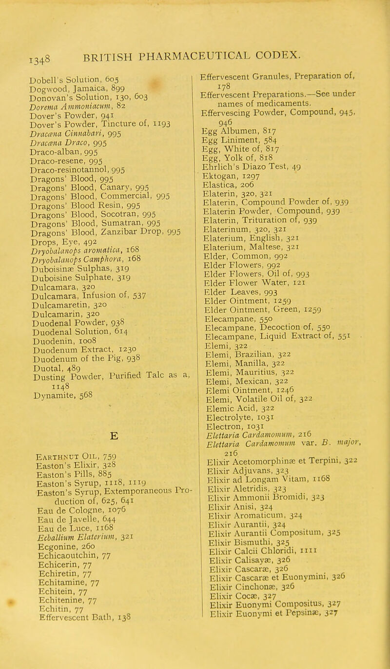 Dobell's Solution, 605 Dogwood, Jamaica, 899 Donovan's Solution, 130, 603 Dorema Ammoniacum, 82 Dover's Powder, 941 Dover's Powder, Tincture of, 1193 Draccena Cinnabari, 995 Draccena Draco, 995 Draco-alban, 995 Draco-resene, 995 Draco-resinotannol, 995 Dragons' Blood, 995 Dragons' Blood, Canary, 995 Dragons' Blood, Commercial, 995 Dragons' Blood Resin, 995 Dragons' Blood, Socotran, 995 Dragons' Blood, Sumatran, 995 Dragons' Blood, Zanzibar Drop, 995 Drops, Eye, 492 Dvyobalanops avomatiui, 168 Dyyobalaiiops Camphom, 168 Duboisina? Sulphas, 319 Duboisine Sulphate, 319 Dulcamara, 320 Dulcamara, Infusion of, 537 Dulcamaretin, 320 Dulcamarin, 320 Duodenal Powder, 938 Duodenal Solution, 614 Duodenin, 1008 Duodenum Extract, 1230 Duodenum of the Pig, 938 Duotal, 489 Dusting Powder, Purified Talc as a, 1148 Dynamite, 568 E Earthnut Oil, 759 Easton's Elixir, 328 Easton's Pills, 885 Easton's Syrup, 1118, 1119 Easton's Syrup, Extemporaneous Pro- duction of, 625, 641 Eau de Cologne, 1076 Eau de Javelle, 644 Eau de Luce, 1168 Ecballium EUiterhim, 321 Ecgonine, 260 Echicaoutchin, 77 Echicerin, 77 Echiretin, 77 Echitamine, 77 Echitein, 77 Echitenine, 77 Echitin, 77 Effervescent Bath, 138 Effervescent Granules, Preparation of, 178 Effervescent Preparations.—See under names of medicaments. Effervescing Powder, Compound, 945, 946 Egg Albumen, 817 Egg Liniment, 584 Egg, White of, 817 Egg, Yolk of, 818 Ehrlich's Diazo Test, 49 Ektogan, 1297 Elastica, 206 Elaterin, 320, 321 Elaterin, Compound Powder of, 939 Elaterin Powder, Compound, 939 Elaterin, Trituration of, 939 Elaterinum, 320, 321 Elaterium, English, 321 Elaterium, Maltese, 321 Elder, Common, 992 Elder Flowers, 992 Elder Flowers, Oil of, 993 Elder Flower Water, 121 Elder Leaves, 993 Elder Ointment, 1259 Elder Ointment, Green, 1259 Elecampane, 550 Elecampane, Decoction of, 550 Elecampane, Liquid Extract of, 551 Elemi, 322 Elemi, Brazilian, 322 Elemi, Manilla, 322 Elemi, Mauritius, 322 Elemi, Mexican, 322 Elemi Ointment, 1246 Elemi, Volatile Oil of, 322 Elemic Acid, 322 Electrolyte, 1031 Electron, 1031 Elettaria Cardamomum, 216 Elettaria Cavdamomum var. B. major, 216 Elixir Acetomorphinse et Terpini, 322 Elixir Adjuvans, 323 Elixir ad Longam Vitam, ii58 Elixir Aletridis, 323 Elixir Ammonii Bromidi, 323 Elixir Anisi, 324 Elixir Aromalicum, 324 Elixir Aurantii, 324 Elixir Aurantii Compositum, 325 Elixir Bismuthi, 325 Elixir Calcii Chloridi, im Elixir Calisayae, 326 Elixir Cascara;, 326 Elixir Cascarae et Euonymini, 326 Elixir Cinchona:, 326 Elixir Cocse, 327 Elixir Euonymi Compositus, 327 Elixir Euonymi et Pepsinje, 327