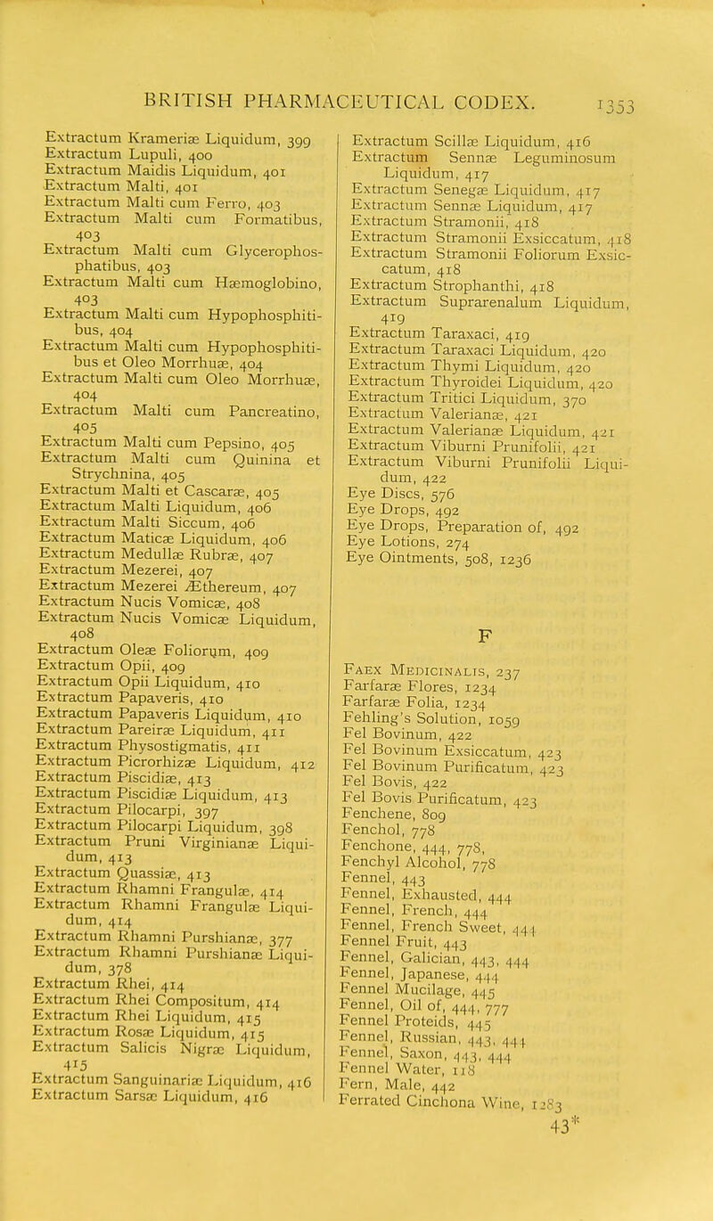 Extractum Krameriffi Liquidum, 399 Extractum Lupuli, 400 Extractum Maidis Liquidum, 401 Extractum Malti, 401 Extractum Malti cum Ferro, 403 Extractum Malti cum Formatibus, 403 Extractum Malti cum Glyceroplios- phatibus, 403 Extractum Malti cum Hsemoglobino, 403 Extractum Malti cum Hypophosphiti- bus, 404 Extractum Malti cum Hypophosphiti- bus et Oleo Morrhuse, 404 Extractum Malti cum Oleo Morrliuae, 404 Extractum Malti cum Pancreatino, 405 Extractum Malti cum Pepsino, 405 Extractum Malti cum Quinina et Strychnina, 405 Extractum Malti et Cascaras, 405 Extractum Malti Liquidum, 406 Extractum Malti Siccum, 406 Extractum Maticas Liquidum, 406 Extractum Medullse Rubra;, 407 Extractum Mezerei, 407 Extractum Mezerei jEthereum, 407 Extractum Nucis Vomicae, 408 Extractum Nucis Vomicae Liquidum 408 Extractum Oleae Foliorum, 409 Extractum Opii, 409 Extractum Opii Liquidum, 410 Extractum Papaveris, 410 Extractum Papaveris Liquidum, 410 Extractum Pareirse Liquidum, 411 Extractum Physostigmatis, 411 Extractum Picrorhizas Liquidum, 412 Extractum Piscidiae, 413 Extractum Piscidiae Liquidum, 413 Extractum Pilocarpi, 397 Extractum Pilocarpi Liquidum, 398 Extractum Pruni Virginiana; Liqui- dum, 413 Extractum Quassia;, 413 Extractum Rhamni Frangulje, 414 Extractum Rhamni Frangulae Liqui- dum, 414 Extractum Rhamni Purshiana;, 377 Extractum Rhamni Purshianee Liqui- dum, 378 Extractum Rhei, 414 Extractum Rhei Compositum, 414 Extractum Rhei Liquidum, 415 Extractum Rosa; Liquidum, 415 Extractum Salicis Nigra; Liquidum, 415 Extractum Sanguinarise Liquidum, 416 Extractum Sarsae Liquidum, 416 Extractum Scillae Liquidum, 416 Extractum Sennae Leguminosum Liquidum, 417 Extractum Senegae Liquidum, 417 Extractum Sennas Liquidum, 417 Extractum Stramonii, 418 Extractum Stramonii Exsiccatum, 418 Extractum Stramonii Foliorum Exsic- catum, 418 Extractum Strophanthi, 418 Extractum Suprarenalum Liquidum, 419 Extractum Taraxaci, 419 Extractum Taraxaci Liquidum, 420 Extractum Thymi Liquidum, 420 Extractum Thyroidei Liquidum, 420 Extractum Tritici Liquidum, 370 Extractum Valeriana;, 421 Extractum Valerianae Liquidum, 421 Extractum Viburni Prunifolii, 421 Extractum Viburni Prunifolii Liqui- dum, 422 Eye Discs, 576 Eye Drops, 492 Eye Drops, Preparation of, 492 Eye Lotions, 274 Eye Ointments, 508, 1236 F Faex Medicinalts, 237 Farfarse Flores, 1234 Farfarae Folia, 1234 Fehling's Solution, 1059 Fel Bovinum, 422 Fel Bovinum Exsiccatum, 423 Fel Bovinum Purificatum, 423 Fel Bovis, 422 Fel Bovis Purificatum, 423 Fenchene, 809 Fenchol, 778 Fenchone, 444, 778, Fenchyl Alcohol, 778 Fennel, 443 Fennel, Exhausted, 444 Fennel, French, 444 Fennel, French Sweet, 441 Fennel Fruit, 443 Fennel, Galician, 443, 444 Fennel, Japanese, 444 Fennel Mucilage, 445 Fennel, Oil of, 444, 777 Fennel Proteids, 445 Fennel, Russian, 443, 44.^ Fennel, Saxon, 443, 444 Fennel Water, 118 Fern, Male, 442 Ferrated Cinchona Wine, i:;S3 43*