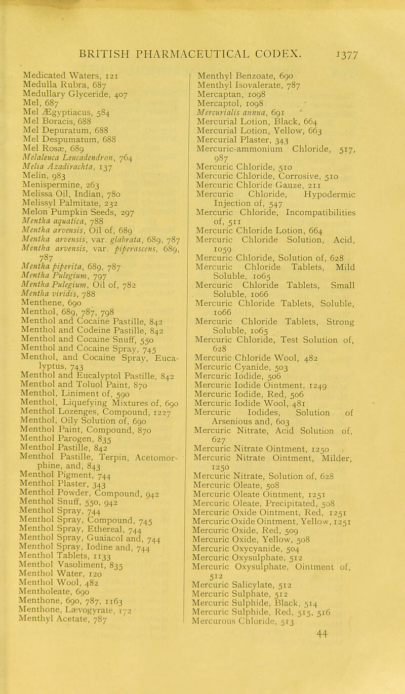 Medicated Waters, 121 Medulla Rubra, 687 Medullary Glyceride, 407 Mel, 6S7 Mel ^gyptiacus, 584 Mel Boracis, 688 Mel Depuratum, 688 Mel Despumatum, 688 Mel Rosa:, 689 Melaleuca Leucadendron, 764 Melia Azadiyachta, 137 Melin, 983 Menispermine, 263 Melissa Oil, Indian, 780 Melissyl Palmitate, 232 Melon Pumpkin Seeds, 297 Mentha aquatica, 7S8 Mentha arvensis, Oil of, 689 Mentha arvensis, var. glabrata, 689, 787 Mentha arvensis, var. piperascens, 689, 787 Mentha piperita, 68g, 787 Mentha Piilegium, 797 Mentha Pulegium, Oil of, 782 Mentha viridis, 788 Menthene, 690 Menthol, 689, 787, 798 Menthol and Cocaine Pastille, 842 Menthol and Codeine Pastille, 842 Menthol and Cocaine Snuff, 550 Menthol and Cocaine Spray, 745 Menthol, and Cocaine Spray, Euca- lyptus, 743 Menthol and Eucalyptol Pastille, 842 Menthol and Toluol Paint, 870 Menthol, Liniment of, 590 Menthol, Liquefying Mixtures of, 690 Menthol Lozenges, Compound, 1227 Menthol, Oily Solution of, 690 Menthol Paint, Compound, 870 Menthol Parogen, 835 Menthol Pastille, 842 Menthol Pastille, Terpin, Acetomor- phine, and, 843 Menthol Pigment, 744 Menthol Plaster, 343 Menthol Powder, Compound, 942 Menthol Snuff, 550, 942 Menthol Spray, 744 Menthol Spray, Compound, 745 Menthol Spray, Ethereal, 744 Menthol Spray, Guaiacol and, 744 Menthol Spray, Iodine and, 744 Menthol Tablets, 1133 Menthol Vasoliment, 835 Menthol Water, 120 Menthol Wool, 482 Mentholeate, 6go Menthone, 6go, 787, 1163 Menthone, La;vogvrate, 172 Menthyl Acetate, '787 Menthyl Benzoate, 690 Menthyl Isovalerate, 787 Mercaptan, 1098 Mercaptol, 109S Mercurialis annua, 691 Mercurial Lotion, Black, 664 Mercurial Lotion, Yellow, 663 Meixurial Plaster, 343 Mercuric-ammonium Chloride, 517, 987 Mercuric Chloride, 510 Mercuric Chloride, Corrosive, 510 Mercuric Chloride Gauze, 211 Mercuric Chloride, Hypodermic Injection of, 547 Mercuric Chloride, Incompatibilities of, 511 Mercuric Chloride Lotion, 664 Mercuric Chloride Solution, Acid, 1059 Mercuric Chloride, Solution of, 628 Mercuric Chloride Tablets, Mild Soluble, 1065 Mercuric Chloride Tablets, Small Soluble, 1066 Mercuric Chloride Tablets, Soluble, 1066 Mercuric Chloride Tablets, Strong Soluble, 1065 Mercuric Chloride, Test Solution of, 628 Mercuric Chloride Wool, 482 Mercuric Cyanide, 503 Mercuric Iodide, 506 Mercuric Iodide Ointment, 1249 Mercuric Iodide, Red, 506 Mercuric Iodide Wool, 481 Mercuric Iodides, Solution of Arsenious and, 603 Mercuric Nitrate, Acid Solution of, 627 Mercuric Nitrate Ointment, 1250 Mercuric Nitrate Ointment, Milder, 1250 Mercuric Nitrate, Solution of, 628 Mercuric Oleate, 50S Mercuric Oleate Ointment, 1251 Mercuric Oleate, Precipitated, 508 Mercuric Oxide Ointment, Red, 1251 Mercuric Oxide Ointment, Yellow, 1251 Mercuric Oxide, Red, 509 Mercuric Oxide, Yellow, 508 Mercuric Oxycyanide, 504 Mercuric Oxysulphate, 512 Mercuric Oxysulphate, Ointment of, 512 Mercuric Salicylate, 512 Mercuric Sulphate, 512 Mercuric Sulphide, Black, 514 Mercuric Sulphide, Red, 515, 516 Mercurous Chloride, 513 44