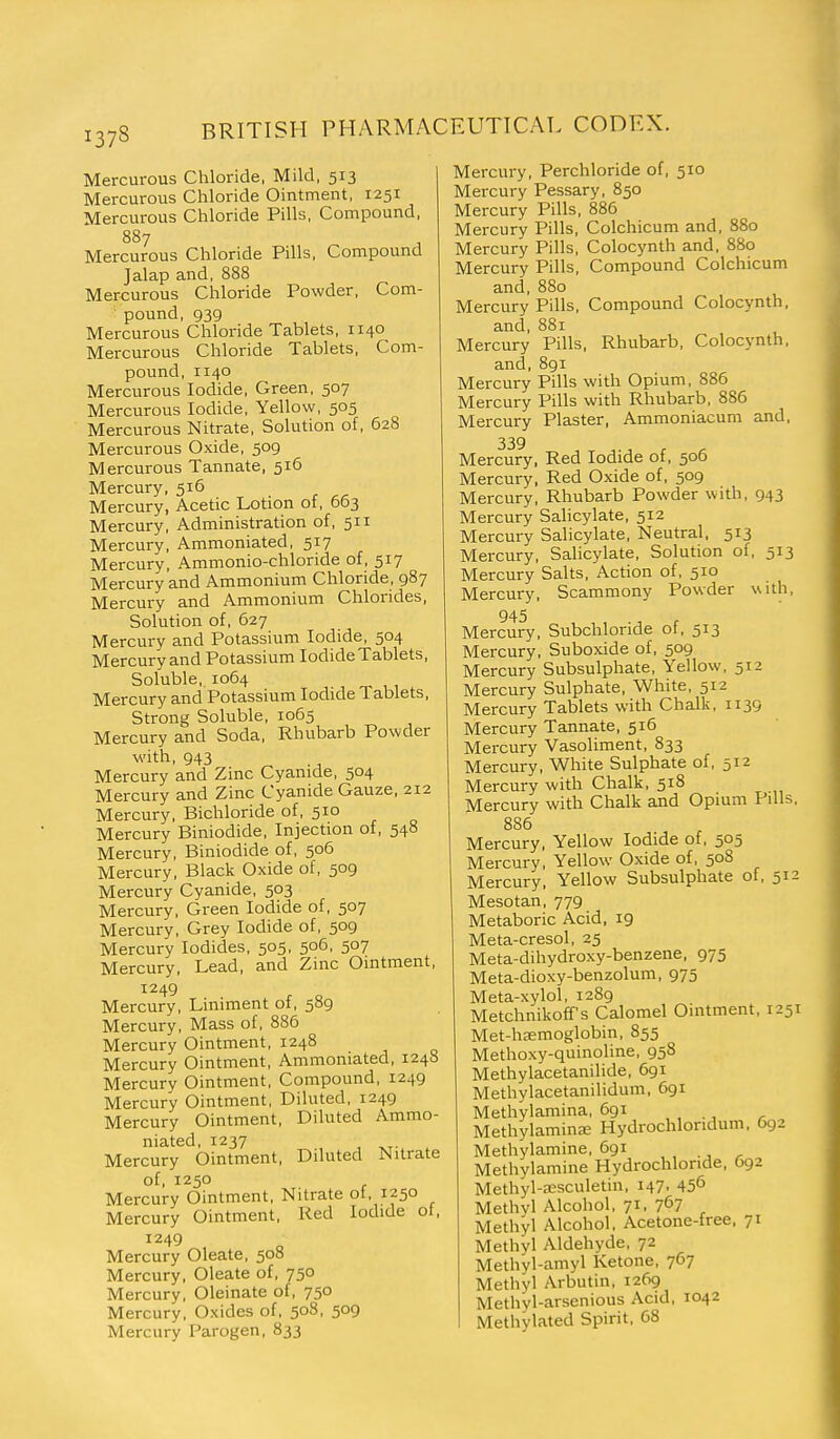 Mercurous Chloride, Mild, 513 Mercurous Chloride Ointment, 1251 Mercurous Chloride Pills, Compound, 887 Mercurous Chloride Pills, Compound Jalap and, 888 Mercurous Chloride Powder, Com- pound, 939 Mercurous Chloride Tablets, 1140 Mercurous Chloride Tablets, Com- pound, 1140 Mercurous Iodide, Green, 507 Mercurous Iodide, Yellow, 505 Mercurous Nitrate, Solution of, 628 Mercurous Oxide, 509 Mercurous Tannate, 516 Mercury, 516 Mercury, Acetic Lotion of, 663 Mercury, Administration of, 511 Mercury, Ammoniated, 517 Mercury, Ammonio-chloride of, 517 Mercury and Ammonium Chloride, 987 Mercury and Ammonium Chlorides, Solution of, 627 Mercury and Potassium Iodide, 504 Mercury and Potassium Iodide Tablets, Soluble, 1064 Mercury and Potassium Iodide Tablets, Strong Soluble, 1065 Mercury and Soda, Rhubarb Powder ■with, 943 Mercury and Zinc Cyanide, 504 Mercury and Zinc Cyanide Gauze, 212 Mercury, Bichloride of, 510 Mercury Biniodide, Injection of, 548 Mercury, Biniodide of, 506 Mercury, Black Oxide of, 509 Mercury Cyanide, 503 Mercury, Green Iodide of, 507 Mercury, Grey Iodide of, 509 Mercury Iodides, 505, 506, 507 Mercury, Lead, and Zinc Omtment, 1249 Mercury, Liniment of, 589 Mercury, Mass of, 886 Mercury Ointment, 1248 Mercury Ointment, Ammoniated, 124a Mercury Ointment, Compound, 1249 Mercury Ointment, Diluted, 1249 Mercury Ointment, Diluted Ammo- niated, 1237 Mercury Ointment, Diluted Nitrate of, 1250 Mercury Ointment, Nitrate of, 1250 Mercury Ointment, Red Iodide of, 1249 Mercury Oleate, 508 Mercury, Oleate of, 750 Mercury, Oleinate of, 750 Mercury, Oxides of, 508, 509 Mercury Parogen, 833 Mercury, Perchloride of, 510 Mercury Pessary, 850 Mercury Pills, 886 Mercury Pills, Colchicum and, 880 Mercury Pills, Colocynth and. 880 Mercury Pills, Compound Colchicum and, 880 Mercury Pills, Compound Colocynth, and, 881 Mercury Pills, Rhubarb, Colocynth, and, 891 Mercury Pills with Opium, 886 Mercury Pills with Rhubarb, 886 Mercury Plaster, Ammoniacum and, 339 Mercury, Red Iodide of, 506 Mercury, Red Oxide of, 509 Mercury, Rhubarb Powder with, 943 Mercury Salicylate, 512 Mercury Salicylate, Neutral. 513 Mercury, Salicylate, Solution of, 513 Mercury Salts, Action of, 510 Mercury, Scammony Powder with, 945 Mercury, Subchloride of, 513 Mercury, Suboxide of, 509 Mercury Subsulphate, Yellow, 512 Mercury Sulphate, White, 512 Mercury Tablets with Chalk, 1139 Mercury Tannate, 516 Mercury Vasoliment, 833 Mercury, White Sulphate of, 512 Mercury with Chalk, 518 Mercury with Chalk and Opium Pills, 886 Mercury, Yellow Iodide of, 505 Mercury, Yellow Oxide of, 508 Mercury, Yellow Subsulphate of, 512 Mesotan, 779 Metaboric Acid, 19 Meta-cresol, 25 Meta-dihydroxy-benzene, 975 Meta-dioxy-benzolum, 975 Meta-xylol, 1289 Metchnikoff's Calomel Ointment, 1251 Met-hsmoglobin, 855 Methoxy-quinoline, 958 Methylacetanilide, 691 Methylacetanilidum, 691 Methylamina, 691 .... , Methylaminffi Hydrochloridum, 692 Methylamine, 691 Methylamine Hydrochloride, 692 Methyl-a:sculetin, 147, 45^ Methyl Alcohol, 71, 7^7 Methyl Alcohol, Acetone-free, 71 Methyl Aldehyde, 72 Methyl-amyl Ketone, 767 Methyl Arbutin, 1269 Methyl-arsenious Acid, 1042 Methylated Spirit, 68 I