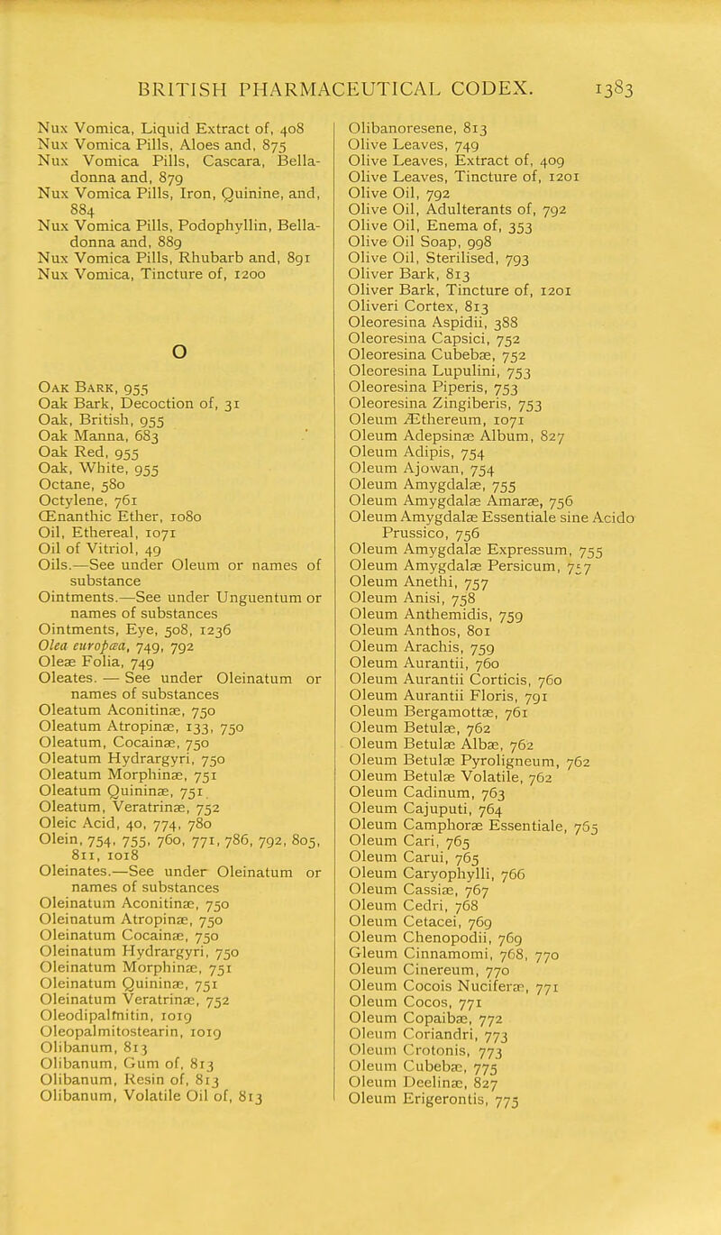 Nux Vomica, Liquid Extract of, 408 Nux Vomica Pills, Aloes and, 875 Nux Vomica Pills, Cascara, Bella- donna and,879 Nux Vomica Pills, Iron, Quinine, and, 884 Nux Vomica Pills, Podophyllin, Bella- donna and, 889 Nux Vomica Pills, Rhubarb and, 8gi Nux Vomica, Tincture of, 1200 o Oak Bark, 955 Oak Bark, Decoction of, 31 Oak, British, 955 Oak Manna, 683 Oak Red, 955 Oak, White, 955 Octane, 580 Octylene, 761 CEnanthic Ether, 1080 Oil, Ethereal, 1071 Oil of Vitriol, 49 Oils.—See under Oleum or names of substance Ointments.—See under Unguentum or names of substances Ointments, Eye, 508, 1236 Olea europaa, 749, 792 Olese Folia, 749 Oleates. — See under Oleinatum or names of substances Oleatum Aconitinse, 750 Oleatum Atropinse, 133, 750 Oleatum, Cocainae, 750 Oleatum Hydrargyri, 750 Oleatum Morphinae, 751 Oleatum Quininse, 751 Oleatum, Veratrinse, 752 Oleic Acid, 40, 774, 780 Olein, 754, 755, 760, 771, 786, 792, 805, 811, 1018 Oleinates.—See under Oleinatum or names of substances Oleinatum Aconitinaj, 750 Oleinatum Atropinse, 750 Oleinatum Cocainae, 750 Oleinatum Hydrargyri, 750 Oleinatum Morphine, 751 Oleinatum Quininae, 751 Oleinatum Veratrinae, 752 Oleodipaifnitin, 1019 Oleopalmitostearin, 1019 Olibanum, 813 Olibanum, Gum of, 813 Olibanum, Resin of, 813 Olibanum, Volatile Oil of, 813 Olibanoresene, 813 Olive Leaves, 749 Olive Leaves, Extract of, 409 Olive Leaves, Tincture of, 1201 Olive Oil, 792 Olive Oil, Adulterants of, 792 Olive Oil, Enema of, 353 Olive Oil Soap, 998 Olive Oil, Sterilised, 793 Oliver Bark, 813 Oliver Bark, Tincture of, 1201 Oliveri Cortex, 813 Oleoresina Aspidii, 388 Oleoresina Capsici, 752 Oleoresina Cubebae, 752 Oleoresina Lupulini, 753 Oleoresina Piperis, 753 Oleoresina Zingiberis, 753 Oleum jUthereum, 1071 Oleum Adepsina; Album, 827 Oleum Adipis, 754 Oleum Ajowan, 754 Oleum Amygdalse, 755 Oleum Amygdalae Amaras, 756 Oleum Amygdalae Essentiale sine Acido Prussico, 756 Oleum Amygdalee Expressum, 755 Oleum Amygdalae Persicum, 7^7 Oleum Anethi, 757 Oleum Anisi, 758 Oleum Anthemidis, 759 Oleum Anthos, 801 Oleum Arachis, 759 Oleum Aurantii, 760 Oleum Aurantii Corticis, 760 Oleum Aurantii Floris, 791 Oleum Bergamottas, 761 Oleum Betulae, 762 Oleum Betulae Albas, 762 Oleum Betulae Pyroligneum, 762 Oleum Betulae Volatile, 762 Oleum Cadinum, 763 Oleum Cajuputi, 764 Oleum Camphorae Essentiale, 765 Oleum Cari, 765 Oleum Carui, 765 Oleum Caryophylli, 766 Oleum Cassiae, 767 Oleum Cedri, 768 Oleum Cetacei, 7G9 Oleum Chenopodii, 769 Gleum Cinnamomi, 768, 770 Oleum Cinereum, 770 Oleum Cocois Nuciferan, 771 Oleum Cocos, 771 Oleum Copaiba;, 772 Oleum Coriandri, 773 Oleum Crotonis, 773 Oleum Cubebaj, 775 Oleum Deelinae, 827 Oleum Erigerontis, 775