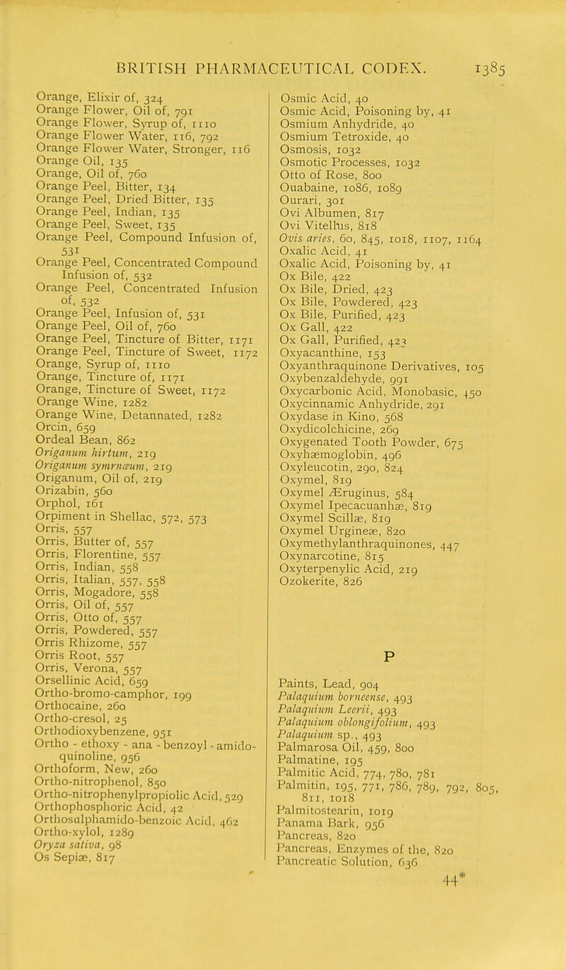 Orange, Elixir of, 324 Orange Flower, Oil of, 791 Orange Flower, Syrup of, 1110 Orange Flower Water, 116, 792 Orange Flower Water, Stronger, 116 Orange Oil, 135 Orange, Oil of, 7C0 Orange Peel, Bitter, 134 Orange Peel, Dried Bitter, 135 Orange Peel, Indian, 135 Orange Peel, Sweet, 135 Orange Peel, Compound Infusion of, 531 Orange Peel, Concentrated Compound Infusion of, 532 Orange Peel, Concentrated Infusion of, 532 Orange Peel, Infusion of, 531 Orange Peel, Oil of, 760 Orange Peel, Tincture of Bitter, 1171 Orange Peel, Tincture of Sweet, 1172 Orange, Syrup of, 1110 Orange, Tincture of, 1171 Orange, Tincture of Sweet, 1172 Orange Wine, 1282 Orange Wine, Detannated, 1282 Orcin, 659 Ordeal Bean, 862 Origanum hirtum, 219 Origanum symriiaum, 219 Origanum, Oil of, 219 Orizabin, 560 Orphol, 161 Orpiment in Shellac, 572, 573 Orris, 557 Orris, Butter of, 557 Orris, Florentine, 557 Orris, Indian, 558 Orris, Italian, 557, 558 Orris, Mogadore, 558 Orris, Oil of, 557 Orris, Otto of, 557 Orris, Powdered, 557 Orris Rhizome, 557 Orris Root, 557 Orris, Verona, 557 Orsellinic Acid, 659 Ortho-bromo-camphor, igg Orthocaine, 260 Ortho-cresol, 25 Orthodioxybenzene, 951 Ortho - ethoxy - ana - benzoyl - amido- quinoline, 956 Orthoform, New, 260 Ortho-nitrophenol, 850 Ortho-nitrophenylpropiolic Acid, 529 Orthophosphoric Acid, 42 Orthosulphamido-benzoic Acid, 462 Ortho-xylol, 1289 Oryza saliva, 98 Os SepijE, 817 Osmic Acid, 40 Osmic Acid, Poisoning by, 41 Osmium Anhydride, 40 Osmium Tetroxide, 40 Osmosis, 1032 Osmotic Processes, 1032 Otto of Rose, 800 Ouabaine, 1086, 1089 Ourari, 301 Ovi Albumen, 817 Ovi Vitell-us, 818 Ovis at'ies, 60, 845, 1018, 1107, 1164 Oxalic Acid, 41 Oxalic Acid, Poisoning by, 41 Ox Bile, 422 Ox Bile, Dried, 423 Ox Bile, Powdered, 423 Ox Bile, Purified, 423 Ox Gall, 422 Ox Gall, Purified, 423 Oxyacanthine, 153 Oxyanthraquinone Derivatives, 105 Oxybenzaldehyde, 991 Oxycarbonic Acid, Monobasic, 450 Oxycinnamic Anhydride, 291 Oxydase in Kino, 568 Oxydicolchicine, 269 Oxygenated Tooth Powder, 675 Oxyhemoglobin, 496 Oxyleucotin, 290, 824 Oxymel, 819 Oxymel ^Eruginus, 584 Oxymel Ipecacuanhse, 819 Oxymel Scillae, 819 Oxymel Urginese, 820 Oxymethylanthraquinones, ,^47 Oxynarcotine, 815 Oxyterpenylic Acid, 219 Ozokerite, 826 P Paints, Lead, 904 Palaquium bovnccnse, 493 Palaquium Lccrii, 493 Palaquium oblongifolium, 493 Palaquium sp., 493 Palmarosa Oil, 459, 800 Palmatine, 195 Palmitic Acid, 774, 780, 781 Palmitin, 195, 771, 786, 789, 792, 80=;, 811, 1018 Palmitostearin, 1019 Panama Bark, 956 Pancreas, 820 Pancreas, Enzymes of the, 820 Pancreatic Solution, 636