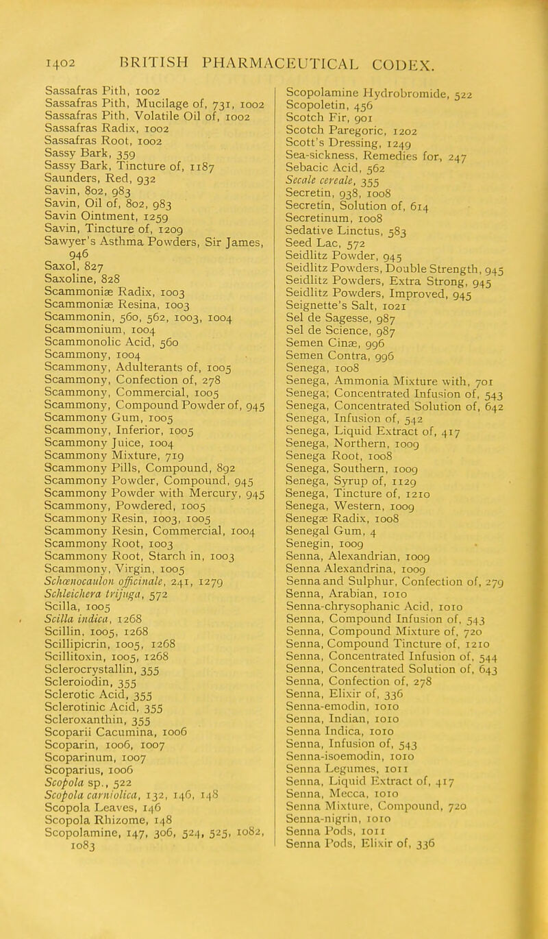 Sassafras Pith, 1002 Sassafras Pith, Mucilage of, 731, 1002 Sassafras Pith, Volatile Oil of, 1002 Sassafras Radix, 1002 Sassafras Root, 1002 Sassy Bark, 359 Sassy Bark, Tincture of, 1187 Saunders, Red, 932 Savin, 802, 983 Savin, Oil of, 802, 983 Savin Ointment, 1259 Savin, Tincture of, 1209 Sawyer's Asthma Powders, Sir James, 946 Saxol, 827 Saxoline, 828 Scammonise Radix, 1003 Scammonias Resina, 1003 Scammonin, 560, 562, 1003, 1004 Scammonium, 1004 Scammonolic Acid, 560 Scammony, 1004 Scammony, Adulterants of, 1005 Scammony, Confection of, 278 Scammony, Commercial, 1005 Scammony, Compound Powder of, 945 Scammony Gum, 1005 Scammony, Inferior, 1005 Scammony Juice, 1004 Scammony Mixture, 719 Scammony Pills, Compound, 892 Scammony Powder, Compound, 945 Scammony Powder with Mercury, 945 Scammony, Powdered, 1005 Scammony Resin, 1003, 1005 Scammony Resin, Commercial, 1004 Scammony Root, 1003 Scammony Root, Starch in, 1003 Scammony, Virgin, 1005 Schasiiocaulon officinale, 241, 1279 Schleichera tvijuga, 572 Scilla, 1005 Scilla iiidica, 1268 Scillin, 1005, 1268 Scillipicrin, 1005, 1268 Scillitoxin, 1005, 1268 Sclerocrystallin, 355 Scleroiodin, 355 Sclerotic Acid, 355 Sclerotinic Acid, 355 Scleroxanthin, 355 Scoparii Cacumina, 1006 Scoparin, 1006, 1007 Scoparinum, 1007 Scoparius, 1006 Scopola sp., 522 Scopola. caniiolica, 132, 146, 148 Scopola Leaves, 146 Scopola Rhizome, 148 Scopolamine, 147, 306, 524, 525, 1082, 1083 Scopolamine Hydrobromide, 522 Scopoletin, 456 Scotch Fir, 901 Scotch Paregoric, 1202 Scott's Dressing, 1249 Sea-sickness, Remedies for, 247 Sebacic Acid, 562 Secale ceyeale, 355 Secretin, 938, 1008 Secretin, Solution of, 614 Secretinum, 1008 Sedative Linctus, 583 Seed Lac, 572 Seidlitz Powder, 945 Seidlitz Powders, Double Strength, 945 Seidlitz Powders, Extra Strong, 945 Seidlitz Powders, Improved, 945 Seignette's Salt, 1021 Sel de Sagesse, 987 Sel de Science, 987 Semen Cinse, 996 Semen Contra, 996 Senega, 1008 Senega, Ammonia Mixture with, 701 Senega, Concentrated Infusion of, 543 Senega, Concentrated Solution of, 642 Senega, Infusion of, 542 Senega, Liquid Extract of, 417 Senega, Northern, 1009 Senega Root, 1008 Senega, Southern, 1009 Senega, Syrup of, 1129 Senega, Tincture of, 1210 Senega, Western, 1009 Senegas Radix, 1008 Senegal Gum, 4 Senegin, loog Senna, Alexandrian, 1009 Senna Alexandrina, loog Senna and Sulphur, Confection of, 279 Senna, Arabian, loio Senna-chrysophanic Acid, loio Senna, Compound Infusion of, 543 Senna, Compound Mixture of, 720 Senna, Compound Tincture of, 1210 Senna, Concentrated Infusion of, 544 Senna, Concentrated Solution of, 643 Senna, Confection of, 278 Senna, Elixir of, 336 Senna-emodin, loio Senna,Indian, loio Senna Indica, loio Senna, Infusion of, 543 Senna-isoemodin, loio Senna Legumes, loii Senna, Liquid Extract of, 417 Senna, Mecca, loio Senna Mixture, Compound, 720 Senna-nigrin, 1010 Senna Pods, loii Senna Pods, Elixir of, 336