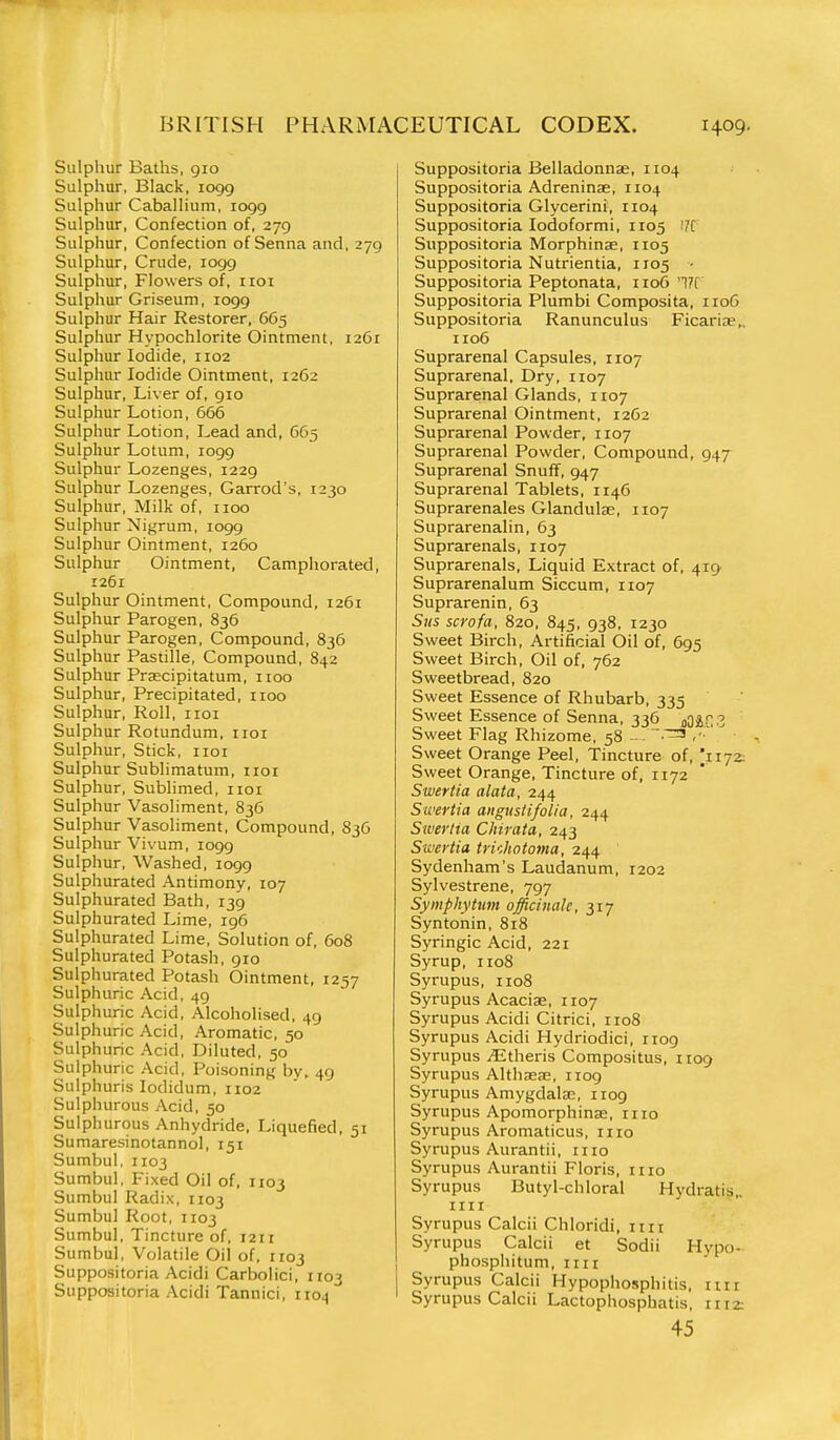 Sulphur Baths, 910 Sulphur, Black, 1099 Sulphur Caballium, 1099 Sulphur, Confection of, 279 Sulphur, Confection of Senna and, 279 Sulphur, Crude, 1099 Sulphur, Flowers of, iioi Sulphur Griseum, logg Sulphur Hair Restorer, 665 Sulphur Hypochlorite Ointment, 1261 Sulphur Iodide, 1102 Sulphur Iodide Ointment, 1262 Sulphur, Liver of, 910 Sulphur Lotion, 666 Sulphur Lotion, Lead and, 665 Sulphur Lotum, 1099 Sulphur Lozenges, 1229 Sulphur Lozenges, Garrod's, 1230 Sulphur, Milk of, iioo Sulphur Nigrum, 1099 Sulphur Ointment, 1260 Sulphur Ointment, Camphorated, 1261 Sulphur Ointment, Compound, 1261 Sulphur Parogen, 836 Sulphur Parogen, Compound, 836 Sulphur Pastille, Compound, 842 Sulphur Prsecipitatum, iioo Sulphur, Precipitated, iioo Sulphur, Roll, iioi Sulphur Rotundum, iioi Sulphur, Stick, iioi Sulphur Sublimatum, not Sulphur, Sublimed, iioi Sulphur Vasoliment, 836 Sulphur Vasoliment, Compound, 836 Sulphur Vivum, 1099 Sulphur, Washed, 1099 Sulphurated Antimony, 107 Sulphurated Bath, 139 Sulphurated Lime, 196 Sulphurated Lime, Solution of, 608 Sulphurated Potash, 910 Sulphurated Potash Ointment, 1257 Sulphuric Acid, 49 Sulphuric Acid, Alcoholised, 49 Sulphuric Acid, Aromatic, 50 Sulphuric Acid, Diluted, 50 Sulphuric Acid, Poisoning by. 49 Sulphuris lodidum, 1102 Sulphurous Acid, 50 Sulphurous Anhydride, Liquefied, 51 Sumaresinotannol, 151 Sumbul, 1103 Sumbul, Fixed Oil of, 1103 Sumbul Radix, 1103 Sumbul Root, 1103 Sumbul, Tincture of, 1211 Sumbul, Volatile Oil of, 1103 Suppositoria Acidi Carbolici, 1103 Suppositoria Acidi Tannici, 1104' Suppositoria Belladonnae, 1104 Suppositoria Adreninae, 1104 Suppositoria Glycerini, 1104 Suppositoria Iodoform!, 1105 !7C Suppositoria Morphinse, 1105 Suppositoria Nutrientia, 1105 • Suppositoria Peptonata, 1106 '17t Suppositoria Plumbi Composita, 1106 Suppositoria Ranunculus FicariiP,. 1106 Suprarenal Capsules, 1107 Suprarenal, Dry, 1107 Suprarenal Glands, 1107 Suprarenal Ointment, 1262 Suprarenal Powder, 1107 Suprarenal Powder, Compound, 947 Suprarenal Snuff, 947 Suprarenal Tablets, 1146 Suprarenales Glandulse, 1107 Suprarenalin, 63 Suprarenals, 1107 Suprarenals, Liquid Extract of, 4i9' Suprarenalum Siccum, 1107 Suprarenin, 63 Stis scrofa, 820, 845, 938. 1230 Sweet Birch, Artificial Oil of, 695 Sweet Birch, Oil of, 762 Sweetbread, 820 Sweet Essence of Rhubarb, 335 Sweet Essence of Senna, 336 MZZ Sweet Flag Rhizome, 58 Sweet Orange Peel, Tincture of, I1172: Sweet Orange, Tincture of, 1172 Swertia a lata, 244 Swertia angustifolia, 244 Siverlta Cliirata, 243 Sivertia trUhotoma, 244 Sydenham's Laudanum, 1202 Sylvestrene, 797 Symphytum officinale, 317 Syntonin, 818 Syringic Acid, 221 Syrup, 1108 Syrupus, 1108 Syrupus Acaciae, 1107 Syrupus Acidi Citrici, rio8 Syrupus Acidi Hydriodici, 1109 Syrupus jEtheris Compositus, 1109 Syrupus Althaeae, 1109 Syrupus Amygdalae, 1109 Syrupus Apomorphinse, iiio Syrupus Aromaticus, mo Syrupus Aurantii, mo Syrupus Aurantii Floris, mo Syrupus Butyl-chloral Hydratis.. mi Syrupus Calcii Chloridi, im Syrupus Calcii et Sodii Hypo- phosphitum, iiir Syrupus Calcii Hypophosphitis, mr Syrupus Calcii Lactophosphatis, 1112: 45