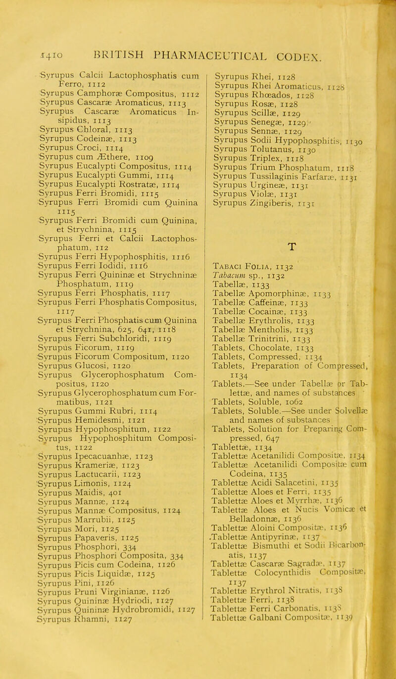 Syrupus Calcii Lactophosphatis cum Ferro, 1112 Syrupus Camphorae Compositus, 1112 Syrupus Cascarae Aromaticus, 1113 Syrupus Cascarae Aromaticus In- sipidus, II13 Syrupus Chloral, 1113 Syrupus Codeinae, 1113 Syrupus Croci, 1114 Syrupus cum jEthere, 1109 Syrupus Eucalypti Compositus, 1114 Syrupus Eucalypti Gummi, 1114 Syrupus Eucalypti Rostratae, 1114 Syrupus Ferri Bromidi, 1115 Syrupus Ferri Bromidi cum Quinina Syrupus Ferri Bromidi cum Quinina, et Strychnina, 1115 Syrupus Ferri et Calcii Lactophos- phatum, 112 Syrupus Ferri Hypophosphitis, 1116 Syrupus Ferri lodidi, 1116 Syrupus Ferri Quininae et Strychninae Phosphatum, 1119 Syrupus Ferri Phosphatis, 1117 Syrupus Ferri Phosphatis Compositus, 1117 Syrupus Ferri Phosphatis cum Quinina et Strychnina, 625, 641, 1118 Syrupus Ferri Subchloridi, 1119 Syrupus Ficorum, 1119 Syrupus Ficorum Compositum, 1120 Syrupus Glucosi, 1120 Syrupus Glycerophosphatum Com- positus, 1120 Syrupus Glycerophosphatum cum For- matibus, 1121 Syrupus Gummi Rubri, 1114 Syrupus Hemidesmi, 1121 Syrupus Hypophosphitum, 1122 Syrupus Hypophosphitum Composi- tus, 1122 Syrupus Ipecacuanhae, 1123 Syrupus Kramerise, 1123 Syrupus Lactucarii, 1123 Syrupus Limonis, 1124 Syrupus Maidis, 401 Syrupus Mannje, 1124 Syrupus Mannae Compositus, 1124 Syrupus Marrubii, 1125 Syrupus Mori, 1125 Syrupus Papaveris, 1125 Syrupus Phosphori, 334 Syrupus Phosphori Composita, 334 Syrupus Picis cum Codeina, 1126 Syrupus Picis Liquida;, 1125 Syrupus Pini, 1126 Syrupus Pruni Virginianae, 1126 Syrupus Quininae Hydriodi, 1127 Syrupus Quinime Hydrobromidi, 1127 Syrupus Rhamni, 1127 Syrupus Rhei, 1128 Syrupus Rhei Aromaticus, 1128 Syrupus Rhoeados, 1128 Syrupus Rosae, 1128 Syrupus Scillae, 1129 Syrupus Senegae, 1129:' Syrupus Sennas, 1129 Syrupus Sodii Hypophosphitis, 1130 Syrupus Tolutanus, 1130 Syrupus Triplex, 1118 Syrupus Trium Phosphatum, 1118 Syrupus Tussilaginis Farfarte, 1131 Syrupus Urgineae, 1131 Syrupus Violae, 1131 Syrupus Zingiberis, 1131 T Tabaci Folia, 1132 Tabacum sp., 1132 Tabellae, 1133 Tabellae Apomorphinae, 1133 Tabellae Caffeinae, 1133 Tabellae Cocainas, 1133 Tabellae Erythrolis, 1133 Tabellje Mentholis, 1133 Tabellae Trinitrini, 1133 Tablets, Chocolate, 1133 Tablets, Compressed, 1134 Tablets, Preparation of Compressed, 34 Tablets.—See under Tabellae or Tab- lettae, and names of substances Tablets, Soluble, 1062 Tablets, Soluble.—See under Solvella; and names of substances Tablets, Solution for Preparing Com- pressed, 647 Tablettse, 1134 Tablettae Acetanilidi Composite. 1134 Tablettae Acetanilidi Compositaj cum Codeina, 1135 Tablettae Acidi Salacetini, 1135 Tablettse Aloes et Ferri. 1135 Tablettae Aloes et Myrrhae, 1136 Tablettae Aloes et Nucis Vomicae et Belladonnae, 1136 Tablettae Aloini Composita?, 1136 .Tablettae Antipyrinae, 1137 Tablettae Bismuthi et Sodii Bicarbon- atis, 1137 Tablettae Cascarae Sagrada\ 1137 Tablettae Colocynthidis Composita;, 1137 Tabletta: Erythrol Nitratis, 1138 Tablettae Ferri, 113S Tabletta; Ferri Carbonatis, 113S Tablettae Galbani Composita', 1139 1 i