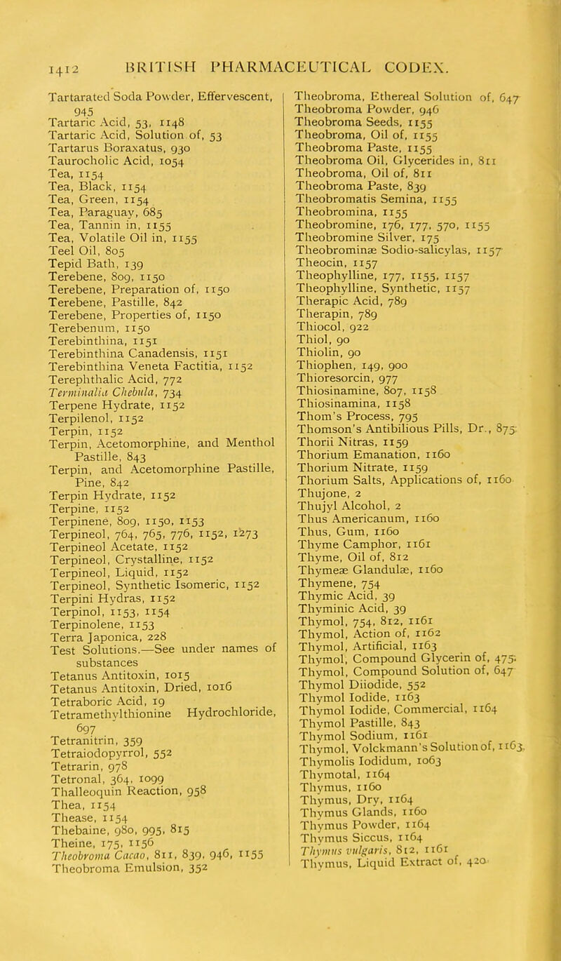 Tartarated Soda Powder, Effervescent, 945 Tartaric Acid, 53, 1148 Tartaric Acid, Solution of, 53 Tartarus Boraxatus, 930 Taurocholic Acid, 1054 Tea, 1154 Tea, Black, 1154 Tea, Green, 1x54 Tea, Paraguay, 685 Tea, Tannin in, 1155 Tea, Volatile Oil in, 1155 Teel Oil, 805 Tepid Bath, 139 Terebene, 809, 1150 Terebene, Preparation of, 1150 Terebene, Pastille, 842 Terebene, Properties of, 1150 Terebenum, 1150 Terebinthina, 1151 Terebinthina Canadensis, 1151 Terebinthina Veneta Factitia, 1152 Terephthalic Acid, 772 Termiiuilid Chebula, 724^ Terpene Hydrate, 1152 Terpilenol, 1152 Terpin, 1152 Terpin, Acetomorphine, and Menthol Pastille, 843 Terpin, and Acetomorphine Pastille, Pine, 842 Terpin Hydrate, 1152 Terpine, 1152 Terpinene, 8og, 1150, 1153 Terpineol, 764, 765, 776, 1152, 1273 Terpineol Acetate, 1152 Terpineol, Crystalline, 1152 Terpineol, Liquid, 1152 Terpineol, Synthetic Isomeric, 1152 Terpini Hydras, 1152 Terpinol, 1153. ii54 Terpinolene, 1153 Terra Japonica, 228 Test Solutions.—See under names of substances Tetanus Antitoxin, 1015 Tetanus Antitoxin, Dried, 1016 Tetraboric Acid, 19 Tetramethylthionine Hydrochloride, 697 Tetranitrin, 359 Tetraiodopyrrol, 552 Tetrarin, 97S Tetronal, 364, 1099 Thalleoquin Reaction, 958 Thea, 1154 Thease, 1154 Thebaine, gSo, 995. 815 Theine, 175, 1156 Theobromu Cacao, 811, 839, 946, U55 Theobroma Emulsion, 352 Theobroma, Ethereal Solution of. 647 Theobroma Powder, 946 Theobroma Seeds, 1155 Theobroma, Oil of, 1155 Theobroma Paste, 1155 Theobroma Oil, Glycerides in, 8n Theobroma, Oil of, 8ii Theobroma Paste, 839 Theobromatis Semina, 1155 Theobromina, 1155 Theobromine, 176, 177, 570, 1155 Theobromine Silver, 175 Theobrominse Sodio-salicylas, ii^T Theocin, 1157 Theophylline, 177, 1155, 1157 Theophylline, Synthetic, 1157 Therapic Acid, 789 Therapin, 789 Thiocol, 922 Thiol, 90 Thiolin, 90 Thiophen, 149, 900 Thioresorcin, 977 Thiosinamine, 807, 1158 Thiosinamina, 1158 Thom's Process, 795 Thomson's Antibilious Pills, Dr., 875 Thorii Nitras, 1159 Thorium Emanation, 1160 Thorium Nitrate, 1159 Thorium Salts, Applications of, 1160 Thujone, 2 Thujyl Alcohol, 2 Thus Americanum, 1160 Thus, Gum, 1160 Thyme Camphor, 1161 Thyme, Oil of, 812 Thymese Glandulae, 1160 Thymene, 754 Thymic Acid, 39 Thyminic Acid, 39 Thymol, 754, 812, 1161 Thymol, Action of, 1162 Thymol, Artificial, 1163 Thymol, Compound Glycerin of, 475-. Thymol, Compound Solution of, 647 Thymol Diiodide, 552 Thymol Iodide, 1163 Thymol Iodide, Commercial, 1164 Thymol Pastille, 843 Thymol Sodium, 1161 Thymol, Volckmann's Solution of, 1163, Thymolis lodidum, 1063 Thymotal, 1164 Thymus, 1160 Thymus, Dry, 1164 Thymus Glands, 1160 Thymus Powder, 1164 Thymus Siccus, 1164 Thymus vulgaris, 812, 1161 Thymus, Liquid Extract of, 420