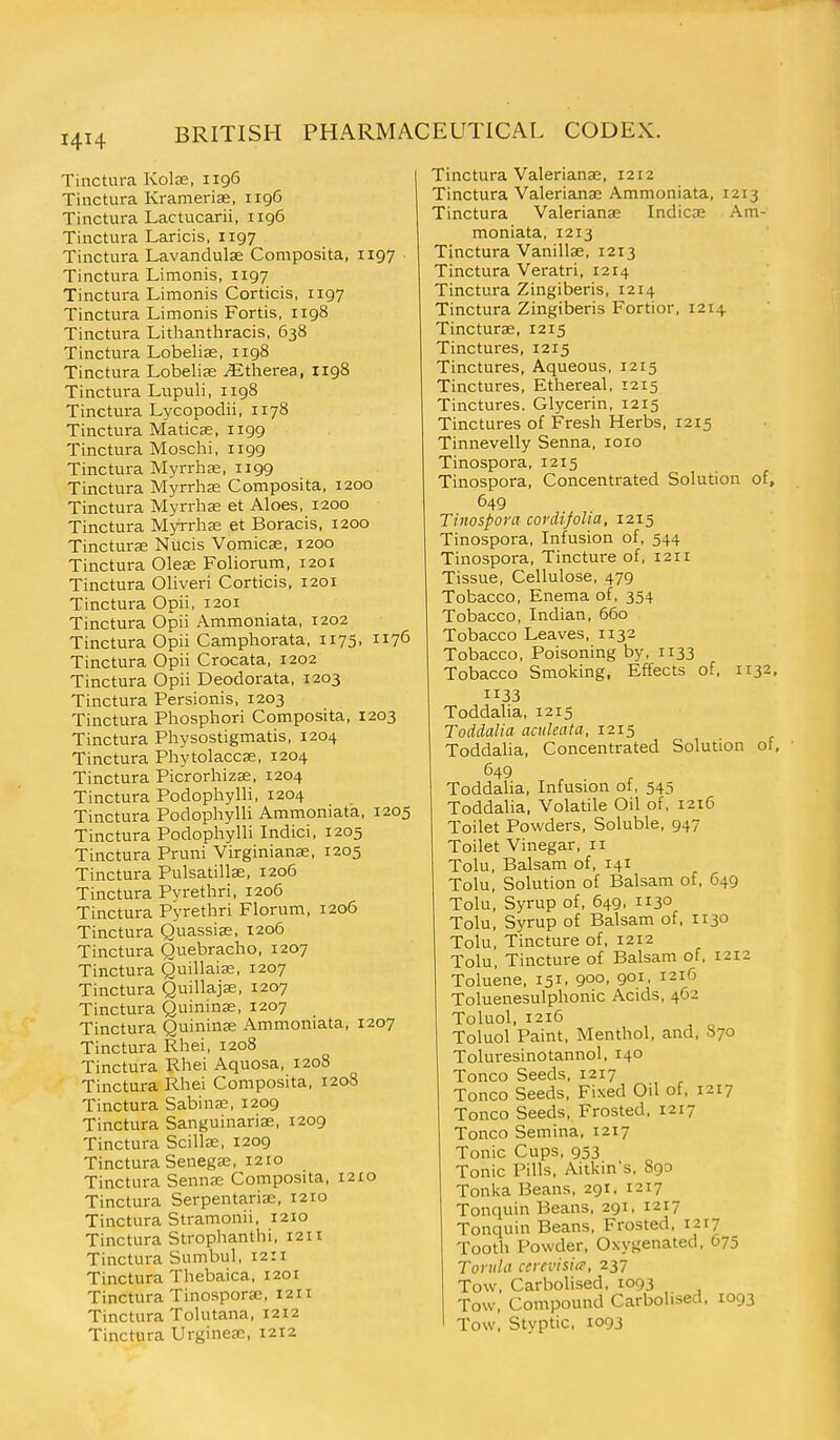 Tinctura Kolae, 1196 Tinctura Kramerise, 119G Tinctura Lactucarii, 1196 Tinctura Laricis, 1197 Tinctura Lavandulae Composita, 1197 Tinctura Limonis, 1197 Tinctura Limonis Corticis, 1197 Tinctura Limonis Fortis, 1198 Tinctura Lithanthracis, 638 Tinctura Lobelise, 1198 Tinctura Lobelise ^therea, 1198 Tinctura Lupuli, iig8 Tinctura Lycopodii, 1178 Tinctura Maticse, 1199 Tinctura Moschi, 1199 Tinctura Myrrhse, 1199 Tinctura Myrrhae Composita, 1200 Tinctura Myrrhae et Aloes, 1200 Tinctura Myrrhs et Boracis, 1200 Tincturas Nucis Vomicae, 1200 Tinctura Oleae Foliorum, 1201 Tinctura Oliveri Corticis, 1201 Tinctura Opii, 1201 Tinctura Opii Ammoniata, 1202 Tinctura Opii Camphorata, 1175, 1176 Tinctura Opii Crocata, 1202 Tinctura Opii Deodorata, 1203 Tinctura Persionis, 1203 Tinctura Phosphori Composita, 1203 Tinctura Physostigmatis, 1204 Tinctura Phytolaccae, 1204 Tinctura PicrorhizEe, 1204 Tinctura Podophylli, 1204 Tinctura Podophylli Ammoniata, 1205 Tinctura Podophylli Indici, 1205 Tinctura Pruni Virginianae, 1205 Tinctura Pulsatilla;, 1206 Tinctura Pyrethri, 1206 Tinctura Pyrethri Florum, 1206 Tinctura Quassiae, 1206 Tinctura Quebracho, 1207 Tinctura Quillaiae, 1207 Tinctura Quillajse, 1207 Tinctura Quininse, 1207 Tinctura Quininae Ammoniata, 1207 Tinctura Rhei, 1208 Tinctura Rhei Aquosa, 1208 Tinctura Rhei Composita, 1208 Tinctura SabinaB, 1209 Tinctura Sanguinaria;, 1209 Tinctura Scilla;, 1209 Tinctura Senegae, 1210 Tinctura Sennas Composita, 1210 Tinctura Serpentariee, 1210 Tinctura Stramonii, 1210 Tinctura Strophanthi, I2H Tinctura Sumbul, 12:1 Tinctura Thebaica, 1201 Tinctura Tinosporaj, 1211 Tinctura Tolutana, 1212 Tinctura Urgineae, 1212 Tinctura Valerianae, 1212 Tinctura Valeriana: Ammoniata. 1213 Tinctura Valerianae Indicae Am- moniata, 1213 Tinctura Vanillae, 1213 Tinctura Veratri, 1214 Tinctura Zingiberis, 1214 Tinctura Zingiberis Fortior, 1214 Tincturae, 1215 Tinctures, 1215 Tinctures, Aqueous, 1215 Tinctures, Ethereal, 1215 Tinctures. Glycerin, 1215 Tinctures of Fresh Herbs, 1215 Tinnevelly Senna, loio Tinospora, 1215 Tinospora, Concentrated Solution of, 649 Tinospora cordifolia, 1215 Tinospora, Infusion of, 544 Tinospora, Tincture of, 1211 Tissue, Cellulose, 479 Tobacco, Enema of, 354 Tobacco, Indian, 660 Tobacco Leaves, 1132 Tobacco, Poisoning by, 1133 Tobacco Smoking, Effects of, 1132, 1133 Toddalia, 1215 Toddalia aculeata, 1215 Toddalia, Concentrated Solution of. Toddalia, Infusion of, 545 Toddalia, Volatile Oil of, 1216 Toilet Powders, Soluble, 947 Toilet Vinegar, 11 Tolu, Balsam of, 141 Tolu, Solution of Balsam of, 649 Tolu, Syrup of, 649, 1130 Tolu, Syrup of Balsam of, 1130 Tolu, Tincture of, 1212 Tolu, Tincture of Balsam of, 1212 Toluene, 151, 900, 901. 1216 Toluenesulphonic Acids, 462 Toluol, 1216 Toluol Paint, Menthol, and, S70 Toluresinotannol, 140 Tonco Seeds, 1217 Tonco Seeds, Fixed Oil of, 1217 Tonco Seeds, Frosted, 1217 Tonco Semina. 1217 Tonic Cups, 953 Tonic Pills, Aitkin's, 890 Tonka Beans, 291. 1217 Tonquin Beans, 291, 1217 Tonquin Beans, Frosted. 1217 Tooth Powder, Oxygenated, 675 Toi itla ccicvisia-, 237 Tow, Carbolised, 1093 Tow, Compound Carbolised. 1093 Tow, Styptic. 1093