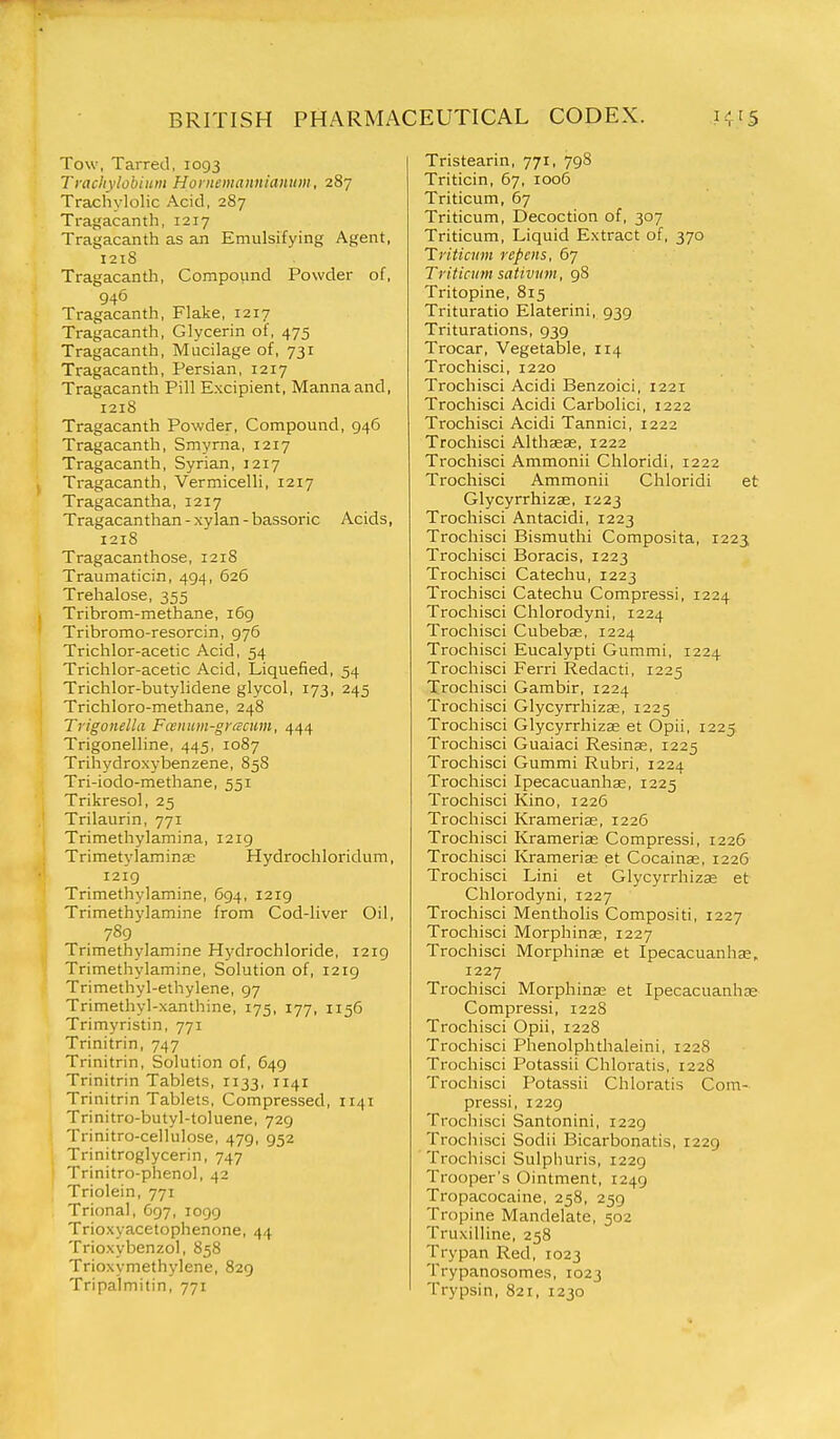 Tow, Tarred, 1093 Traciiylobiiim Hornemannianiim, 287 Trachylolic Acid, 287 Tragacanth, 1217 Tragacanth as an Emulsifying Agent, 1218 Tragacanth, Compound Powder of, 946 Tragacanth, Flake, 1217 Tragacanth, Glycerin of, 475 Tragacanth, Mucilage of, 731 Tragacanth, Persian, 1217 Tragacanth Pill Excipient, Manna and, 1218 Tragacanth Powder, Compound, 946 Tragacanth, Smyrna, 1217 Tragacanth, Syrian, 1217 Tragacanth, Vermicelli, 1217 Tragacantha, 1217 Tragacanthan - xylan - bassoric Acids, 1218 Tragacanthose, 1218 Traumaticin, 494, 626 Trehalose, 355 Tribrom-methane, 169 Tribromo-resorcin, 976 Trichlor-acetic Acid, 54 Trichlor-acetic Acid, Liquefied, 54 Trichlor-butylidene glycol, 173, 245 Trichloro-methane, 248 Trigonella Fcenum-gracum, i\<^i^ Trigonelline, 445, 1087 Trihydroxybenzene, 858 Tri-iodo-methane, 551 Trikresol, 25 Trilaurin, 771 Trimethylamina, 1219 Trimetylaminse Hydrochloridum, 1219 Trimethylamine, 694, 1219 Trimethylamine from Cod-liver Oil, 789 Trimethylamine Hydrochloride, 1219 Trimethylamine, Solution of, 1219 Trimethyl-ethylene, 97 Trimethyl-xanthine, 175, 177, 1156 Trimyristin, 771 Trinitrin, 747 Trinitrin, Solution of, 649 Trinitrin Tablets, 1133, 1141 Trinitrin Tablets, Compressed, 1141 Trinitro-butyl-toluene, 729 Trinitro-cellulose, 479, 952 Trinitroglycerin, 747 Trinitro-phenol, 42 Triolein, 771 Trional, 697, 1099 Trioxyacetophenone, 44 Trioxybenzol, 858 Trioxymethylene, 829 Tripalmitin, 771 Tristearin, 771, 798 Triticin, 67, 1006 Triticum, 67 Triticum, Decoction of, 307 Triticum, Liquid Extract of, 370 Triticum ropens, 67 Triticum sativvm, 98 Tritopine, 815 Trituratio Elaterini, 939 Triturations, 939 Trocar, Vegetable, 114 Trochisci, 1220 Trochisci Acidi Benzoici, 1221 Trochisci Acidi Carbolici, 1222 Trochisci Acidi Tannici, 1222 Trochisci Althsese, 1222 Trochisci Ammonii Chloridi, 1222 Trochisci Ammonii Chloridi et Glycyrrhizse, 1223 Trochisci Antacidi, 1223 Trochisci Bismuthi Composita, 1223 Trochisci Boracis, 1223 Trochisci Catechu, 1223 Trochisci Catechu Compressi, 1224 Trochisci Chlorodyni, 1224 Trochisci Cubebse, 1224 Trochisci Eucalypti Gummi, 1224 Trochisci Ferri Redacti, 1225 Trochisci Gambir, 1224 Trochisci Glycyrrhizse, 1225 Trochisci Glycyrrhizae et Opii, 1225 Trochisci Guaiaci Resinas, 1225 Trochisci Gummi Rubri, 1224 Trochisci Ipecacuanhae, 1225 Trochisci Kino, 1226 Trochisci Krameriae, 1226 Trochisci Krameriae Compressi, 1226 Trochisci Kramerias et Cocainse, 1226 Trochisci Lini et Glycyrrhizae et Chlorodyni, 1227 Trochisci Mentholis Compositi, 1227 Trochisci Morphinas, 1227 Trochisci Morphinae et Ipecacuanhse, 1227 Trochisci Morphinae et Ipecacuanhas Compressi, 1228 Trochisci Opii, 1228 Trochisci Phenolphthaleini, 1228 Trochisci Potassii Chloratis, 1228 Trochisci Potassii Chloratis Com- pressi, 1229 Trochisci Santonini, 1229 Trochisci Sodii Bicarbonatis, 1229 Trochisci Sulphuris, 1229 Trooper's Ointment, 1249 Tropacocaine, 258, 259 Tropine Mandelate, 502 Truxilline, 258 Trypan Red, 1023 Trypanosomes, 1023 Trypsin, 821, 1230