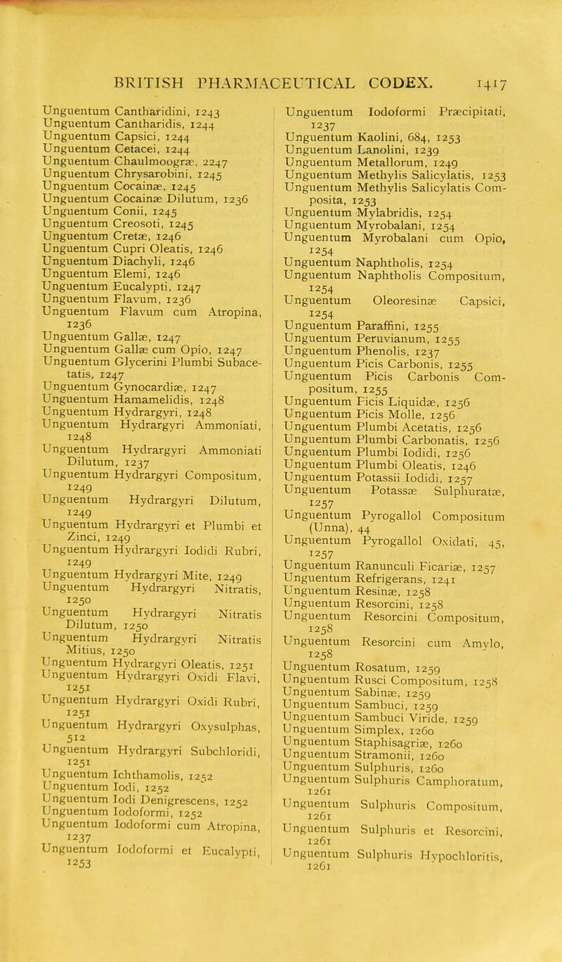 Unguentum Cantharidini, 1243 Unguentum Cantharidis, 1244 Unguentum Capsici, 1244 Unguentum Cetacei, 1244 Unguentum Chaulmoograe, 2247 Unguentum Chrysarobini, 1245 Unguentum Cocainse, 1245 Unguentum Cocainas Dilutum, 123G Unguentum Conii, 1245 Unguentum Creosoti, 1245 Unguentum Cretae, 1246 Unguentum Cupri Oleatis, 124G Unguentum Diachyli, 1246 Unguentum Elemi, 1246 Unguentum Eucalypti, 1247 Unguentum Flavum, 1236 Unguentum Flavum cum Atropina, 1236 Unguentum Gallae, 1247 Unguentum Gallse cum Opio, 1247 Unguentum Glycerini Plumbi Subace- tatis, 1247 Unguentum Gynocardia;, 1247 Unguentum Hamamelidis, 1248 Unguentum Hydrargyri, 1248 Unguentum Hydrargyri Ammoniati, 1248 Unguentum Hydrargyri Ammoniati Dilutum, 1237 Unguentum Hydrargyri Compositum, 1249 Unguentum Hydrargyri Dilutum, 1249 Unguentum Hydrargyri et Plumbi et Zinci, 1249 Unguentum Hydrargyri lodidi Rubri, 1249 Unguentum Hydrargyri Mite, 1249 Unguentum Hydrargyri Nitratis, 1250 Unguentum Hydrargyri Nitratis Dilutum, 1250 Unguentum Hydrargyri Nitratis ! Mitius, 1250 j Unguentum Hydrargyri Oleatis, 1251 i Unguentum Hydrargyri Oxidi Flavi, 1251 Unguentum Hydrargyri Oxidi Rubri, 1251 Unguentum Hydrargyri Oxysulphas, 512 Unguentum Hydrargyri Subchloridi, 1251 Unguentum Ichthamolis, i2'i2 Unguentum lodi, 1252 Unguentum lodi Denigrescens, 1252 Unguentum Iodoform), 1252 Unguentum Iodoform] cum Atropina, 1237 Unguentum Iodoform! et Eucalypti, 1253 Unguentum lodoformi Praecipitati, 1237 Unguentum Kaolini, 684, 1253 Unguentum Lanolini, 1239 Unguentum Metallorum, 1249 Unguentum Methylis Salicylatis, 1253 Unguentum Methylis Salicylatis Com- posita, 1253 Unguentum Mylabridis, 1254 Unguentum Myrobalani, 1254 Unguentum Myrobalani cum Opio, 1254 Unguentum Naphtholis, 1254 Unguentum Naphtholis Compositum, j 1254 I Unguentum Oleoresinse Capsici, 1254 Unguentum Paraflfini, 1255 Unguentum Peruvianum, 1255 i Unguentum Phenolis, 1237 Unguentum Picis Carbonis, 1255 Unguentum Picis Carbonis Com- positum, 1255 Unguentum Ficis Liquidae, 1256 Unguentum Picis Molle, 1256 Unguentum Plumbi Acetatis, 1256 Unguentum Plumbi Carbonatis, 1256 Unguentum Plumbi lodidi, 1256 Unguentum Plumbi Oleatis, 1246 Unguentum Potassii lodidi, 1257 ! Unguentum Potassse Sulphurat£e, 1257 Unguentum Pyrogallol Compositum (Unna), 44 Unguentum Pyrogallol Oxidati, 45, 1 1257 j Unguentum Ranunculi Ficarise, 1257 i Unguentum Refrigerans, 1241 Unguentum Resinse, 1258 Unguentum Resorcini, 1258 Unguentum Resorcini Compositum, 1258 Unguentum Resorcini cum Amvio, 1258 Unguentum Rosatum, 1259 Unguentum Rusci Compositum, 125S Unguentum Sabinje, 1259 Unguentum Sambuci, 1259 Unguentum Sambuci Viride, 1259 Unguentum Simplex, 1260 Unguentum Staphisagrise, 1260 I Unguentum Stramonii, 1260 Unguentum Sulphuris, 1260 Unguentum Sulphuris Camphoratum, 12C1 Unguentum Sulphuris Compositum, 12G1 Unguentum Sulphuris et Resorcini, 1261 Unguentum Sulphuris Hvpocliloritis. 12G1