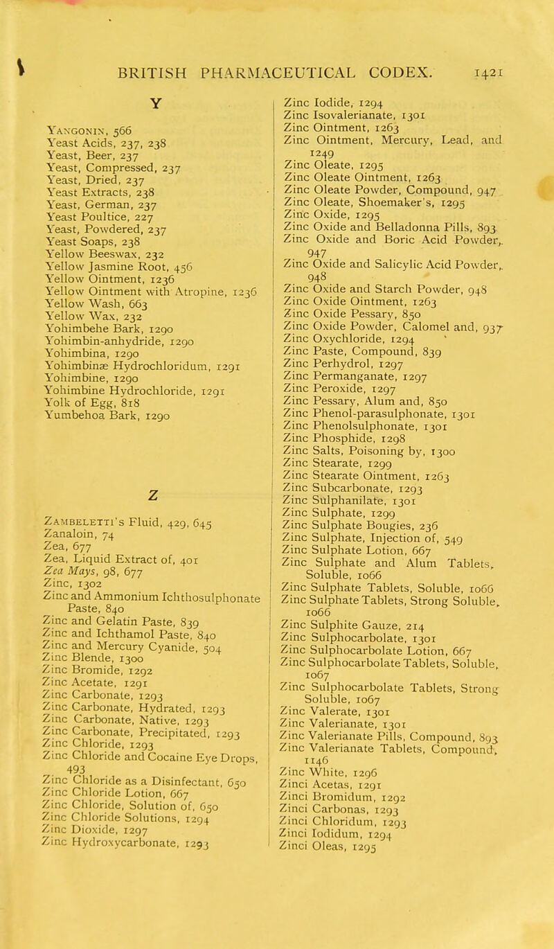 Y Yangonin, 566 Yeast Acids, 237, 238 Yeast, Beer, 237 Yeast, Compressed, 237 Yeast, Dried, 237 Yeast Extracts, 238 Yeast, German, 237 Yeast Poultice, 227 Yeast, Powdered, 237 Yeast Soaps, 238 Yellow Beeswax, 232 Yellow Jasmine Root, 456 Yellow Ointment, 1236 Yellow Ointment with x\tropine, 1236 Yellow Wash, 663 Yellow Wax, 232 Yohimbehe Bark, 1290 Yohimbin-anhydride, 1290 Yohimbina, 1290 Yohimbinse Hydrochloridum, 1291 Yohimbine, 1290 Yohimbine Hydrochloride, 1291 Yolk of Egg, 818 Yumbehoa Bark, 1290 z Zambeletti's Fluid, 429, 645 Zanaloin, 74 Zea, 677 Zea, Liquid Extract of, 401 Zea Mays, gS, 677 Zinc, 1302 Zinc and Ammonium Ichthosulphonate Paste, 840 Zinc and Gelatin Paste, 839 Zinc and Ichthamol Paste, 840 Zinc and Mercury Cyanide, 504 Zinc Blende, 1300 Zinc Bromide, 1292 Zinc Acetate, 1291 Zinc Carbonate, 1293 Zinc Carbonate, Hydrated, 1293 Zinc Carbonate, Native, 1293 Zinc Carbonate, Precipitated, 1293 Zinc Chloride, 1293 Zinc Chloride and Cocaine Eye Drops 493 Zinc Chloride as a Disinfectant, 650 Zinc Chloride Lotion, 667 Zinc Chloride, Solution of, 650 Zinc Chloride Solutions, 1294 Zinc Dioxide, 1297 Zinc Hydroxycarbonate, 1293 Zinc Iodide, 1294 Zinc Isovalerianate, 1301 Zinc Ointment, 1263 Zinc Ointment, Mercury, Lead, and 1249 Zinc Oleate, 1295 Zinc Oleate Ointment, 1263 Zinc Oleate Powder, Compound, 947 Zinc Oleate, Shoemaker's, 1295 Zinc Oxide, 1295 Zinc Oxide and Belladonna Pills, 893 Zinc Oxide and Boric Acid Powder,. 947 Zinc Oxide and Salicylic Acid Powder, 948 Zinc Oxide and Starch Powder, 948 Zinc Oxide Ointment, 1263 Zinc Oxide Pessary, 850 Zinc Oxide Powder, Calomel and, 937- Zinc Oxychloride, 1294 Zinc Paste, Compound, 839 Zinc Perhydrol, 1297 Zinc Permanganate, 1297 Zinc Peroxide, 1297 Zinc Pessary, Alum and, 850 Zinc Phenol-parasulphonate, 1301 Zinc Phenolsulphonate, 1301 Zinc Phosphide, 1298 Zinc Salts, Poisoning by, 1300 Zinc Stearate, 1299 Zinc Stearate Ointment, 1263 Zinc Subcarbonate, 1293 Zinc Sulphanilate, 1301 Zinc Sulphate, 1299 Zinc Sulphate Bougies, 236 Zinc Sulphate, Injection of, 549 Zinc Sulphate Lotion, 667 Zinc Sulphate and Alum Tablets, Soluble, 1066 Zinc Sulphate Tablets, Soluble, 1066 Zinc Sulphate Tablets, Strong Soluble, ro66 Zinc Sulphite Gauze, 214 Zinc Sulphocarbolate, 1301 Zinc Sulphocarbolate Lotion, 667 Zinc Sulphocarbolate Tablets, Soluble, 1067 Zinc Sulphocarbolate Tablets, Strong Soluble, 1067 Zinc Valerate, 1301 Zinc Valerianate, 1301 Zinc Valerianate Pills, Compound, 893 Zinc Valerianate Tablets, Compound, 1146 Zinc White, 1296 Zinci Acetas, 1291 Zinci Bromidum, 1292 Zinci Carbonas, 1293 Zinci Chloridum, 1293 Zinci lodidum, 1294 Zinci Oleas, 1295