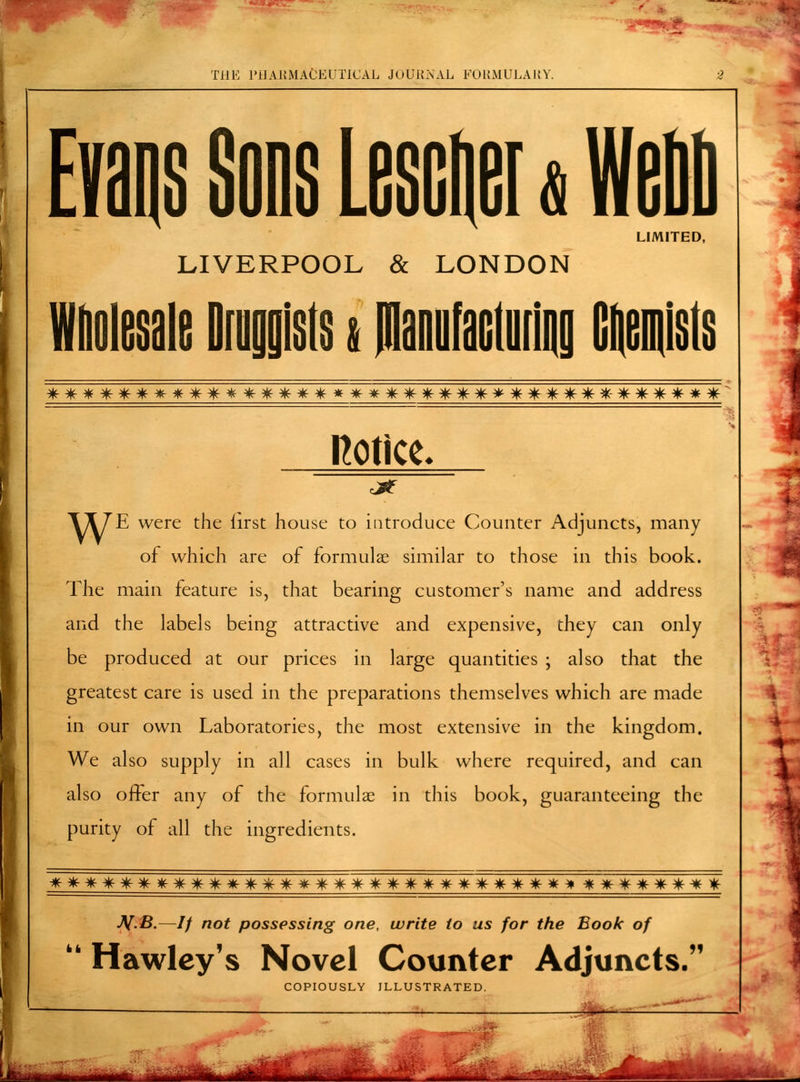 Evans Sons Lescnei«Wnnn LIMITED, LIVERPOOL & LONDON Wholesale Druggists i manufaciuring Gnemisis — S^ \L/ -^S Sis \js \±, sis sis \±/ sis sj^ sis -^js ^j/ ^ \±s sis sis \js sis sis s^ s^ \±/ sA/ \^ -TV /TV 'TV -Tv ^ TV Jp. sj\ -TV tv -tv W ■tn f\ /y\ /|\ /j\ ^ ^\ /|v ^\ sjs notice. Y^E were the first house to introduce Counter Adjuncts, many of which are of formulae similar to those in this book. The main feature is, that bearing customer's name and address and the labels being attractive and expensive, they can only be produced at our prices in large quantities ; also that the greatest care is used in the preparations themselves which are made in our own Laboratories, the most extensive in the kingdom. We also supply in all cases in bulk where required, and can also offer any of the formulas in this book, guaranteeing the purity of all the ingredients. s^ \^ s^ s^ s^ sfr sis sis sis sis sis sis sis sis sis sis \js si/ sis sis sis sis sis sis sis sis ^ sis ~sis ~ds \^ T> 'T. fv -Tv m ~s^~ ~s^~ -V.fi.—// /?of possessing one, write to us for the Book of  Hawley's Novel Counter Adjuncts. COPIOUSLY ILLUSTRATED. ' ■ * j ■^Hf^' —