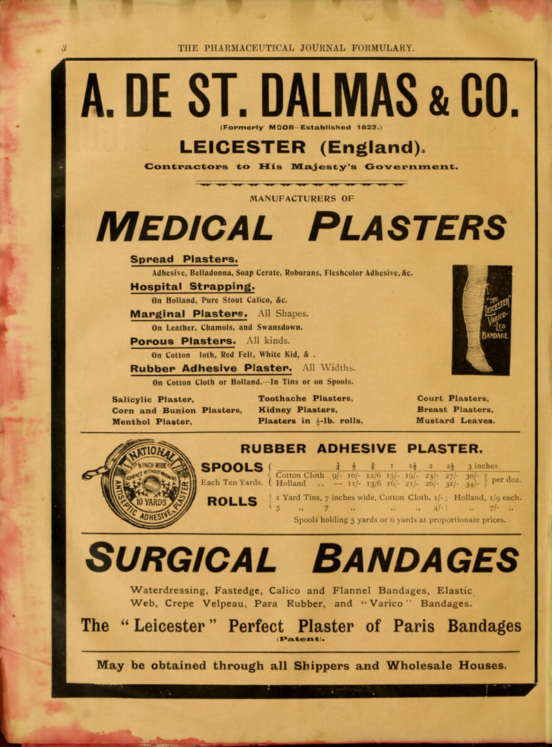 A. DE ST. DALMAS & GO (Formerly MOOR Established 1823.) LEICESTER (England). Contractors to His Majesty's Government. MANUFACTURERS OF MEDICAL PLASTERS Spread Plasters. Adhesive, Belladonna, Soap Cerate, Roborans, Fleshcolor Adhesive, &c. Hospital Strapping. On Holland, Pure Stout Calico, &c. Marginal Plasters. All Shapes. On Leather, Chamois, and Swansdown. Porous Plasters. All kinds. On Cotton loth, Red Felt, White Kid, & . Rubber Adhesive Plaster. All Widths. On Cotton Cloth or Holland.—In Tins or on Spools. Salicylic Plaster, Corn and Bunion Plasters, Menthol Plaster, Toothache Plasters, Kidney Plasters, Plasters in .-lb. rolls, Court Plasters, Breast Plasters, Mustard Leaves. RUBBER ADHESIVE PLASTER. SPOOLS ( i i i 1 *h 2 2i 3 inches. I Cotton Cloth g/- loj- 12/6 15/- 19/- 23/- 27/- 30/- | , Each Ten Yards. ( Holland .. — 11/- 13/6 16/- 21/- 26/- 31/- 34/- J Per aoz- ROLLS j 1 Yard Tins, 7 inches wide, Cotton Cloth. 1/- ; Holland, 1/9 each. I 5 .. 7 .. » 4/-: .. 7/- .. Spools holding 5 yards or 0 yards at proportionate prices. Surgical Bandages Waterdressing, Fastedge, Calico and Flannel Bandages, Elastic Web, Crepe Velpeau, Para Rubber, and  Varico  Bandages. The  Leicester Perfect Plaster of Paris Bandages 1 Patent). May be obtained through all Shippers and Wholesale Houses.