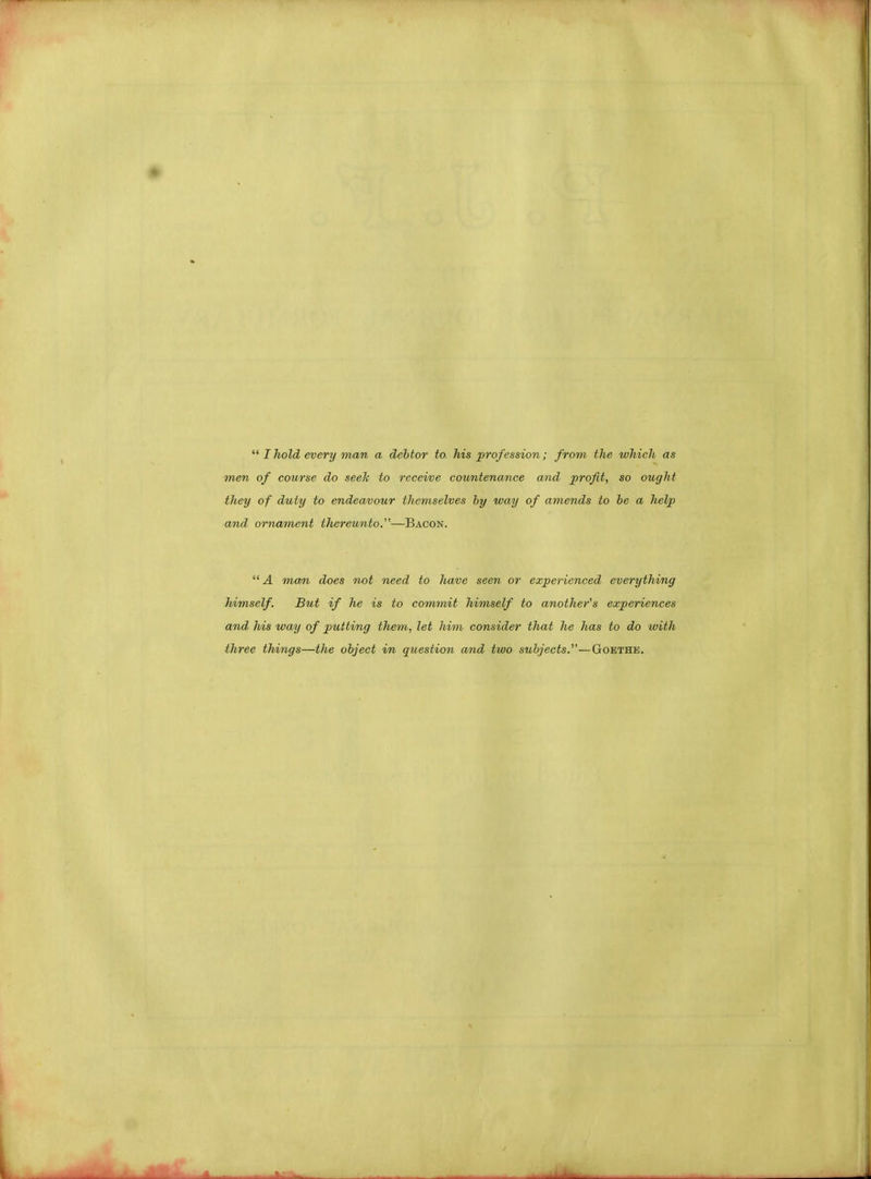  I hold every man a debtor to his profession; from the which as men of course do seek to receive countenance and profit, so ought they of duty to endeavour themselves by way of amends to be a help and, ornament thereunto.—Bacon.  A man does not need to have seen or experienced everything himself. But if he is to commit himself to another's experiences and his way of putting them, let him consider that he has to do with three things—the object in question and two subjects.—Goethe.