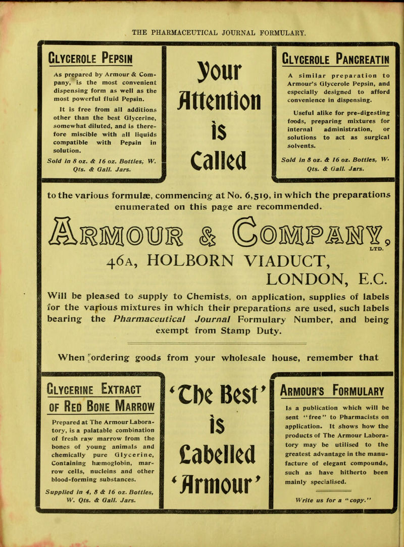 Glycerols Pepsin As prepared by Armour & Com= pany, is the most convenient dispensing form as well as the most powerful fluid Pepsin. It is free from all additions other than the best Glycerine, somewhat diluted, and is there- fore miscible with all liquids compatible with Pepsin in solution. Sold in 8 oz. & 16 oz. Bottles, W. Qts. & Gall. Jars. your Mention is Called Clycerole Pancreatin A similar preparation to Armour's Glycerole Pepsin, and especially designed to afford convenience in dispensing. Useful alike for pre-digesting foods, preparing mixtures for internal administration, or solutions to act as surgical solvents. Sold lnSoz.& 16 oz. Bottles, W> Qts. <t Gall. Jars. to the various formulae, commencing at No. 6,519, in which the preparations enumerated on this page are recommended. Will be for the bearing LTD. 46a, HOLBORN VIADUCT, LONDON, E.C. pleased to supply to Chemists, on application, supplies of labels various mixtures in which their preparations are used, such labels the Pharmaceutical Journal Formulary Number, and being exempt from Stamp Duty. When ordering goods from your wholesale house, remember that Glycerine Extract of Red Bone Marrow Prepared at The Armour Labora- tory, is a palatable combination of fresh raw marrow from the bones of young animals and chemically pure Glycerine, Containing haemoglobin, mar- row cells, nucleins and other blood-forming substances. Supplied In 4, 8 & 16 oz. Bottles, W. Qts. & Gall. Jars. 'Cbe Best' is Cabelled 'Armour' Armour's Formulary Is a publication which will be sent free to Pharmacists on application. It shows how the products of The Armour Labora= tory may be utilised to the greatest advantage in the manu= facture of elegant compounds, such as have hitherto been mainly specialised. Write us for a  copy.'