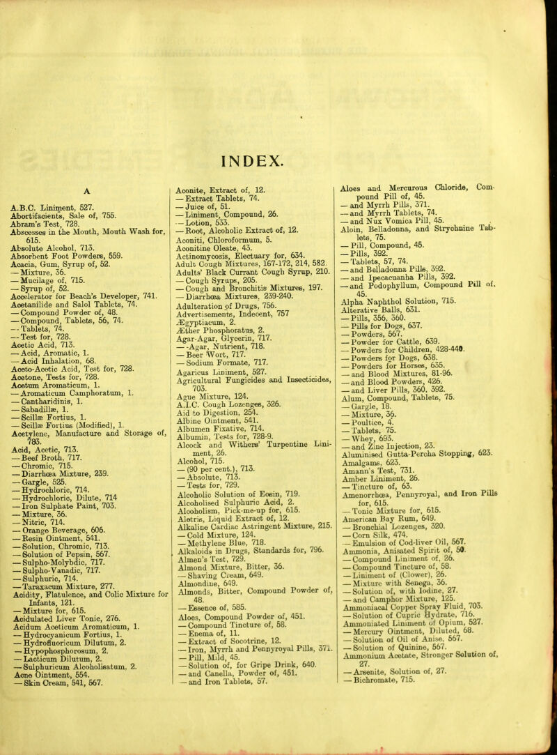 A A.B.C. Liniment, 527. Abortifacients, Sale of, 755. Abram's Test, 728. Abscesses in the Mouth, Mouth Wash for, 615. Absolute Alcohol, 713. Absorbent Foot Powders, 559. Acacia, Gum, Syrup of, 52. — Mixture, 36. — Mucilage of, 715. — Syrup of, 52. Accelerator for Beach's Developer, 741. Aoetanilide and Salol Tablets, 74. — Compound Powder of, 48. — Compound, Tablets, 56, 74. --Tablets, 74. — Test for, 728. Acetic Acid, 713. — Acid, Aromatic, L — Acid Inhalation, 68. Aoeto-Acetic Acid, Test for, 728. Acetone, Tests for, 728. Aoetum Aroinaticum, 1. — Aromaticum Camphoratum, L — Cantharidinis, 1. — Sabadillae, 1. — Scillae Fortius, 1. — Scillae Fortius (Modified), 1. Acetylene, Manufacture and Storage of, 783. Acid, Acetic, 713. — Beef Broth, 717. — Chromic, 715. — Diarrhoea Mixture, 239. — Gargle, 525. — Hydrochloric, 714. —-Hydrochloric, Dilute, 714 — Iron Sulphate Paint, 703. — Mixture, 36. — Nitric, 714. — Orange Beverage, 606. — Resin Ointment, 541. — Solution, Chromic, 713. — Solution of Pepsin, 567. — Sulpho-Molybdic, 717. — Sulpho-Vanadic, 717. — Sulphuric 714. — Taraxacum Mixture, 277. Acidity, Flatulence, and Colic Mixture for Infants, 121. — Mixture for, 615. Acidulated Liver Tonic, 276. Acidum Aceticum Aromaticum, 1. — Hydrocyanicum Fortius, 1. — Hydrofluoricum Dilutum, 2. — Hypophosphorosum, 2. — Lacticum Dilutum, 2. — Sulphuricum Alcoholisatum, 2. Acne Ointment, 554. — Skin Cream, 541, 567. INDEX. Aconite, Extract of, 12. — Extract Tablets, 74. — Juice of, 51. — Liniment, Compound, 26. — Lotion, 533. — Root, Alcoholic Extract of, 12. Aconiti, Chloroformum, 5. Aoonitine Oleate, 43. Actinomycosis, Electuary for, 634. Adult Cough Mixtures, 167-172, 214, 582. Adults' Black Currant Cough Syrup, 210. — Cough Syrups, 205. — Cough and Bronchitis Mixtures, 197. — Diarrhoea Mixtures. 239-240. Adulteration of Drugs, 756. Advertisements, Indecent, 757 jEgyptiacum, 2. iEther Phosphoratus, 2. Agar-Agar, Glycerin, 717. Agar, Nutrient, 718. — Beer Wort, 717. — Sodium Formate, 717. Agaricus Liniment, 527. Agricultural Fungicides and Insecticides, 703. Ague Mixture, 124. A.I.C. Cough Lozenge6, 326. Aid to Digestion, 254. Albine Ointment, 541. Albumen Fixative, 714. Albumin, Tests for, 728-9. Alcock and Withers' Turpentine Lini- ment, 26. Alcohol, 715. — (90 per cent.), 713. — Absolute, 713. — Tests for, 729. Alcoholic Solution of Eosin, 719. Alcoholised Sulphuric Acid, 2. Alcoholism, Pick-me-up for, 615. Aletris, Liquid Extract of, 12. Alkaline Cardiac Astringent Mixture, 215. — Cold Mixture, 124. — Methylene Blue, 718. Alkaloids in Drugs, Standards for, 796. Almen's Test, 729. Almond Mixture, Bitter, 36. — Shaving Cieam, 649. Almondiue, 649. Almonds, Bitter, Compound Powder of, 48. — Essence of, 585. Aloes, Compound Powder of, 451. — Compound Tincture of, 58. — Enema of, 11. — Extract of Socotrine, 12. — Iron, Myrrh and Pennyroyal Pills, 37x. — Pill, Mild, 45. — Solution of, for Gripe Drink, 640. — and Canella, Powder of, 451. — and Iron Tablets, 57. Aloes and Mercurous Chloride, Com- pound Pill of, 45. — and Myrrh Pills, 371. — and Myrrh Tablets, 74. — and Nux Vomica Pill, 45. Aloin, Belladonna, and Strychnine Tab- lets, 75. — Pill, Compound, 45. — Pills, 392. — Tablets, 57, 74. — and Belladonna Pills, 392. — and Ipecacuanha Pills, 392. — and Podophyllum, Compound Pill of. 45. Alpha Naphthol Solution, 715. Alterative Balls, 631. — Pills, 356, 360. — Pills for Dogs, 637. — Powders, 567. — Powder for Cattle, 639. — Powders for Children, 428-440. — Powders for Dogs, 638. — Powders for Horses, 635. — and Blood Mixtures, 81-96. — and Blood Powders, 426. — and Liver PUls, 360, 392. Alum, Compound, Tablets, 75. — Gargle, 18. — Mixture, 36. — Poultice, 4. — Tablets, 75. — Whey, 693. — and Zinc Injection, 23. Aluminised Gutta-Percha Stopping, 623. Amalgams, 623. Amann's Test, 731. Amber Liniment, 26. — Tincture of, 63. Amenorrhcea, Pennyroyal, and Iron Pills for, 615. — Tonic Mixture for, 615. American Bay Rum, 649. — Bronchial Lozenges, 320. — Corn Silk, 474. — Emulsion of Cod-liver Oil, 567. Ammonia, Anisated Spirit of, 50. — Compound Liniment of. 26. — Compound Tincture of, 58. — Liniment of (Glower), 26. — Mixture with Senega, 36. — Solution of, with Iodine, 27. — and Camphor Mixture, 125. Ammoniacal Copper Spray Fluid, 703. — Solution of Cupric Hydrate, 716. Ammoniated Liniment Of Opium, 527. — Mercury Ointment, Diluted, 68. — Solution of Oil of Anise, 567. — Solution of Quinine, 567. Ammonium Acetate, Stronger Solution of, 27. — Areenite, Solution of, 27. — Bichromate, 715.