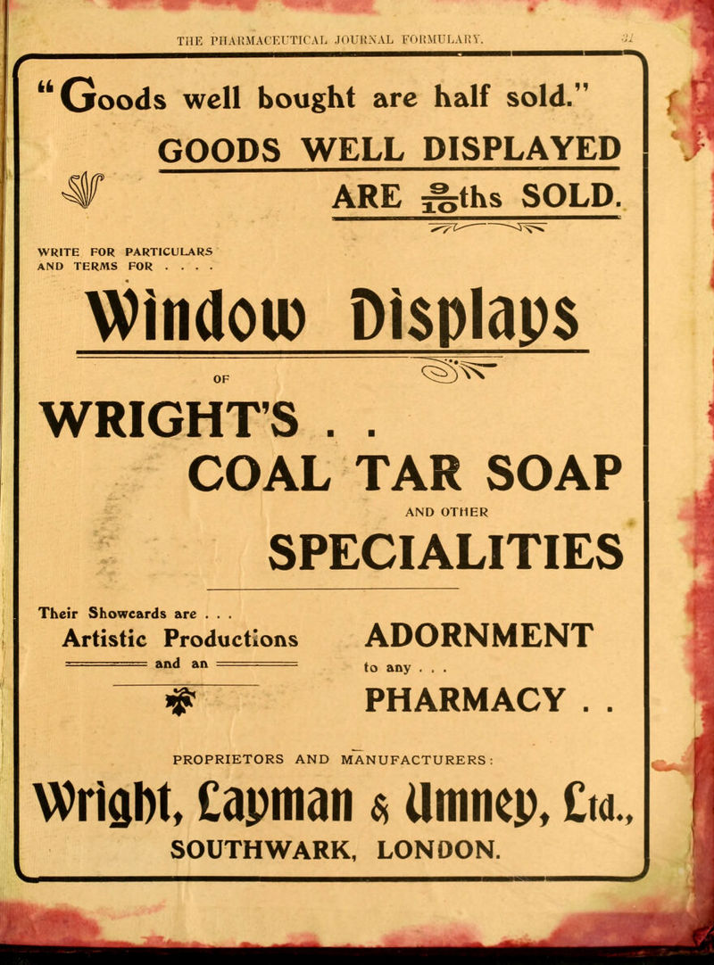 Goods well bought are half sold. GOODS WELL DISPLAYED ^ ARE ^ths SOLD. WRITE FOR PARTICULARS AND TERMS FOR . . . . Window Displaps WRIGHT'S . . COAL TAR SOAP AND OTHER SPECIALITIES Their Showeards are . . . Artistic Productions ADORNMENT ===== and an ===== j0 any , t _ >? PHARMACY . . PROPRIETORS AND MANUFACTURERS: Wrigbt, £apman * Umnep, £«.. SOUTHWARK, LONDON.