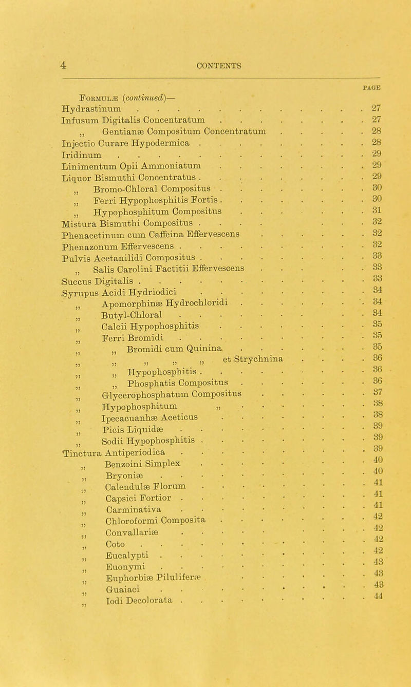 PAGE Formulae (continued)— Hydrastinum 27 Infusum Digitalis Concentratum 27 „ Gentianse Compositum Concentratum 28 Injectio Curare Hypodermica 28 Iridinum '. • • .29 Linimentum Opii Ammoniatum . 29 Liquor Bismuthi Concentratus 29 „ Bromo-Chloral Compositus 30 „ Ferri Hypophosphitis Fortis 30 „ Hypophosphitum Compositus ... ... 31 TVIistura Bismuthi Compositus .... ... 32 Phenacetinum cum Caffeina Effervescens 32 Phenazonum Effervescens 32 Pulvis Acetanilidi Compositus . . 33 „ Salis Carolini Factitii Effervescens ... . 33 Succus Digitalis 33 .Syrupus Acidi Hydriodici 34 „ Apomorphinse Hydrochloridi . . . . . . . 34 „ Butyl-Chloral . . 34 „ Calcii Hypophosphitis 35 Ferri Bromidi . . 35 Bromidi cum Quinina 35 et Strychnina . . . .36    . - OR „ Hypophosphitis OC) „ Phosphatis Compositus 36 „ Grlycerophosphatum Compositus 37 „ Hypophosphitum „ 38 „ Ipecacuanhse Aceticus 38 „ Picis Liquidse 39 Sodii Hypophosphitis 39 . i • S9 Tinctura Antiperiodica „ Benzoini Simplex • „ Bryonise ' ' ' tl ., Calendulse Florum . • • „ Capsici Fortior 41 „ Carminativa „ Chloroformi Composita Convallarise H Goto f2 „ Eucalypti 43 „ Euonymi . „ Euphorbise Piluliferpe „ Guaiaci 11 , Iodi Decolorata • ■« )) )!