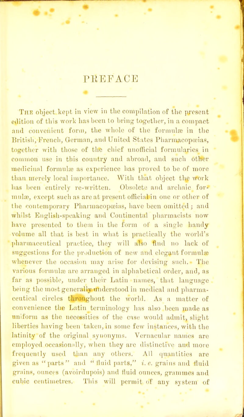 PI' E FACE The object kept in view in the compilation of the present edition of this work lias been to bring together, in a compact and convenient form, the whole of the formula; in the British, French, German, and United States Pharmacopoeias, together with those of the chief unofficial formularies in common use in this country and abroad, and such other medicinal formula; as experience has proved to be of more than merely local importance. With that object the work lias been entirely re-written. Obsolete and archaic, for- mula;, except such as are at present official in one or other of the contemporary Pharmacopoeias, have been omitted; and whilst English-speaking and Continental pharmacists now have presented to them in the form of a single handy volume all that is best in what is practically the world's pharmaceutical practice, they will also find no lack of suggestions for the production of new and elegant formulas whenever the occasion may arise for devising such. The various formula; are arranged in alphabetical order, and, as far as possible, under their Latin names, that language being the most generally understood in medical and pharma- ceutical circles throughout the world. As a matter of convenience the Latin terminology has also been made as uniform as the necessities of the case would admit, slight liberties having been taken, in some few instances, with the latinity of the original synonyms. Vernacular names are employed occasionally, when they are distinctive and more frequently used than any others. All quantities arc given as parts ami  fluid parts, t. e. grains and fluid grains, ounces (avoirdupois) and tluid ounces, grammes and cubic centimetres. This will permit of any system of