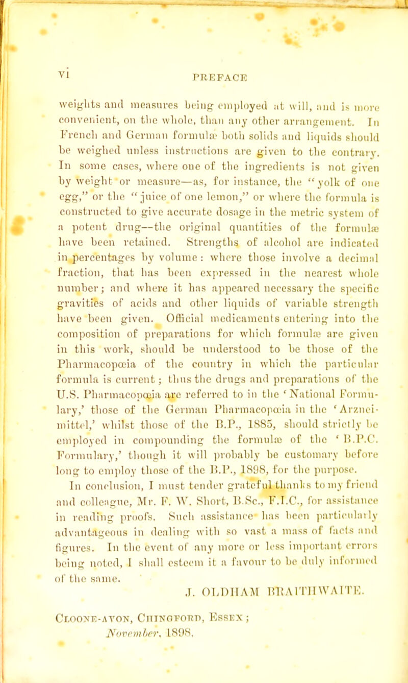 PREFACE weights and measures being employed itt will, and is more convenient, on tlie whole, than any other arrangement. In French and German formula' both solids and liquids should be weighed unless instructions are given to the contrary. In some cases, where one of the ingredients is not given by weight or measure—as, for instance, the yolk of one egg, or the  juice of one lemon, or where the formula is constructed to give accurate dosage in the metric system of a potent drug—the original quantities of the formula; have been retained. Strengths of alcohol are indicated in percentages by volume : where those involve a decimal fraction, that has been expressed in the nearest whole number; and where it has appeared necessary the specific gravities of acids and other liquids of variable strength have been given. Official medicaments entering into the composition of preparations for which formula; are given in this work, should be understood to be those of the Pharmacopoeia of the country in which the particular formula is current; thus the drugs and preparations of the U.S. Pharmacopoeia arc referred to in the 'National Formu- lary,' those of the German Pharmacopoeia in the 'Arznei- mittel,' whilst those of the P..P., 1SS5, should strictly be employed in compounding the formula; of the ' B.P.C. Formulary,' though it will probably be customary before long to employ those of the P.P.. lS'jS, for the purpose. In conclusion, I must tender grateful thanks to my friend and colleague, Mr. F. W. Short, P.Sc., F.T.C., for assistance in reading proofs. Such assistance has been particularly advantageous in dealing with so vast a mass of fads and figures. In the event of any more or less important errors being noted, 1 shall esteem it a favour to be duly informed of the same. J. OLDHAM BltAlTHWAITE. Clooje-ayon, Chingpobd, Essex ; November, 1S9S,