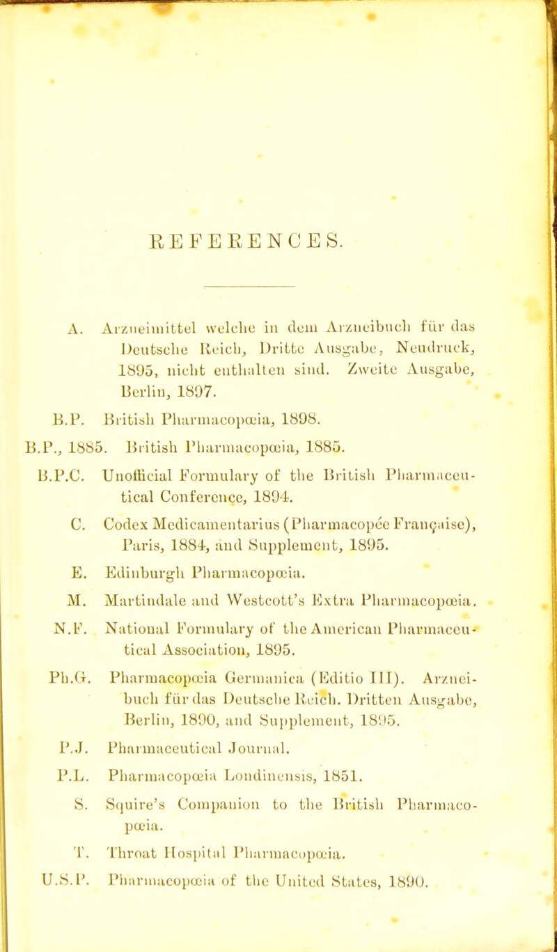 EEFEEENCES. A. Arzueimittel welche in dem Arzueibucli fur das Deutsche Reich, Drifcfce Ausgabe, Neudruek, 1895, nicht euthalten sind. Zweite Ausgabe, Berlin, 1897. B.P. British Pharmacopoeia, 1898. B.P., 1885. British Pharmagopcoia, 1885. B.P.C. Unofficial Formulary of the British Pharmaceu- tical Conference, 1894. C. Codex Medicamentarius (Pharmacopee Franchise), Paris, 1884, and Supplement, 1895. E. Edinburgh Pharmacopoeia. M. Martindale and Westcott's Extra Pharmacopoeia. N.F. National Formulary of the American Pharmaceu- tical Association, 1895. Ph.U. Pharmacopoeia Gernianica (Editio III). Arzuei- bucli fur das Deutsche Reich. Dritten Ausgabe, Berlin, 1890, and Supplement, 1895. P.J. Pharmaceutical Journal. P.L. Pharmacopoeia Loudinensis, 1851. S. Squire's Companion to the British Pharmaco- poeia. T. Throat Hospital Pharmacopoeia. U.S.P. Pharmacopoeia of the United States, 189U.