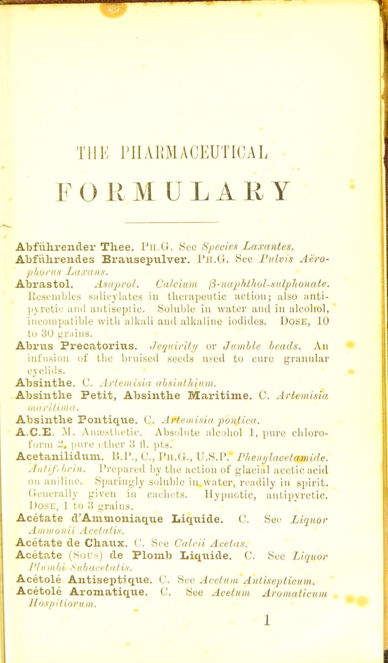 Till; I'llAKMACUUTKJAL r ORMDLARY Abfuhrender Tliee. Ph.G. See Species Laxantes. Abfuhrendes Brausepulver. Ph.G. See Pulvis Aero- phones Laxans. Abrastol. A&aprol. Calcium ft-naphthol-sulphonate. Resembles salicylates in therapeutic action; also anti- pyretic anil antiseptic. Soluble in water and in alcohol, incompatible with alkali anil alkaline iodides. Dose, 10 to 30 grains. Abrus Precatorius. JequirUy or Jumble beads. An infusion of the bruised seeds used to cure granular eyelids. Absinthe. C. Artemisia absinthium. Absinthe Petit, Absinthe Maritime. C. Artemisia maritima. Absinthe Politique. Q. AMemisia poitfica. ACE. M. Anaesthetic. Absolute alcohol 1, pure chloro- form '2, pure ether 3 11. pts. Acetaiiilidum. B.P., C, Ph.G., U.S.P. Pheiiylacela-mide. Aiilif'brin. Prepared by the action of glacial acetic acid ou aniline. Sparingly soluble in water, readily in spirit. Generally given in cachets. Hypnotic, antipyretic. Dose, 1 to 3 grains. Acetate d'Ammoniaque Liqnide. ('. Sec Liquor Ammonii Acetatis. Acetate de Chaux. C. See Calcii .Ice/,is-. Aceta,te (Sous) de Plomb Liqnide. C. See Liquor I'Iit in hi Sub acet a I is. Acetole Antiseptique. (.'. Sec Aceltim Antiseptioum. Acetole Aromatique. C. See Acetum Aromaticum Hospitioru m.