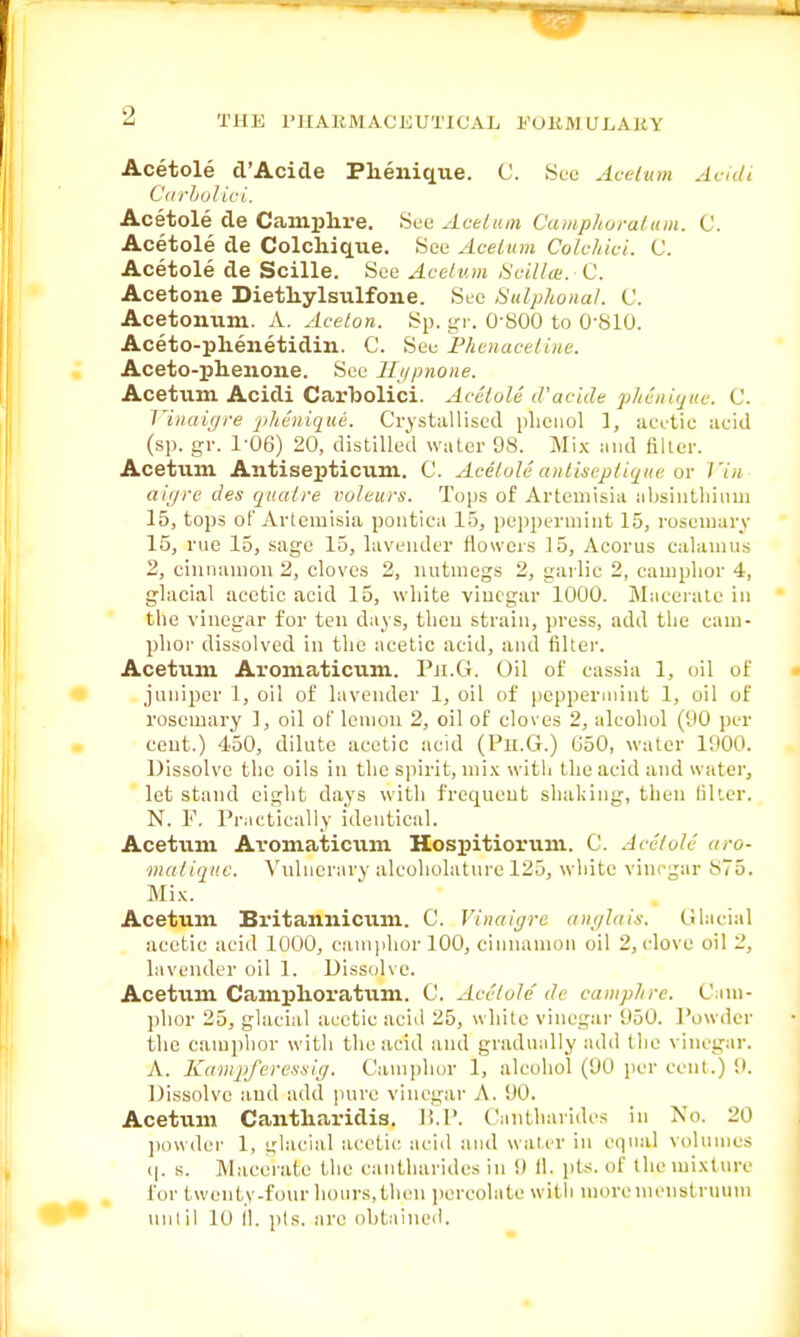 Acetole d'Acide Phenique. C. See Acetum dcidi Carbolioi. Acetole de Camphre. See Acetum Camphoratum. C. Acetole de Colchique. See Acetum Cololiici. C. Acetole de Scille. See Acetum Scilla. C. Acetone Dietliylsulfone. See Sulphonal. C. Acetonum. A. Acelon. Sp. gr. 0-800 to 0-810. Aceto-plienetidin. C. See Phenacetine. Aceto-phenone. See Hypnone. Acetum Acidi Carbolici. Acetole d'acide p/ienique. C. Vinaigre pheuique. Crystallised phenol 1, acetic acid (sp. gr. 1-06) 20, distilled water 98. Mix and Biter. Acetum Antisepticum. C. AcetoU antiseptique or Vin aiyre des quatre voleurs. Tops of Artemisia absinthium 15, tops of Artemisia pontica 15, peppermint 15, rosemary 15, rue 15, sage 15, lavender flowers 15, Acorus calamus 2, cinnamon 2, cloves 2, nutmegs 2, garlic 2, camphor 4, glacial acetic acid 15, white vinegar 1000. Macerate in the vinegar for ten days, then strain, press, add the cam- phor dissolved in the acetic acid, and filter. Acetum Aromaticum. Pn.G. Oil of cassia 1, oil of juniper 1, oil of lavender 1, oil of peppermint 1, oil of rosemary 1, oil of lemon 2, oil of cloves 2, alcohol (00 per cent.) 450, dilute acetic acid (Pn.G.) 050, water 1900. Dissolve the oils in the spirit, mix with the acid and water, let stand eight days with frequent shaking, then Biter. N. F. Practically identical. Acetum Ai'omaticum Hospitiorum. C. Acetole aro- matique. Vulnerary alcoholature 125, white vinegar x75. Mix. Acetum Britannicum. C. Vinaigre anglais. Glacial acetic acid 1000, camphor 100, cinnamon oil 2, clove oil 2, lavender oil 1. Dissolve. Acetum Camphoratum. C. Acetole'de camplire. Cam- phor 25, glacial acetic acid 25, white vinegar 950. Powder the camphor with the acid and gradually add the vinegar. A. Kampferessig. Camphor 1, alcohol (90 per cent.) 9. Dissolve and add pure vinegar A. 90. Acetum Cantharidis. B.P. Cantharides in No. 20 powder 1, glacial acetic acid and water in equal volumes q. s. Macerate the cantharides in 9 11. pts. of the mixture for twenty-four hours,then percolate with more menstruum until 10 II. pts. are obtained.