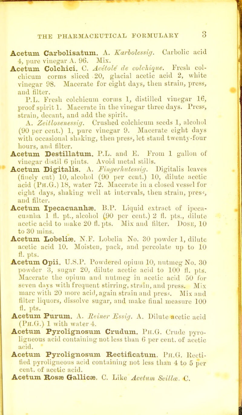 Acetum Carbolisatum. A. Karbolessig. Carbolic acid 4, pure vinegar A. 96. Mix. Acetum Colchici. C. Acetole de colchique. Fresh col- cliicuni corms sliced 20, glacial acetic acid 2, white vinegar 98. Macerate for eight days, then strain, press, and filter. P.L. Fresh colchicum corms 1, distilled vinegar 16, proof spirit 1. Macerate in the vinegar three days. Press, strain, decant, and add the spirit. A. Zeillosenessiy. Crushed colchicum seeds 1, alcohol (90 per cent.) 1, pure vinegar 9. Macerate eight days with occasional shaking, then press, let stand twenty-four hours, and filter. Acetum Destillatum. P.L. and E. From 1 gallon of vinegar distil 6 pints. Avoid metal stills. Acetum Digitalis. A. Fingerliutessig. Digitalis leaves (finely cut) 10, alcohol (90 per cent.) 10, dilute acetic acid (Ph.G.) IS, water 72. Macerate in a closed vessel for eight days, shaking well at intervals, then strain, pres-, and filter. Acetxim Ipecacuanhse. B.P. Liquid extract of ipeca- cuanha 1 H. pt., alcohol (90 per cent.) 2 fl. pts., dilute acetic acid to make 20 rl. pts. Mix and filter. Dose, 10 to 30 mins. Acetum Lobelise. N.F. Lobelia No. 30 powder 1, dilute acetic acid 10. Moisten, pack, and percolate up to 10 fl. pts. Acetiim Opii. U.S.P. Powdered opium 10, nutmeg No. 30 powder 3, sugar 20, dilute acetic acid to 100 fl. pts. Macerate the opium and nutmeg in acetic acid 50 for seven days with frequent stirring, strain, and press. Mix marc with 20 more acid, again strain and press. Mix and filter liquors, dissolve sugar, and make final measure 100 fl. pts. Acetum Purum. A. Reiner E.s-sig. A. Dilute acetic acid (Ph.G.) 1 witli water 4. Acetum Pyrolignosum Crudum. Ph.G. Crude pyro- ligneous acid containing not less than 0 per cent, of acetic acid. Acetum Pyrolignosum Rectificatum. Ph.G. Recti- fied pyroligneous acid containing not less than 4 to 5 per cent, of acetic acid. Acetum Rosse Gallicse. C. Like Acetum Suitlce. C.