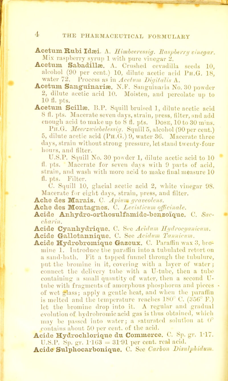 Acetum Rubi Idaei. A. Himbeeressig. Raspberry vinegar. Mix raspberry syrup 1 with pure vinegar 2. Acetum Sabadillse. A. Crushed eevadilla seeds 10, alcohol (90 per cent.) 10, dilute acetic acid 1'n.G. 18, water 72. Process as in Acetum Digitalis A. Acetum Sanguinarise. N.F. Sanguinaria No. 30 powder 2, dilute acetic acid 10. Moisten, and percolate up to 10 fl. pts. Acetum Scillae. B.P. Squill bruised 1, dilute acetic acid 8 (1. pts. Macerate seven days, strain, press, filter, and add euougli acid to make up to 8 fi. pts. l)o*E, 10 to 30 niins. Ph.G. Meerxwiebelessig. Squill 5, alcohol (90 per cent.) 5, dilute acetic acid (Ph.G.) 9, water 30. Macerate three days, strain without strong pressure, let stand twenty-four hours, and (liter. U.S.P. Squill No. 30 powder 1, dilute acetic acid to 10 fl. pts. Macerate for seven days with 9 parts of acid, strain, and wash with more acid to make final measure 10 fl. pts. Filter. C. Squill 10, glacial acetic acid 2, while vinegar 98. Macerate fur eight days, strain, press, and filter. Ache des Marais. C. Apiinn graveolen-s. Ache des Montagues. C. Levislicum officinale. Acide Anhydro-orthosiilfa-mide-banzoique. C. Sac- charin. Acide Cyanhydrique. t'. See Ae'idum Hydrocyanic* Acide Gallotaimique. C. Sec Acidwn Tannicum. Acide Hydrobromique Gazeux. C. Paraffin wax 3, bro- niinc 1. Introduce the paraffin into a tubulated retort on a sand-bath. Pit a tapped funnel through the tuhulure, put the bromine in it, covering with a layer of water ; connect the delivery tube with a U-tuhe, then a tube containing a small quantity of water, (hen a second V- tubc with fragments of amorphous phosphorus and pieces of wet glass; apply a gentle heat, and when the palatini is melted and the temperature reaches 180 C. (356 V.) let the bromine drop into it. A regular and gradual evolution of bydrobroinicacid gas is thus obtained, which may bo passed into wafer; a saturated solution at 0° contains about 50 per cent, of the acid. Acide Hydrochloriqiie dvi Commerce. C. Sp. gr. 1 17. U.S.P. Sp. gr. 1-103 = 3T91 per cent, real acid. Acide Sulphocarbonique. C. See Carbon Distdphidum.