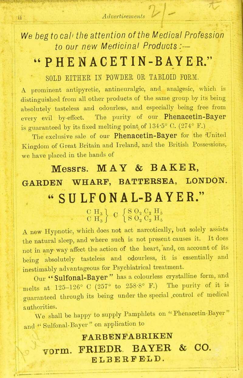 iix ■ Advert.i.iem.enls V^e beg to call the attention of the Medical Profession to our new Medicinal Products:—  PHE NACETIN-BAYER. ■ SOLD EITHER IN POWLEE, OR TABLOID FORM. A. prominent antipyretic, antineuralgic, and analgesic, which is distinguished from all other products of the same group by its being absolutely tasteless and odourless, and especially being free from every evil by-effect. The purity of our Phenacetin-Bayer is guaranteed by its fixed melting point of 134-5° C. (274° F.) The exclusive sale of our Phenacetin-Bayer for the -United Kingdom of Great Britain and Ireland, and the British Possessions, we have placed in the hands of Messrs. MAY & BAKER, GARDEN WHARF, BATTERSEA, LONDON.  SULFONAL-BAYER. c H31 p r s O2 C2 H5 - CH3/ ^ ISO2C2H5 A new Hypnotic, which does not act narcotically, but solely assists the natural sleep, and where such is not present causes it. It does not in any way affect the action of the heart, and, on account of its being absolutely tasteless and odourless, it is essentially and inestimably advantageous for Psychiatrical treatment. Our  Sulfonal-Bayer  has a colourless crystalline form, and melts at 125-126° C (257° to 258-8° F.) The purity of it is auaranteed through its being under the special .control of medical authorities. We shall be happy to supply Pamphlets on Phenacetin-Bayer and  Sulfonal-Bayer  on application to PARBENFABRIKEN vorm. FRIEDR BAYER & CO. E L 3 E R P EL D.