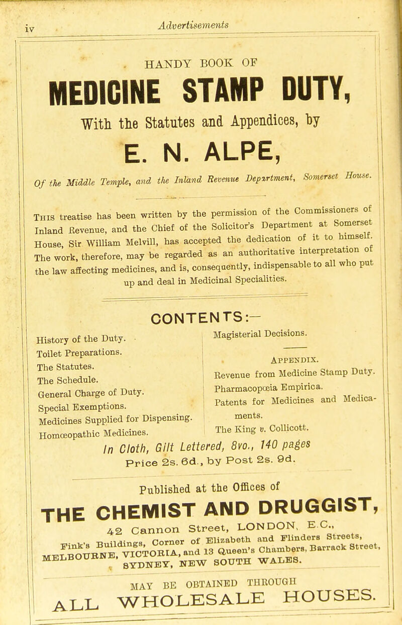 iv HANDY BOOK OF MEDICINE STAMP DUTY, With tlie Statutes and Appendices, by E. N. ALPE, Of the Middle Temple, and the Inland Revenue Bepxrtment, Somerset Rouse. THIS treatise has been written by the permission of the Commissioners of Inland Eevenue, and the Chief of the Solicitor's Department at Somerset House, Sir William MelviU, has accepted the dedication of it to himselt The work, therefore, may be regarded as an authoritative interpretation o the law affecting medicines, and is, consequently, indispensable to all who put up and deal in Medicinal Specialities. CONTENTS:- History of the Duty. Toilet Preparations. The Statutes. The Schedule Magisterial Decisions. Appendix. Revenue from Medicine Stamp Duty. Gener7char'ge of Duty. Pharmacopccia Empirica. Special Exemptions. | Patents for Medicines and Medica- Medicines Supplied for Dispensing. ! ments. Homoeopathic Medicines. 1 The King «. CoUicott. \n Cloth, Gilt Lettered, 8vo., 140 pa^es Price 2s. 6d., by Post 2s. 9d. Published at the Offices of THE CHEMIST AND DRUGGIST, 42 Cannon Street, LONDON, EC. , . T,„nHin<.« Corner of Elizabeth and Flinders Streets, ME^io^BNTviCTOB^^^^^^ ^3 aueen's Chambers, Barrack Street. MELBOUBNE. ^^^^^ ^^^^^ WALES. MAY BE OBTAINED THROUGH ALL WHOLESAX^E_JiOUSE^