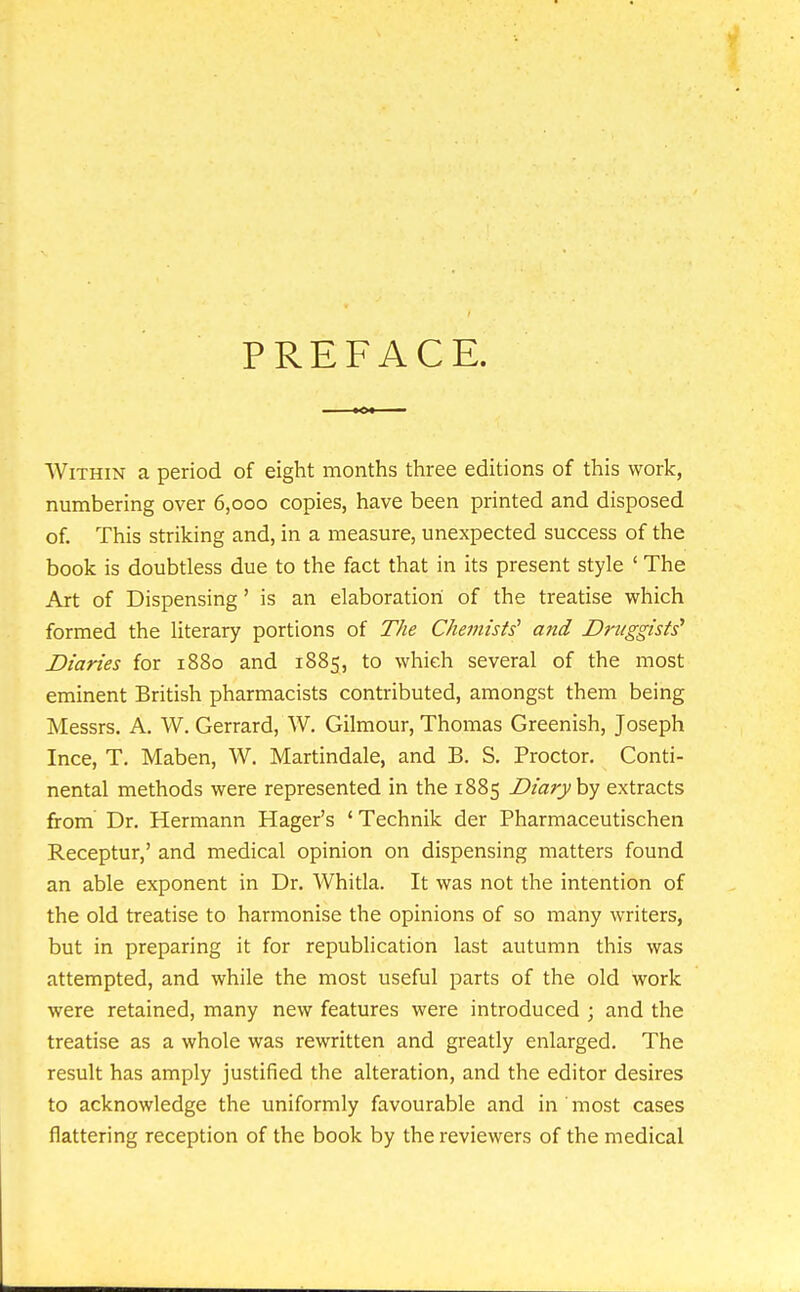 PREFACE. Within a period of eight months three editions of this work, numbering over 6,000 copies, have been printed and disposed of. This striking and, in a measure, unexpected success of the book is doubtless due to the fact that in its present style ' The Art of Dispensing' is an elaboratiori of the treatise which formed the literary portions of The Chemists' and Druggists' Diaries for 1880 and 1885, to which several of the most eminent British pharmacists contributed, amongst them being Messrs. A. W. Gerrard, W. Gilmour, Thomas Greenish, Joseph Ince, T. Maben, W. Martindale, and B. S. Proctor. Conti- nental methods were represented in the 1885 Diary hy extracts from Dr. Hermann Hager's 'Technik der Pharmaceutischen Receptur,' and medical opinion on dispensing matters found an able exponent in Dr. Whitla. It was not the intention of the old treatise to harmonise the opinions of so many writers, but in preparing it for republication last autumn this was attempted, and while the most useful parts of the old work were retained, many new features were introduced ; and the treatise as a whole was rewritten and greatly enlarged. The result has amply justified the alteration, and the editor desires to acknowledge the uniformly favourable and in most cases flattering reception of the book by the reviewers of the medical