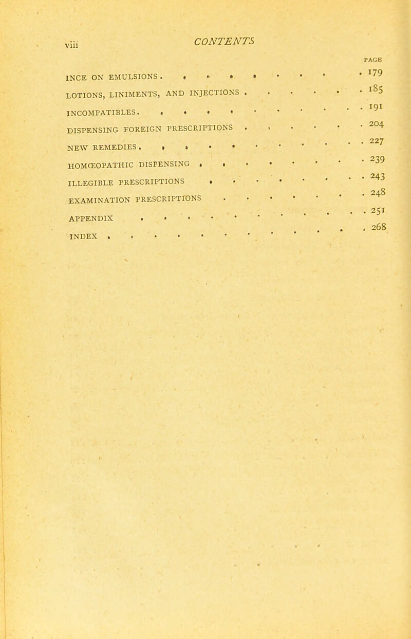 viii CONTENTS PAGE INCE ON EMULSIONS '179 LOTIONS, LINIMENTS, AND INJECTIONS ^^5 . • INCOMPATIBLES DISPENSING FOREIGN PRESCRIPTIONS ^04 • • 227 NEW REMEDIES. ■ HOMCEOPATHIC DISPENSING . • 243 ILLEGIBLE PRESCRIPTIONS . 248 EXAMINATION PRESCRIPTIONS 251 APPENDIX . • • • • . 268 INDEX .