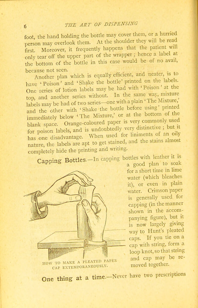 foot the hand holding the bottle may cover them, or a hurried person may overlook them. At the shoulder they will be read first Moreover, it frequently happens that the patient will only tear off the upper part of the wrapper; hence a label at the bottom of the bottle in this case would be of no avail, because not seen. . , . • Another plan which is equally efficient, and neater is to have 'Poison' and 'Shake the bottle'printed on the labels. One ^'eries of lotion labels may be had with 'Poison at the top, and another series without. In the same way mixture labels may be had of two series-one with a plain ' The Mixture and the other with 'Shake the botde before using printed immediately below 'The Mixture,' or at the bottom of he blank space. Orange-coloured paper is very common y used for poison labels, and is undoubtedly very distinctive , but t has one disadvantage. When used for liniments of an oily naJure, the labels are apt to get stained, and the stains almost completely hide the printing and writing. Capping Bottles.-In capping bottles with leather it is for a short time in lime water (which bleaches it), or even in plain water. Crimson paper is generally used for capping (in the manner shown in the accom- panying figure), but it is now largely giving way to Hunt's pleated caps. If you tie on a cap with string, form a loop knot, so that string and cap may be re- moved together. now TO MAKE A PLEATED PAPEK CAP EXTEMPORANEOUSLY. One thing at a time.-Nevcr have two prescriptions