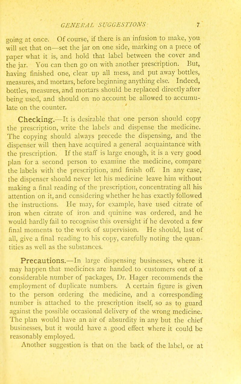 going at once. Of course, if there is an infusion to make, you will set that on—set the jar on one side, marking on a piece of paper what it is, and hold that label between the cover and the jar. You can then go on with another prescription. But, having finished one, clear up all mess, and put away bottles, measures, and mortars, before beginning anything else. Indeed, bottles, measures, and mortars should be replaced directly after beins used, and should on no account be allowed to accumu- late on the counter. Checking.—It is desirable that one person should copy the prescription, write the labels and dispense the medicine. The copying should always precede the dispensing, and the dispenser will then have acquired a general acquaintance with the prescription. If the staff is large enough, it is a very good plan for a second person to examine the medicine, compare the labels with the prescription, and finish off. In any case, the dispenser should never let his medicine leave him without making a final reading of the prescription, concentrating all his attention on it, and considering whether he has exactly followed the instructions. He may, for example, have used citrate of iron when citrate of iron and quinine was ordered, and he would hardly fail to recognise this oversight if he devoted a few final moments to the work of supervision. He should, last of all, give a final reading to his copy, carefully noting the quan- tities as well as the substances. Precautions.—In large dispensing businesses, where it may happen that medicines are handed to customers out of a considerable number of packages, Dr. Hager recommends the employment of duplicate numbers. A certain figure is given to the person ordering the medicine, and a corresponding number is attached to the prescription itself, so as to guard against the possible occasional delivery of the wrong medicine. The plan would have an air of absurdity in any but the chief businesses, but it would have a good effect where it could be reasonably employed. Another suggestion is that on tlic back of the label, or at