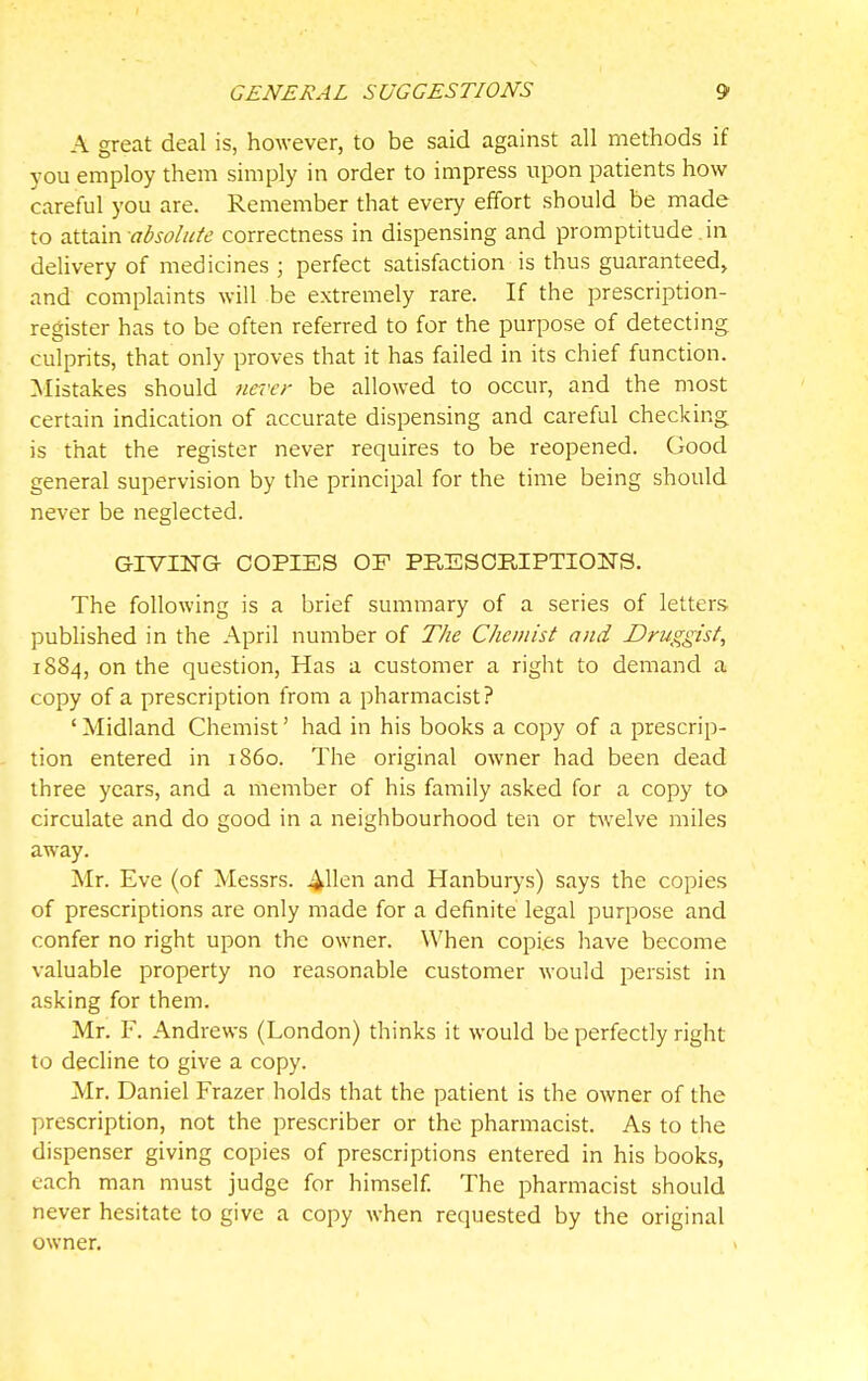 A great deal is, however, to be said against all methods if you employ them simply in order to impress upon patients how careful you are. Remember that every effort should be made to TiVi'xvn. absolutc correctness in dispensing and promptitude in delivery of medicines ; perfect satisfaction is thus guaranteed, and complaints will be extremely rare. If the prescription- register has to be often referred to for the purpose of detecting culprits, that only proves that it has failed in its chief function. :Mistakes should never be allowed to occur, and the most certain indication of accurate dispensing and careful checking is that the register never requires to be reopened. Good general supervision by the principal for the time being should never be neglected. GIVING COPIES OF PRESCRIPTIONS. The following is a brief summary of a series of letters, published in the April number of The Chemist and Druggist, 1884, on the question, Has a customer a right to demand a copy of a prescription from a pharmacist? ' Midland Chemist' had in his books a copy of a prescrip- tion entered in i860. The original owner had been dead three years, and a member of his family asked for a copy to circulate and do good in a neighbourhood ten or twelve miles away. Mr. Eve (of Messrs. and Hanburys) says the copies of prescriptions are only made for a definite legal purpose and confer no right upon the owner. When copies have become valuable property no reasonable customer would persist in asking for them. Mr. F. Andrews (London) thinks it would be perfectly right to decline to give a copy. Mr. Daniel Frazer holds that the patient is the owner of the prescription, not the prescriber or the pharmacist. As to the dispenser giving copies of prescriptions entered in his books, each man must judge for himself. The pharmacist should never hesitate to give a copy when requested by the original owner.