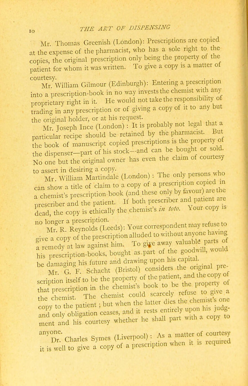 Mr Thomas Greenish (London): Prescriptions are copied at the expense of the pharmacist, who has a sole right to the copies, the original prescription only being the property of the patient for whom it was written. To give a copy is a matter of courtesy. „ . ... Mr William Gilmour (Edinburgh): Entermg a prescription into a prescription-book in no way invests the chemist with any proprietary right in it. He would not take the responsibility of trading in any prescription or of giving a copy of it to any but the original holder, or at his request. Mr? Joseph Ince (London) : It is probably not legal that a particular recipe should be retained by the pharmacist. But the book of manuscript copied prescriptions is the Property of the dispenser-part of his stock-and can be bought or sold. No one but the original owner has even the claim of courtesy tn assert in desiring a copy. M, William Martindale (London): The only persons jho can show a title of claim to a copy of a prescription copied m a ch n^f prescription-book (and these only by favour are the prescriber and the patient. If both prescriber and patient are 'dead the copy is ejhically the chemist's in Mo. Your copy is ° ^r^R^S: (L;eds): Your correspondent may refuse to rive a copy of the prescription alluded to without anyone having l lemedy It law against him. To g*e away valuable parts of his prescription-books, bought as,part of the goodwill, would