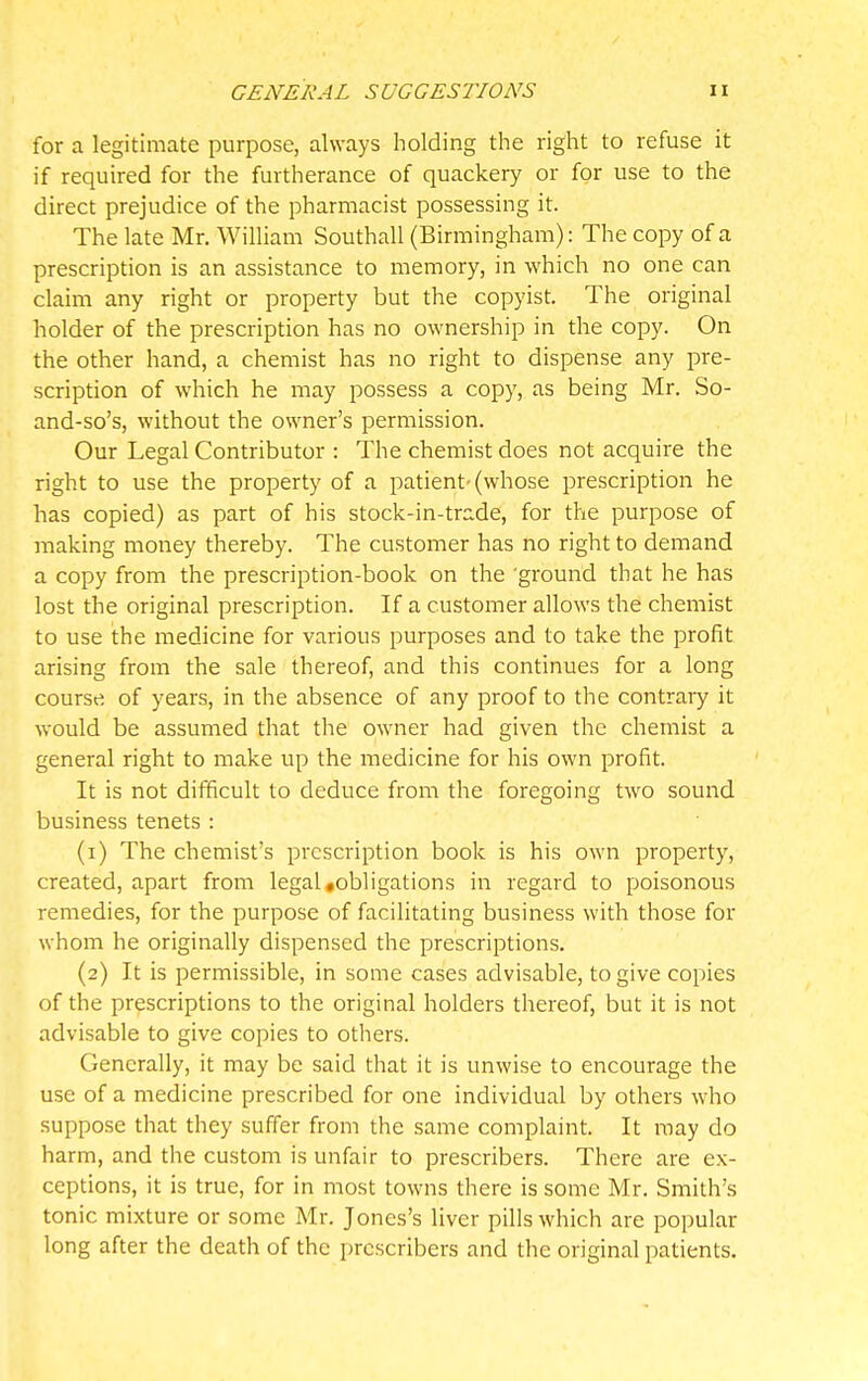 for a legitimate purpose, always holding the right to refuse it if required for the furtherance of quackery or for use to the direct prejudice of the pharmacist possessing it. The late Mr. William Southall (Birmingham): The copy of a prescription is an assistance to memory, in which no one can claim any right or property but the copyist. The original holder of the prescription has no ownership in the copy. On the other hand, a chemist has no right to dispense any pre- scription of which he may possess a copy, as being Mr. So- and-so's, without the owner's permission. Our Legal Contributor : The chemist does not acquire the right to use the property of a patient-(whose prescription he has copied) as part of his stock-in-trade, for the purpose of making money thereby. The customer has no right to demand a copy from the prescription-book on the 'ground that he has lost the original prescription. If a customer allows the chemist to use the medicine for various purposes and to take the profit arising from the sale thereof, and this continues for a long course, of years, in the absence of any proof to the contrary it would be assumed that the owner had given the chemist a general right to make up the medicine for his own profit. It is not difficult to deduce from the foregoing two sound business tenets : (1) The chemist's prescription book is his own property, created, apart from legal .obligations in regard to poisonous remedies, for the purpose of facilitating business with those for whom he originally dispensed the prescriptions. (2) It is permissible, in some cases advisable, to give copies of the prescriptions to the original holders thereof, but it is not advisable to give copies to others. Generally, it may be said that it is unwise to encourage the use of a medicine prescribed for one individual by others who suppose that they suffer from the same complaint. It may do harm, and the custom is unfair to prescribers. There are ex- ceptions, it is true, for in most towns there is some Mr. Smith's tonic mixture or some Mr. Jones's liver pills which are popular long after the death of the prescribers and the original patients.