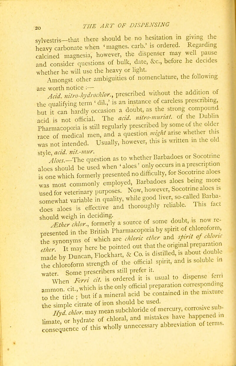 sylvestris-that there should be no hesitation in giving the heavy carbonate when 'magnes. carb.' is ordered. Regarding calcined magnesia, however, the dispenser may well pause and consider questions of bulk, date, &c., before he decides whether he will use the heavy or light. , ^ „ • Amongst other ambiguities of nomenclature, the following are worth notice ;— Acid, nilro-hydrochlor., prescribed without the addition of the qualifying term ' dil.,' is an instance of careless prescribing but it can hardly occasion a doubt, as the strong compound acid is not official. The acid, mtro-muriat of the Dublin Pharmacopoeia is still regularly prescribed by some of the older race of medical men, and a question might arise whether this was not intended. Usually, however, this is written in the old style, acid, nit.-mur. ^ c . ■ 4Ioes -The question as to whether Barbadoes or Socotnne aloes should be used when 'aloes' only occurs in a prescription is one which formerly presented no difficulty, for Socotnne aloes was most commonly employed, Barbadoes aloes being more used for veterinary purposes. Now, however, Socotr^ine aloes is riewhat variable in quahty, while good liver, -callec^^Barb^^^^ does aloes is effective and thoroughly reliable. This fact should weigh in deciding. . Itker cldor., formerly a source of some doubt, is now re- presented in the British Pharmacopoeia by spirit of chloroform, the ynonyms of which are chloric ether and spnt of chloru 2e7 It may here be pointed out that the original preparation r^ade by Duncan, Flockhart, & Co. is distilled, is about double Te chloroform strength of the official spirit, and is soluble in water Some prescribers still prefer it. WhenV^m- cit. is ordered it is usual to dispense fern ammon cit., which is the only official preparation corresponding to the tit'e ; but if a mineral acid be contained in the mixture the simple citrate of iron should be used. S cMor. may mean subchloride of mercury, corrosive sub- Umall or hydrate of chloral, and mistakes have happened ,n crsequencc of this wholly unnecessary abbreviation of terms.