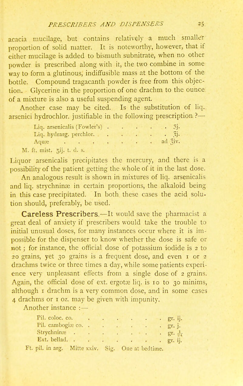 acacia mucilage, but contains relatively a much smaller proportion of solid matter. It is noteworthy, however, that if either mucilage is added to bismuth subnitrate, when no other powder is prescribed along with it, the two combine in some way to form a glutinous, indiffusible mass at the bottom of the botde. Compound tragacanth powder is free from this objec- tion. Glycerine in the proportion of one drachm to the ounce of a mixture is also a useful suspending agent. Another case may be cited. Is the substitution of liq. arsenici hydrochlor. justifiable in the following prescription ?— Liq. arsenicalis (Fowler's) . . . . • ?j- Liq. hydrarg. peichlor. ,^j. Aquce ad ^iv. M. ft. mist. 5ij. t. d. s. Liquor arsenicalis precipitates the mercury, and there is a possibility of the patient getting the whole of it in the last dose. An analogous result is shown in mixtures of liq. arsenicalis and liq. strj'chninse in certain proportions, the alkaloid being in this case precipitated. In both these cases the acid solu- tion should, preferably, be used. Careless Prescribers.—It would save the pharmacist a great deal of anxiety if prescribers would take the trouble to initial unusual doses, for many instances occur where it is im- possible for the dispenser to know whether the dose is safe or not; for instance, the official dose of potassium iodide is 2 to 20 grains, yet 30 grains is a frequent dose, and even i or 2 drachms twice or three times a day, while some patients experi- ence very unpleasant effects from a single dose of 2 grains. Again, the official dose of ext. ergotce liq. is 10 to 30 minims, although I drachm is a very common dose, and in some cases 4 drachms or i oz. may be given with impunity. Another instance :— Pil. coloc. CO. Pil. cambogire co. Strychnine gr-rfj EKt. bellad. . Ft. pil. in arg. Mitte x: xiv. Sig. One at bedtime.