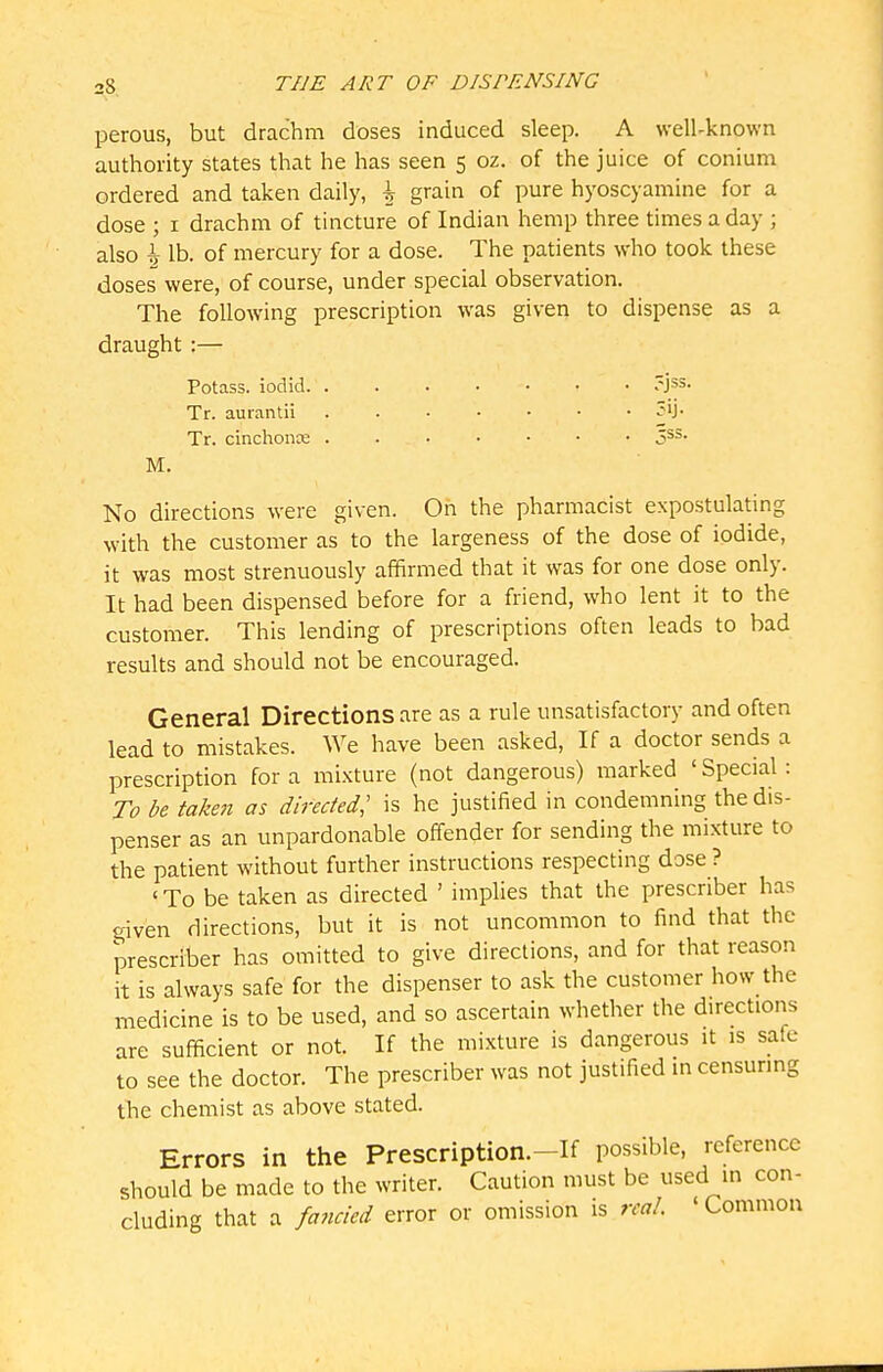 perous, but drachm doses induced sleep. A well-known authority states that he has seen 5 oz. of the juice of conium ordered and taken daily, \ grain of pure hyoscyamine for a dose ; i drachm of tincture of Indian hemp three times a day ; also \ lb. of mercury for a dose. The patients who took these doses were, of course, under special observation. The following prescription was given to dispense as a draught:— Potass, iodid. ?jss. Tr. aurantii 3ij. Tr. cinchonce jss. M. No directions were given. On the pharmacist expostulating with the customer as to the largeness of the dose of iodide, it was most strenuously affirmed that it was for one dose only. It had been dispensed before for a friend, who lent it to the customer. This lending of prescriptions often leads to bad results and should not be encouraged. General Directions are as a rule unsatisfactory and often lead to mistakes. We have been asked. If a doctor sends a prescription for a mixture (not dangerous) marked 'Special: To be takett as directed; is he justified in condemning the dis- penser as an unpardonable offender for sending the mixture to the patient without further instructions respecting dose ? ' To be taken as directed ' implies that the prescriber has given directions, but it is not uncommon to find that the prescriber has omitted to give directions, and for that reason it is always safe for the dispenser to ask the customer how the medicine is to be used, and so ascertain whether the directions are sufficient or not. If the mixture is dangerous it is safe to see the doctor. The prescriber was not justified m censuring the chemist as above stated. Errors in the Prescription.-If possible, reference should be made to the writer. Caution must be used in con- cluding that a fancied error or omission is real. ' Common