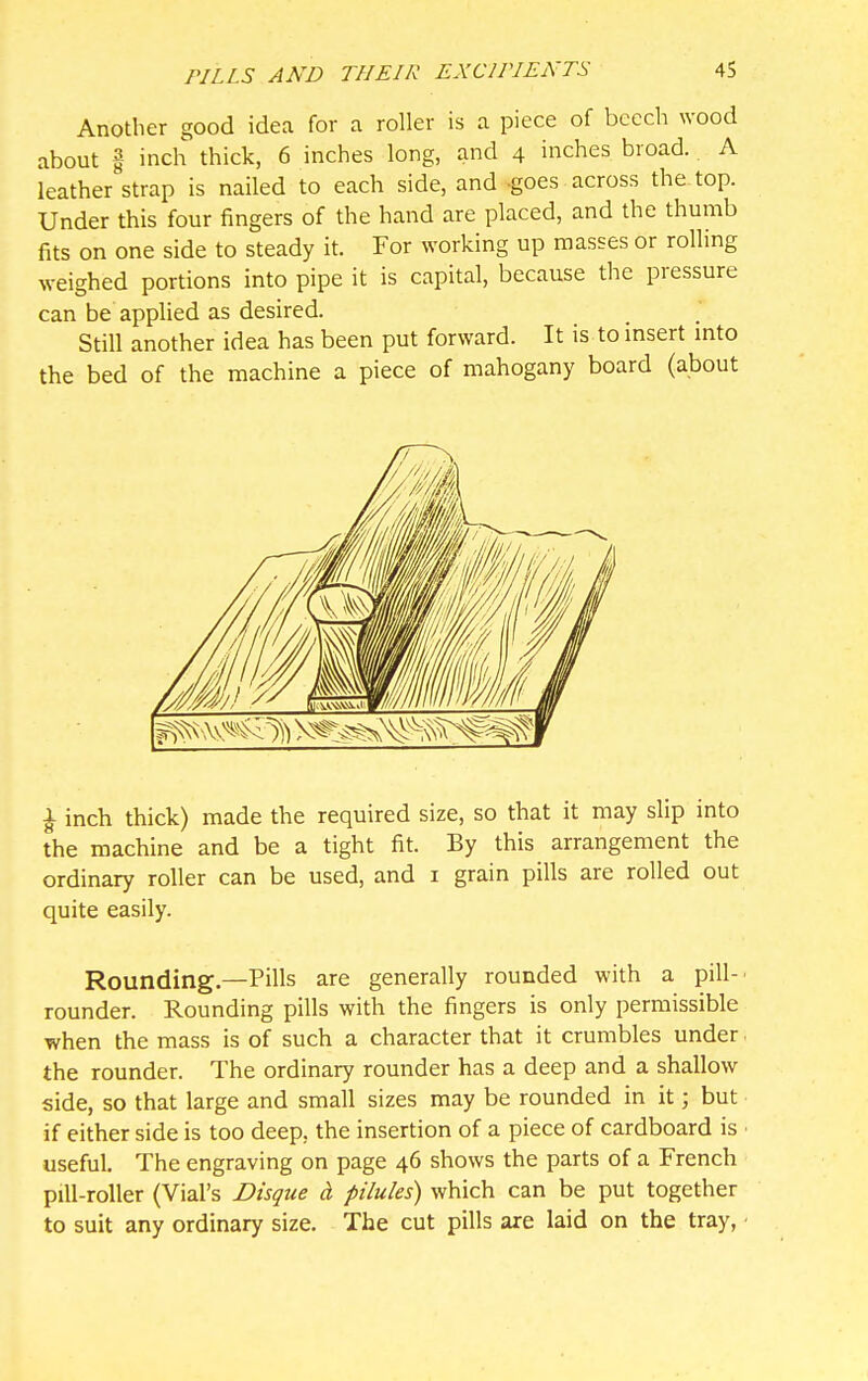 Another good idea for a roller is a piece of beech wood about i inch thick, 6 inches long, and 4 inches broad. A leather strap is nailed to each side, and ^goes across the top. Under this four fingers of the hand are placed, and the thumb fits on one side to steady it. For working up masses or rolling weighed portions into pipe it is capital, because the pressure can be applied as desired. Still another idea has been put forward. It is to insert mto the bed of the machine a piece of mahogany board (about ^ inch thick) made the required size, so that it may slip into the machine and be a tight fit. By this arrangement the ordinary roller can be used, and i grain pills are rolled out quite easily. Rounding—Pills are generally rounded with a pill-' rounder. Rounding pills with the fingers is only permissible when the mass is of such a character that it crumbles under the rounder. The ordinary rounder has a deep and a shallow side, so that large and small sizes may be rounded in it; but if either side is too deep, the insertion of a piece of cardboard is useful. The engraving on page 46 shows the parts of a French pill-roller (Vial's Disque cL pilules) which can be put together to suit any ordinary size. The cut pills are laid on the tray, ■