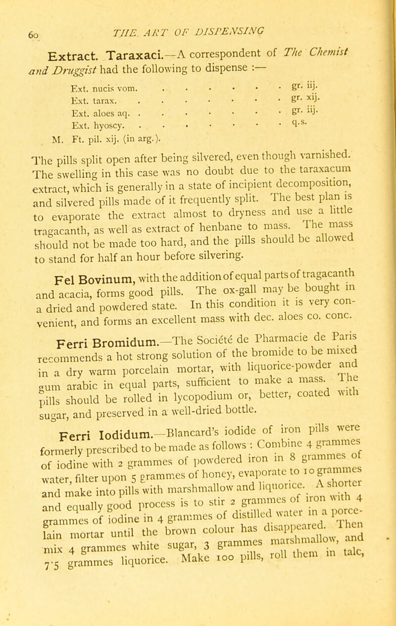 Extract. Taraxaci.—A correspondent of The Chemist and Druggist had the following to dispense :— Ext. nucis vom. B^* J; Ext. tarax g''- ^^}- Ext. aloes aq S^- J- Ext. hyoscy M. Ft. pil. xij. (in arg.). The pills split open after being silvered, even though varnished. The swelling in this case was no doubt due to the taraxacum extract, which is generally in a state of incipient decomposition, and silvered pills made of it frequently split. The best plan is to evaporate the extract almost to dryness and use a little tragacanth, as well as extract of henbane to mass. The mass should not be made too hard, and the pills should be allowed to stand for half an hour before silvering. Fel Bovinum, with the addition of equal parts of tragacanth and acacia, forms good pills. The ox-gall may be bought in a dried and powdered state. In this condition it is very con- venient, and forms an excellent mass with dec. aloes co. cone. Ferri Bromidum.-The Society de Pharmacie de Paris recommends a hot strong solution of the bromide to be mixed in^a dry warm porcelain mortar, with liquorice-powder and gum arabic in equal parts, sufficient to n.ake a mass. The pills should be rolled in lycopodium or, better, coated with sugar, and preserved in a well-dried bottle. ° Ferri lodidum.-Blancard's iodide of iron pills were forn^erly prescribed to be made as follows : Combine 4 grammes of rdine with 2 grammes of powdered iron in 8 grammes of iter filter upon' grammes of honey, evaporate - - gramme^^ and make into pills with marshmallow and ''^''^^^ . ^^^^^^^^^^ and eaually good process is to stir 2 grammes of iron with 4 g«s of fodinJin 4 grammes of distilled water in a porce- L mortar until the br^n ^f^^^^^J^^^^