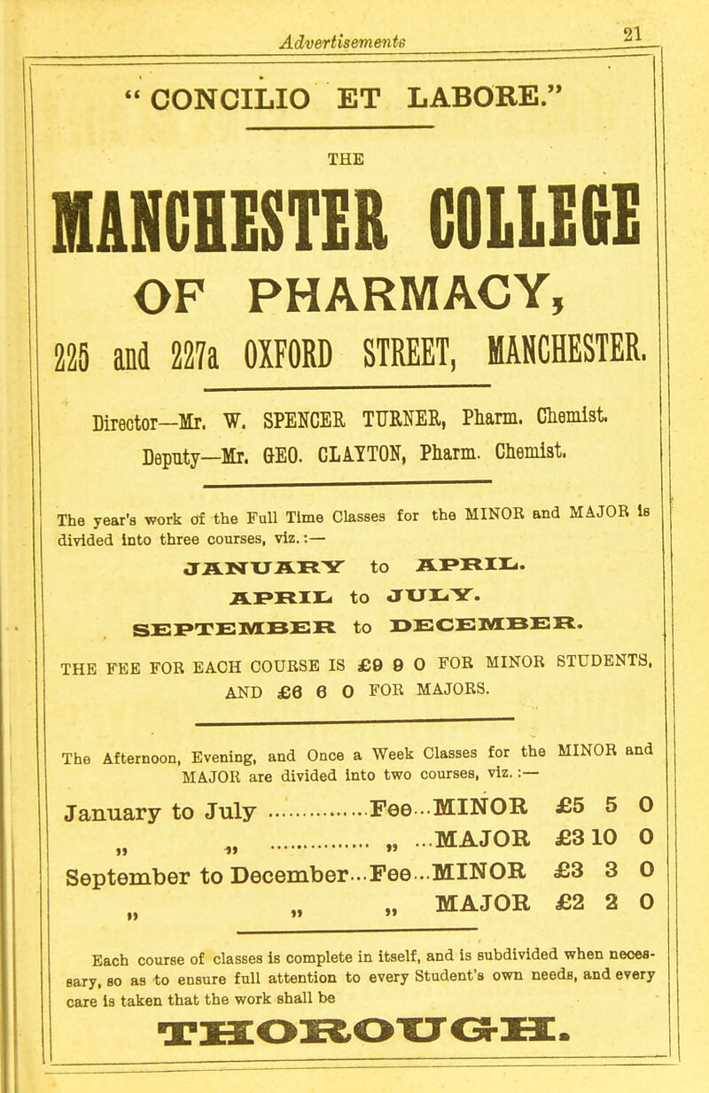  CONCliilO ET LABORE. THE HANCHESTER C0LLE6E OF PHARMACY, 225 and 227a OXFORD STREET, MANCHESTER. Director—Mr. W. SPENCER TURNER, Phann. Clieiiiist Deputy—Mr. GEO. CLiYTON, Pharm. Chemist. The year's work df the Full Time Classes for the MINOR and MAJOR Is divided into three courses, viz.:— JJLNrXJARY to IL^TtTI^. ILPRir^ to JXJr-Y. SEI>TE1YIJ3ER to OECEMBER. THE FEE FOR EACH COURSE IS £9 9 0 FOR MINOR STUDENTS. AND £6 6 0 FOR MAJORS. The Afternoon, Evening, and Once a Week Classes for the MINOR and MAJOR are divided into two courses, viz.:— January to July Fee -MINOR £5 5 0 ^, „ ...MAJOR £310 0 September to December -.Fee.- MINOR £3 3 0 „ MAJOR £2 2 0 Each course of classes is complete in itself, and is subdivided when neooa- sary. so as to ensure full attention to every Student's own needs, and every care is taken that the work shall be