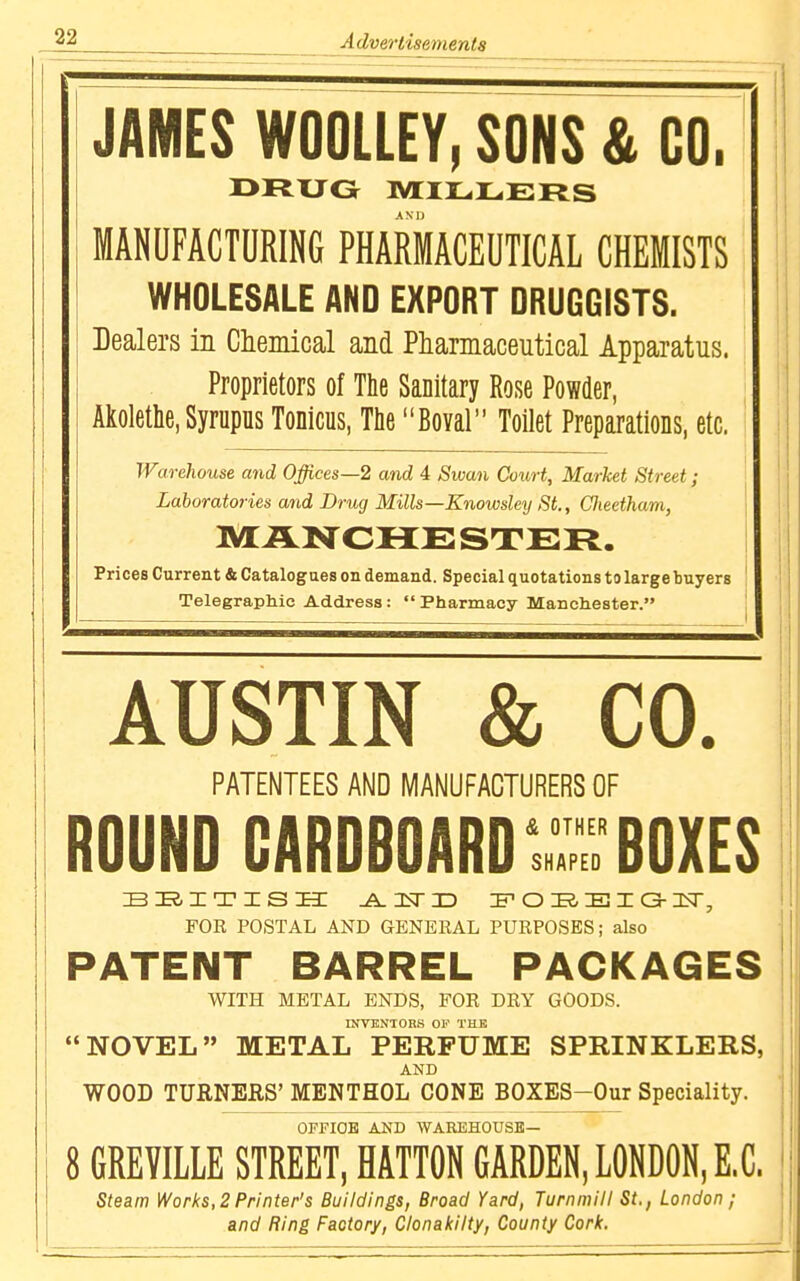 JAMES WOOLLEY, SONS & CO. DRUG IVIIILiLERS MANUFACTURING PHARMACEUTICAL CHEMISTS WHOLESALE AND EXPORT DRUGGISTS. Dealers in Chemical and Pharmaceutical Apparatus. Proprietors of The Sanitary Rose Powder, ; i Akolethe, Syrupus Tonicus, Tlie Boval Toilet Preparations, etc. Warehouse and Offices—2 and 4 Swan Court, Market Street; Laboratories and Drug Mills—Knowsley St., Clieetham, MANCHESTER. Prices Current & Catalogues on demand. Special quotations to large buyers Telegraphic Address: Pharmacy Manchester. AUSTIN & CO. PATENTEES AND MANUFACTURERS OF ROUND CARDBOARD Z: BOXES siaiTiss: .A.isrx) if o e i a-i<r, FOR POSTAL AND GENERAL PURPOSES; also PATENT BARREL PACKAGES WITH METAL ENDS, FOR DRY GOODS. INVENTORS OF THE NOVEL METAL PERFUME SPRINKLERS, AND WOOD TURNERS' MENTHOL CONE BOXES-Our Speciality. OPPIOE AND WAREHOUSE— 8 GREVILLE STREET, HATTON GARDEN, LONDON, E,C. Steam Works, 2 Printer's Buildings, Broad Yard, Turninill St., London ; and Ring Factory, Clonakilty, County Cork.